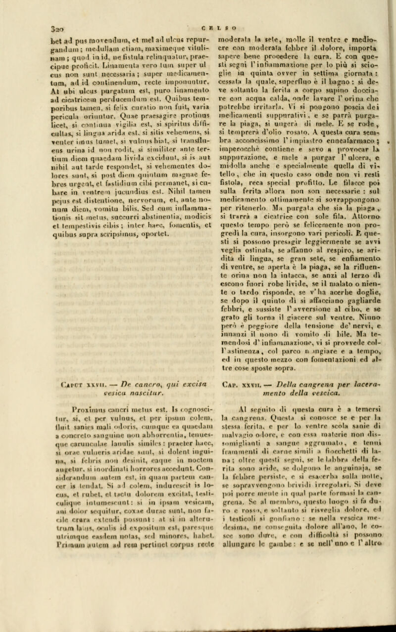 020 bet ad pus raovendum, et mei ad uleus ropur- gandum; medullam etiam, maximeque viluli- nam ; quod io id. ne listala relinquatur, pre- cipue protìcit. Linameuta vero tum super ul cus non suut necessaria ; super medicaiuen- tum, ad id continendum, recte imponuulur. At ubi ulcus purgatimi est, puro liuameuto ad cicatricem perduceudum est. Qnibus tem- poribus taineil. si foli* CU ratio Bpn fuit, varia pcricula oriuntur. Quae praesagire protinus licet, si continua vigilia est, si spiritus diffì- cullas, si lincia arida est. si sitis vehemens, si venler imus lumet, si vulnus bi.it. si transilu- eus urina id non rodit, si si m il il or unte ter- tium diem quacdam livida exeiduut, si is aut nihil aut tarde respondft, si veliementes do- lores sunt, si post di.'in quintum magnae fe- bres urgenL, et fastidium cibi pcrmanet, si cil- iare iq ventrcm jucundius est. Nibil tamen pepis est distentione, nervorum, et. ante no- mini diem, vomitu bilis. Scd coir, i n fiamma- tionis «it melos, succurri abstinenlia, modicis e» tempeslivis e ibis ; inter haee, fomentis, et quibus supra scripsiinus, oporlet. moderata la sete, molle il ventre e medio- cre con moderata febbre il dolore, importa supere bene procedere la cura. E con que- sti segni r infiammazione per lo più si scio- glie io quinta ovver in settima giornata : cessata la quale, superfluo è il bagno : si de- ve soltanto la ferita a corpo supino doccia- re con acqua calda, onde lavare l'orina che potrebbe irritarli. Vi si pongono poscia dei medicamenti suppurativi. e se parrà purga- re la piaga, si Bugerà di mele. E se rode , si temprerà d'olio rosato. A. questa cura sem- bra acconcissimo l'impiastro enneafarmaco ; imperocché contiene e sevo a provocar la> suppurazione, e mele a purgar l'ulcera, e midolla anche e specialmente quella di vi* tello , che in questo caso onde non vi resti fistola, reca special profitto. Le filacce poi sulla ferita allora non son necessarie : sul medicamento ottimamente si sovrappongono per ritenerlo Ma purgata che sia la piaga , si trarrà a cicatrice con sole fila. Attorno questo tempo però se felicemente non pro- gredì la cura, insorgono vari pericoli. R que- sti si possono presagir leggiermente se avvi veglia ostinata, se affanno al respiro, se ari- dita «li lingua, se gran sete, se enfiamento di ventre, se aperta è la piaga, se la rifluen- te orina non la intacca, se anzi al terzo di escono fuori robe livide, se il malato o nien- te o tardo risponde, se v'ha acerbe doglie, se dopo il quinto dì si affacciano gagliarde febbri, e sussiste l'avversione al cibo, e se grato gli torna il giacere sul ventre. Ninno però è peggiore della tensione de' nervi, e innanzi il nono dì vomito di bile. Ma te- mendosi d'infiammazione, vi si provvede col- Pastine»** col parco n mgiare e a tempo, ed in questo mezzo con fomentazioni ed al- tre cose sposle sopra. (Iapct xxvii. — De cancro^ r/ui cxcisa tisica nascitur. Cai», xxvii. — Della cancrena per lacera- mento della vescica. l'roximus cancri melos est. Is « ognosci- tur. si, ci p<T \iilmis. et p<:r ipsiiin colem, flint sunics mali oih'iis. cuuique ea qua< dain ;, ( • >l|( I. In viD-IIIIIC IH >l) .1 1 )! I B Ile 11 I Ì | , ICIIIIC<- qnc canini ola»- lauulis siinib s : pra«ler haee. si pr«C vnlncris andar Milli, si dolent iilgili- ,,;,, M febrii noti desinit, ttqus in noctera autelur. si inordinati horforea accedimi. Con- > i. ]. i indimi Miteni esl. in quaiii |> ulciii cali (.•r li lendat. Si al colmi, indurescit is lo- ciis, .-i iiil.ii. ti t,r|n dolorilo escitai, lesti- < uliqm- intonici nnl : si in ipsam vimciiii, un dolor viquitur, covai do ree suoi, non 1 '- < ilr < rara • xt<mli possunt : il -i in alimi Inirn la >is. '* nbs m ' Kp *Ut B ' sl- Dtresqui uh mi-pi.- '■ Si b in iilas. Il d niinores. Iialnl. un ani. in ad noi pcrlinct corj'us rccle AI seguilo di <piesta cura è a temersi la e infreni. Onesta si conosce se e per la stessa ferita, e per Io venire scola sanie di malvagio odore, e con CIMI materie non dis- somigliatili a sangui- arruolato, e tenni frammenti di carne simili a fiocchetti di la- na : olire ipKsli s.-ioii. se le labbra della fe- rita tono aride, se dolff v le anguinaia, se la lebbre persisi.-, e si es.vrrba sulla Dotti, se sopravvengo) i brividi irregolari. Si deve poi porre menti in quel parie formisi I» oso* grena. Se al membro, onesto luogo si fa &■ in e msi ». •• soli mio si risveglia dolore, ed i lesticoli si t'oiili no ■ ss nella rettici UH «li sima, ne conseguita dolore all'ano, li co- so- sono duvr. e noi dilfic.olla si possono allungare li yambe : e se ncll'uno e l'altre*