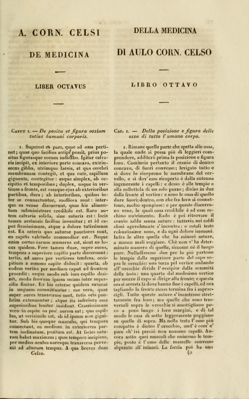 A. CORN. CELSI DE MEDICINA DI AULO CORN. CELSO LIBER OCTATUS LIBRO OTTAVO Caput i. — De positu et figura ossium totius Immani corporis. I. Superest efc pars, quae ad ossa perti- net; quae quo facilius accip'rpossit, prius po- situs tìgurasque eoruni indicano. Igitur cana- ria incipit, ex interiore parte concava, exlrin- secas giubba, utrimque laevis, et qui cerebri roerabranara contegit, et qua cute, capillum gignente, contegilur : eaque simplex, ab oc- cipitio et temporibus ; duplex, usque in ver- ticem a fronte, est ossaque ejus ab exterioribus partibus, dura ; ab interioribus, quibus in- ter se connectuntur, molliora sunt : inter- que ea venae discurrunt, quas his alimen- tum subministrare credibile est. Raro au- tem calvaria solida, sine suturis est : Iocis tarnen aestuosis facilius invenitur ; et id ca- put firmissimum, atque a dolore tutissimum est. Kx celeris quo suturae pauciores sunt, eo capitis valeludo commodior est. Neque eniru certus earum nurnerus est, sicut ne lo- cus quidem. Fere lamen duae, super aures, tempora a superiore capitis parte disceruunt : tertia, ad aures per verticem tendens, occi- pitium a suro ino capite diducit : quarta, ab eodem vertice per medium caput ad frontoni procedit; eaque modo sub imo capillo dcsi- nit, modo fron'em ipsnrn secans iuter super- ciba fini tur. \ix his ceterae quidem suturae in ungueni comnitluntur : eae vero, quae super aures Iransvirsae sunt, totis oris pau- latim extenuautur ; alque ita inferiora ossa superioribus leniter insidimi. Crassissimum vero-iu ospite os pos\ aurem est; qua capil- lai, ut verisimile est, ob id ipsum DOiì gigni- tur. Sub his quoque nusculis, qui tempora conneclunt, os fnedium. in exterioiem par- tem iiiclinalum, positura est. At facies sutu- ranti habet maximam ; quae tempore incipiens, per medios oculos naresqut transversa perve- nit ad alterum lempus. A qua brcvcs duau Celso. Cap. i. — Della posizione e figura delle ossa di tutto V umano corpo. i. Rimane quella parte cbe spetta alle ossa, la quale onde si possa più di leggieri com- prendere, additerò prima la posizione e figura loro. Comincia pertanto il cranio di dentro concavo, di fuori convesso ; levigato tutto e sì dove lo ricoprono le membrane del cer- vello, e sì dov'esso ricoperto è dalla cotenna ingenerante i capelli : e desso è alle tempie e alla collottola di un solo pezzo; diviso in due dalla fronte al vertice : e sono le ossa di quello dure fuori; dentro, con che fra loro si connet- tono, molto spongiose: e per queste discorro- no vene, le quali cosa credibile è ad esse re- chino nutrimento. Rado è poi ritrovare il cranio saldo senza suture : tuttavia nei caldi climi agevolmente s'incontra: e colali teste robustissime sono, e da ogni dolore immuni. Infra le altre quella che ha minori suture, a manco mali soggiace. Che non v1 ha deter- minalo numero di quelle, siccome né il luogo pure. Nulladimcno due per lo più partono le tempie dalla superiore parte del capo so- pra le orecchie: una terza pel vertice andando all'orecchie divide l'occipite dalla sommità della tentar una quarta dal medesimo vertice por mezzo il capo si dirige alla fronte; e questa ora si arresta là dove hanno fine i capelli, ed ora. tagliando la fronte stessa termina fra i soprac- cigli, l'ulte queste suture s'incastrano stret- tamente fra loro; ma quelle che sono tras- versali sopra le orecchie si assottigliano po- co a poco lungo i loro margini, e di tal modo le ossa di sotto leggermente poggiano su quelle di sopra. Ma nella lesta V osso più compatto è dietro l'orecchio, ond'ècom'e' pare eh' ivi perciò non nascano capetti. An- cora sotto cmei muscoli che uniscono le lem- pie, posto è l'osso delle mascelle convesso alquanto ali1 infuori. La faccia poi ha una /Ì2