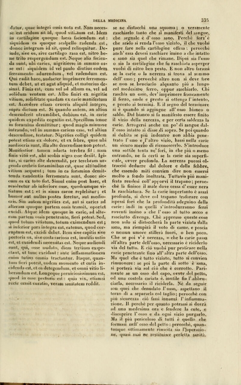 dalur, quae integri ossis nota est. Nani neces- se est aridum sit id, quod viliutum est. Idem in cartilagine quoque laesa faciendum est : siquidem ea quoque scalpello radenda est, donec integrum id sit, quod relinquitur. De- lude, sive os, sive cartilago rasa est, nitro be- ne trito respergendum est. Neque alia fàcien- da sunt, ubi caries, nigritiesve in sumrno os- se est : siquidem id vel paulo diutius eodem ferramento adurendum, vel radendum est. Qui radit hacc, audacter imprimere ferramen- tuni debet, ut et agat aliquid, et maturius de- si nat. Finis est, cum vel ad album os, vel ad solidum ventum est. Albo finiri ex nigritie vilium, soliditale quadam ex carie manifestura est. Accedere etiam cruoris aliquid integro, supra dicium est. Si quando autem, an altius descenderil utrumlibel, dubiurn est, in carie quidem expedila cognitio est. Specillum tenue in foramiua deniittitur; quod magis miuusve inirando, vel in sumrno cariero esse, vel altius desccuJisse, teslatur. Nigrilies colligi quidem polest etiam ex dolore, et ex febre, quae ubi mediocria sunt, illa alte descendisse non polest. Maniiéstior tamen adacta lercbra fit : nam finis vitii est, ubi scobis nigra esse desiit. Imi- tili, si caries alle descendit, per terebranti ur- genda crebris toraminibus est, quae altitudine vilium aequenl; tum in ea foramina demit- tencla candentia ferramenta sunt, donec sic- cum os ex tolo fiat. Simul enim post baec, et rtsolvelur ab inferiore osse, quodeumque vi- liatum est; et is sinus carne replebitur; et lninior aut nullus postea feretur, aut medio- 01 is. Sin autem nigrilies est, aut si caries ad alterarti quoque partem ossis transit, oporlet excidi. Atque idem quocjue in carie, ad alte- rata partem ossis penetranle, fieri potest. Sed, quod te tuoi viliatum, tolura eximendum est; si iulerior pars integra est,eatenus, quod cor- ruptuiu esl, excidi debet. Ilem sive capilis sive pecloris os, si\e co^ta estrósa est, inulilis uslio est, et excidendi necessitas est. Neque audiendi sunt, qui, osse nudato, diem lerlium exspe- clanl, ut tuuc excidaut : aule inflarnmationem «nini tulius omnia Iraclantur. Ilaque, quan- tnni fieri potest, eodein momento et culis in- «idenda est, et. os delegendum, et omni vitio li- benmdum rst. Longcque perniciosi snatura est, qn<>d in ossi- pedoni est : qoia vix, etiarnsi lede eessil curalio, veram sanilatem rcddil. DELLA MEDICINA 335 se ne distacchi una squama ; o veramente raschiarlo lanto che sì manifesti del sangue, che segnale è d'osso sano. Perchè forz' è che arido si renda Tosso viziato, il che vuoisi pure fare nella cartilagine offesa •. perocché anch1 essa devesi raschiare insino a che intatto e sano sia quel che rimane. Dipoi sia Tosso o sia la cartilagine che fu raschiala asperger vuoisi di nitro ben pesto. E non altro Tarassi se la carie o la nerezza si trova al sommo dell' osso ; perocché altro non si deve fare se non se bruciarlo alquanto più a lungo col medesimo, ferro, oppur raschiarlo. Chi raschia un osso, dev1 imprimere francamente il ferro, onde e presto si ottenga V intento, e presto si termini. E il segno del terminare si è quando si aggiugne ali1 osso bianco o saldo. Dal bianco si fa manifesto essere finito il vizio della nerezza, e per certa saldezza la carie. Arrogersi anche un po' di sangue dal- l'osso intatlo si disse di sopra. Se poi quando si n'ubila se più indentro non abbia pene- trato fimo e l'altro vizio, hassi nella carie un sicuro mezzo di riconoscerlo. S'introduce una sottile tenta ne'fori, in che più o meno entrando, ne fa certi se la carie sia superfi- ciale, ovver profonda. La nerezza puossi ol- tracciò dedurre dal dolore e dalla febbre, che essendo miti convien dire non essersi mollo a fondo inoltrata. Tuttavia più mani- festa rendesi coli'apporvi il trapano; peroc- ché là finisce il male dove cessa d'esser nera la raschiatura. Se la carie imperlanto è assai profonda, si deve col trapano traforare con ispessi fori che la profondità adeguino della carie: indi in quelli s'introdurranno ferri roventi insino a che l'osso al tulio secco e rasciullo divenga. Che appresso queste cose non solo si dislaccherà la parte viziala dalla sana, ma riempirà il voto di carne, e poscia o nessun umore stillerà fuori, o ben poco. Che se poi v' è nerezza, o che la carie passa all'altra parte dell'osso, necessario è riciderlo via del tutto. E ciò vuoisi pur praticare nella carie penetranle fino all'altra parie dell'osso. Ma quel che è tutto viziato, tutto si convien rimuovere: se poi la parte di sotto è sana, si porterà via sol ciò che è corrotto. Pari- mente se un osso del capo, ovver del petto, od una costola cariala è, inutile fia l'abbru- ciarla, necessario il riciderla. Ne da seguir son cpiei che denudalo l'osso, aspettano il terzo dì a separarla col taglio; perocché con più sicurezza ciò fassi innanzi l'infiamma- zione. Il perchè per quanto potrassi si dovrà ad una medesima ora e fendere la cute, e discoprire Posso e da ogni vizio purgarlo. Ma il più pericoloso dì tutti è quello che foratasi meli'osso del petto: perocché, quan- tunque ottimamente riuscita sia l'|upcrazio- ne, (piasi mai ne restituisce perfetta sanità.