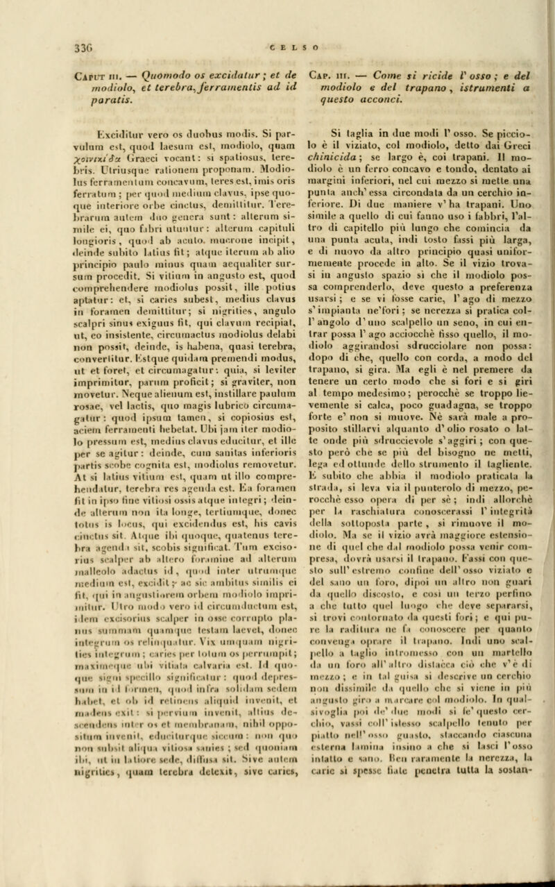 330 CELSO Caput ih. — Quomodo os excidalur ; et de Cap. ih. — Come si ridde V osso ; e del modiolo, et terebra,Jerramentis ad id modiolo e del trapano , istrumenti a paratis. questo acconci. Kxcidilur vero os duobus raodis. Si par- viilnin est, qaod laesara est, modiolo, quam Xoìrnuta Graeci voeànt: si spatiosus, lere- brfs. Ulriusque ratiouem proponam. Modio- lus ferramentum fcoucarum, lerea est. imi* oris ferrata uà ; per qaod medium clavus. ìpse quo- que interiore orbe cinetus, demiltilur. Tere- bràrura totem duo genera sani : alterniti si- mile ei, quo fa bri utuntur: altcrum eapituli lougioris , qaod al) acuto, mucrone incipit, il.-in.le subito Litius fìt ; atipie iterimi ab alio principio paolo minus ariana aequaliter sur- sum procedit. Si vilumi in angusto est, quod comprehendere modiolus possit, ille potiui ■at,itur: et, si carics subest, medius clavus in foramen demittitar; si nigritiee, angulo scalpri sinùi exiguus lit. qui clavuni recipiat, tot, co insistente, circumactus modiolus delabi non possit, deinde, is habena, quasi lerebra, c<>nverlitur. Kstque quidam premendi modus, ut et foret, et circumagatur : quia, si leviter imprimilur. parum proficit ; si graviter, non movetur. Neque alienum est, instillare paulum rosae, vel lactis, quo magia lubrico circuma- gatoi• : qaod ipsum tamen, si copiosius est, arit'iu ferramenti hebetat. Obi jara iter modio- lo pressnm est, medius clavus educi tur, et ilio per se agilur : deinde, cimi sanitas inferiori* partis scobe cognita est, modiolus removetur. At n lathis vitinni est, quam ut ilio compre- hendatur, lerebra rei agenda est. E&a foraraea lit in ipso fine fittosi ossis atqus integri ; dein- de alterano non ita longe, tertiumque, donec ioh^ is loeos, qui èxcidendai est, bis cavis ( ne tus sit. Aiqnc ibi quoque, qaatenus lere- bra agenda sit, scobis significai Tura exciso- iii], scalpar al> altero foramiue ad alterum malleolo adaetns id, qaod inter atrumque mediana est, excidit : bo sic Riabitua similis ei di. qui i-i angustiarono orbera no Kolo impri- milur. Ilio moda vero id circumdactura est, ,l.in exeisoriui scalper in osse corropto pia- nui sommata qaamqae testam laeret, donec integrura os relinqnalnr. Via umqoam oigri- 11. i integrum; < iries per toloraos perrumpil ; teque ubi rifiata e rtrari » eat. Id quo- que ligni ipecillo significatur : quod depres- <iim ni i l i .iiii'n. quod infra solidali] sedem habet, ,é| ob id relincns aliquid inrenit, el is exit : si per ri u ■» invanii, al tini de ns ini i os el membran ira, nibil oppo- viiii-ri ì lui itui que sii i ani non qa i non subsil ali |ua vitiosa miai ed quoniam il.i. ut hi iiii>i. tede, diffusa mi. Sire autenì ■Jgrities, quam tcicbia detexit. sive cjrics, Si taglia in due modi V osso. Se piccio- lo è il viziato, col modiolo, detto dai Greci chinicida ; se largo è, coi trapani. 11 mo- diolo è un ferro concavo e tondo, dentato ai margini inferiori, nel cui mezzo si mette una punta anch'essa circondata da un cerchio in- feriore. Di due maniere v1 ha trapani. Uno simile a quello di cui fanno uso i fabbri, l'al- tro di capitello più lungo che comincia da una punta acuta, indi tosto fassi più larga, e di nuovo da altro principio quasi unifor- memente procede in alto. Se il vizio trova- si in angusto spazio sì che il modiolo pos- sa comprenderlo, deve questo a preferenza usarsi ; e se vi fosse carie, l1 ago di mezzo s'impianta ne'fori ; se nerezza si pratica col- 1'angolo d'uno scalpello un seno, in cui en- trar possa l'ago accioccbè fisso quello, il mo- diolo aggirandosi sdrucciolare non possa: dopo di che, quello con corda, a modo del trapano, si gira. Ma egli è nel premere da tenere un certo modo che si fori e si giri al tempo medesimo; perocché se troppo lie- vemente si calca, poco guadagna, se troppo forte e' non si muove. Né sarà male a pro- posito stillarvi alquanto d'olio rosato o lat- te onde più sdruccievole s'aggiri; conque- sto però ebe se più del bisogno ne metti, lega edottunde dello strumento il tagliente. E subito che abbia il modiolo praticala la strada, si leva via il punterolo di mezzo, pe- rocché esso opera di per sé ; indi allorché per 1,« raschiatura conoscerassi I1 integrità della sottoposta parte , si rimuove il mo- diolo. Ma se il vizio avrà maggiore estensio ne di quel che dal modiolo possa venir com- presa, dorrà usarsi il trapano, l'assi con que- sto SUlP estremo «online dell'osso viziato e del s.iuo y\\\ loro, dipoi un .illr O guari i\a quell > dis.osio, e cosi un terzo perfino a che tutto quel luogo che deve separarsi, si trovi e >uloi li.ilo da questi furi; e qui pu- re, la radi tura ne fa conoscere per (pianto convenga oprare il trapano. Indi uno scal- pello a taglio intromesso con un martella ila un loro ali1 altro dislacca ciò ohe r'è di mezzo ; <■ in tal guisa si descrive no cerchio n ni dissimile da quello che si viene in più angusto prò •■ marcare eoi modiolo. la quel si voglia poi de'due modi sì fa* questo oer- < lii-.. v.is>i coli1 isi<isso scalpello lanuto par piatto Ball* osso guasto, staccando ciascuna esterna lamina inaino i che al lasci l'osso intatto i sano, ben raramente la nere//..», la carie si spesse fiale penetra tutta la soslan-