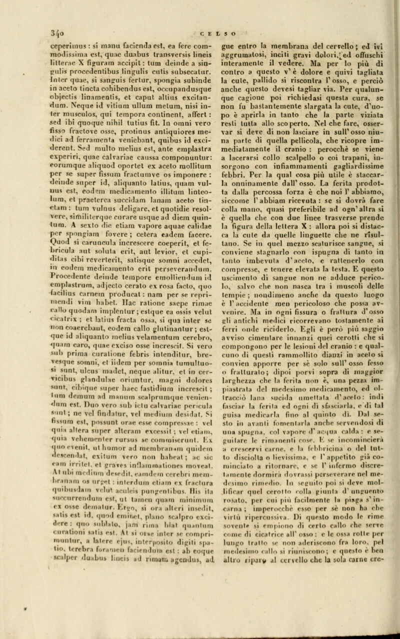 3/|0 CE eeperimus : si maini facicnda est, ea fere com- modissima est, quac duabus transversis lineis lilterae X fìguram accipit : tum deinde a sin- gulis prncedentibus lingulis culis subsecatur. Inter quae, si sanguis fertur, spongia subinde in aceto tincta cohibendus est, occupandusque objeclis linamentis, et caput allius excilan- dum. Ncque id vitium ullum metum, nisi in- ler musculos, qui tempora continent, a fieri : sed ibi quoque nihil tutius fit. In omni vero fìssi fractove osse, protinus antiquiores me- dici ad ferramenta veniebant, quibus id exci- derent. Sed multo mclius est, ante emplastra experiri, quae calvariae caussa componuntur: eorumque aliquod oportet ex aceto raollitum per se super fissurn fraclumve os imponere : deinde super id, aliquanto latius, quam vul- nus est, eod^m medicamento illitum linteo- lum, et praelcrea succidam lanam aceto liìi- et.im : tum vulnus deligare, et quotidie resol- vere, similiterque curare usquead diem quin- tana. A sexlo die etiam vapore aquae calidae per spongiam fovere ; celerà eadem faccre. Quod si caruncula increscere coeperit, et fe- bricvria ani soluta erit, aut levior, et cupi- dilas cibi rcverterit, satisque somni accedei, ni eodera medicamento crii perseverati da in. Procedente deinde tempore emollieudùm id emplastrum, adjecto cerato ex rosa facto, quo facilina cameni prodttcal : nam per se repri- menti vini habeL llac ratione saepe rimae callo quodam implenlur ; eslque ea ossis velut « n• ilnx ; et latius fracta ossa, si «pia inter se non coaerebanl, eodera callo glutinanlur; esl- que id aliquanto melius velamentum cerebro, «l'imi «-aro, quae exciso osse incresci t. Si vero •uh prima curalione febris intenditur, bre- vesque tomai, Ci iidem per soinnia tumulino- li lUOt, alcas madet, oeqoe .ditur. et in cer- vicibus glaodulae oriuntur. magni dolores aoofc, cibiqoc lupe? bacc fastidium incrcscit ; inm deinom id maoam lealpramqae reaien dora est. Duo vrn. sul, i, iu calvariae pericula •aolj ne vcl fmdaiur, v<l medium desidat. Si fissano est, possaol aree esse compressae : vel qui;i alicr.i super illeram excessil ; rei etiam, qois vehtmenler ranni se oommiserant. Ei aaoeVeait, ut hnmor ad membranam quidera descendat, exilum vero non babeal ; ;•<; sic r; ilici, h gravei inflamaaatiooei moreal. \t obi medinm detedit, eamdern cerebri mem- ''' jnam os arre! : inlerdnm eliam < i trai turi quibuedam ri lui aculeii pungentibai Mis ita ■un arrendotn est, al lemen guira mioimara * s osse demi tur. Eleo, ri ora alteri iosedit, ■ »l id, quod • M.M., i p|ano <(.,!,,,,, , K( j ùjao nibbio, |.,.-u rima blat qa intani « nrationi salii esl \i li 01 ic inti r u < ompri- nauntar, .. l.-.t< re 1 ja . interpolilo digiti ipa - ti-., t. r» lir 1 fbrar»en ben adoni esl ; .•!• eoque '' ''i'1 ,!lJ ibw Uà 11 id 1 imam scendui, ad gue enlro la membrana del cervello ; ed ivi aggrumatosi, inciti gravi dolori,^ed offuschi interamente il vedere. Ma per lo più di contro a questo v1 è dolore e quivi tagliata la cute, pallido si riscontra Posso, e perciò anche questo devesi tagliar via. Per qualun- que cagione poi richiedasi questa cura, se non fu bastantemente slargata la cute, d'uo- po è aprirla in tanto che la parte viziata resti tutta allo scoperto. Nel che fare, osser- var si deve di non lasciare in sull'osso niu- na parte di quella pellicola, che ricopre im- mediatamente il cranio : perocché se viene a lacerarsi collo scalpello o coi trapani, in- sorgono con infiammamene gagliardissime febbri. Per la qual cosa più utile è staccar- la onninamente dall'osso. La ferita prodot- ta dalla percossa forza è che noi l1 abbiamo, siccome l'abbiaci ricevuta: se si dovrà fare colla mano, quasi preferibile ad ogn'altra si è quella che con due linee trasverse prende la figura della lettera X : allora poi si distac- ca la cule da quelle linguette che ne risul- tano. Se in quel mezzo scaturisce sangue, si conviene stagnarlo con ispugna di tanto in tanto imbevuta d'aceto, e ratlenerlo con compresse, e tenere elevata la testa. E questo liscimeli lo di sangue non ne adduce perico- lo, salvo che non nasca tra i muscoli delle lempie ; nondimeno anche da questo luogo è l1 accidente men pericoloso che possa av- venire. Ma in ogni fìssura o frattura d'osso irli antichi medici ricorrevano tostamente ai ferri «inde riciderlo. Kgli è però più saggio avviso cimentare innanzi quei cerotti che si compongono per le lesioni del cranio : e qual- cuno di cjuesli rammollito dianzi in acelo si convien apporre per sé solo siili1 osso fesso q fratturalo; dipoi porvi sopra di maggior larghezza che la ferita non è, una pezza im- piaatrala del medesimo medicamento, ed ol- Iraociò lana socida rimettala d'aceto: indi fasciar la ferita ed o<:ni dì sfasciarla, e di tal guisa medicarla fino al «plinto dì. Dal se- sto in avanti fomentarla anche servendosi di a uà spugna, col vapore ÒT acqua calda: e se- guitare 1« rimanenti «ose. K se incominciare .i crescervi «'.urie, e la febbricina 0 del tul- io disciolti o lievissima, e l'appetito gii co- minciato .1 ritornare, e s< I* infermo discre- l a meo te dormirà dorrassi perseverare nel mc- desimo rimedio, lu seguito poi li deve mol- lili* .u- qoel cerotto rolla pianta d'unguento rosato* pei «hi pin facilmente la piaga •in- carna; imperocché esso per sé non h;> che Miiu ripercossiva Di questo modo le rime ■ Muti» sì empiono di certo callo che serve . .ini ih ( 11 .1 f ri. e all' DIBO : «• Il <,SVI lolle per laugo ir.iiin m non aderiscano fri loro, pel medesimo callo si riuniscono; e qoesto è Beo alti., finirà al cervella che la sola carne ere-