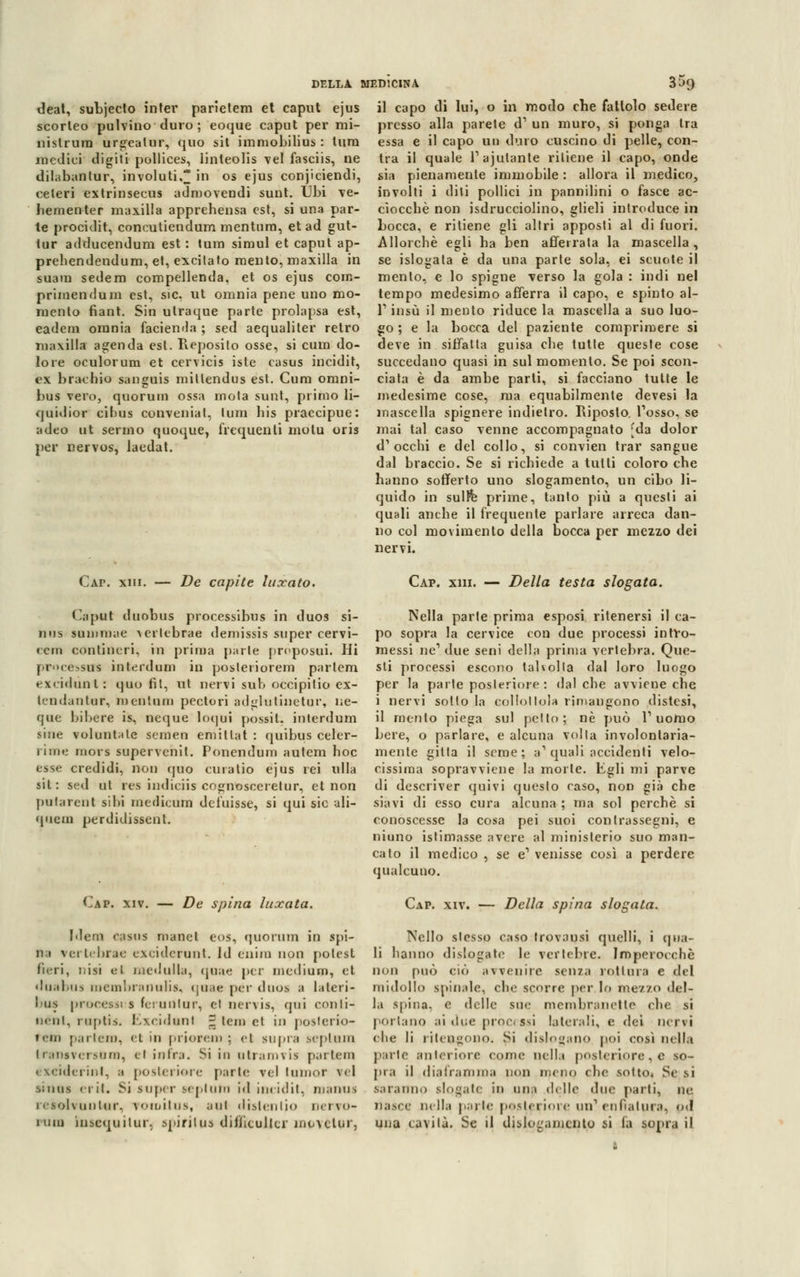 deat, subjecto inter parietem et caput ejus scorleo pulvino duro ; eoque caput per mi- nìstrani urgeatur, quo sii immobilius : tura medici digiti pollices, iinteolis vel fasciis, ne dilabanlur, involuti, in os ejus conjiciendi, celeri extrinsecus adn)ovendi sunt. Ubi ve- hementer manilla apprehensa est, si una par- te procidit, concutiendum mentura, et ad gut- tur adducendum est: tura simul et caput ap- prehendendum, et, excilato raento, rnaxilla in saara sederò compellenda, et os ejus com- primeli dum est, sic, ut omnia pene uno mo- mento fiant. Sin utraque parte prolapsa est, eadem omnia faci end a ; sed aequaliter retro rniwilla agenda est. Reposito osse, si cum do- lore oculorum et cervicis iste casus incidit, ex bracino sanguis mittendas est. Cura omni- bus vero, quorum ossa mota sunt, primo li- quidior cibus conveniat, tura bis praccipue: adeo ut senno quoque, frequenti molu oris per nervos, laedat. il capo di lui, o in modo che fattolo sedere presso alla parete d1 un muro, si ponga tra essa e il capo un duro cuscino di pelle, con- tra il quale Tastante ritiene il capo, onde sia pienamente immobile : allora il medico, involti i diti pollici in pannilini o fasce ac- ciocché non isdrucciolino, glieli introduce in Locca, e ritiene gli altri apposti al di fuori. Allorché egli ha ben afferrata la mascella, se islogata è da una parte sola, ei scuote il mento, e lo spigne verso la gola : indi ne! tempo medesimo afferra il capo, e spinto al- l'1 insù il mento riduce la mascella a suo luo- go ; e la bocca del paziente comprimere si deve in siffatta guisa che tutte queste cose succedano quasi in sul momento. Se poi scon- ciata è da ambe parti, si facciano tutte le medesime cose, raa equabilmente devesi la mascella spignere indietro. Riposto. Tosso, se mai tal caso venne accompagnato [da dolor d'occhi e del collo, si convien trar sangue dal braccio. Se si richiede a tutti coloro che hanno sofferto uno slogamento, un cibo li- quido in sulfe prime, tanto più a questi ai quali anche il frequente parlare arreca dan- no col movimento della bocca per mezzo dei nervi. Cai1, xm. — De capite luxato. Caput duobus processibus in duos si- nus summae Aerlebrae demissis super cervi- rem eontineri, in prima parte próposai. Hi processus interdum in posleriorem partèm excidùnt: quo fit, ut nervi sub occipitio ex- tcndantur, mentono pectori adglutiuetur, nc- que bibere is, neque loqui possit, interdum siue volimele semen emillat : quibus celer- rime mora supervenil. Ponendum autem hoc esse credidi, non quo cu ratio ejus rei ulla sii: sed ut res indiciis cognosceretur, et non putarent sibi medicum defuisse, si qui sic ali- quem perdidissent. Cap. xiv. — De spina luxata. Idem casus manet eos, quorum in spi- li i vertebrae excidcrunt. ld enira non polest fieri, nisi ei medulla, qoae per mediani, et duabus membra nuli*, qoae per duos a lalcri- bus processi s feruritur, ci nervis, qui con li- neai, raptis. l.vridwnt ~ tem et in posterio- re» partera, <l in priorem ; et supra septain Iransversom, el infra. Si in q tram vis partem exciderinl, a posteriore parli- rei (umor rei sinai erit. Si super septutn id incidit, roanus resolvunlur, romitus, ani distentio nervo- ram insequilur. spiritili diiiicullcr niMclur, Cap. xm. — Della testa slogata. Nella parte prima esposi ritenersi il ca- po sopra la cervice con due processi intro- messi ne1 due seni della prima vertebra. Que- sti processi escono talvolta dal loro luogo per la parte poster ime : (laiche avviene che i nervi sotto la collottola rimangono distesi, il mento piega sul petto; né può l1 uomo bere, o parlare, e alcuna volta involontaria- mente gitta il seme; a1 quali accidenti velo- cissima sopravviene la morie. Egli mi parve di descriver quivi questo caso, non già che siavi di esso cura alcuna ; ma sol perchè si conoscesse la cosa pei suoi contrassegni, e ninno istimasse avere al minislerio suo man- cato il medico , se e1 venisse così a perdere qualcuno. Cap. xiv. — Della spina slogata. Nello stesso caso trovatisi quelli, i qua- li hanno di slogate le vertebre. Imperocché non può ciò avvenire senza rottura e del midollo spinale, che scorre per lo mezzo del- la spina, e delle sue memhranctle eh e si portano ai due processi laterali, e dei nervi che li ritengono. Si dislogano poi crisi nefla parte anteriore come nella posteriore, 6 so- pra il diaframma non meno che sotto. Se si saranno slogate in una delle due parti, ne nasce nella parte posteriore un1 enfiatura, od una cavità. Se il dislogamcnto si la sopra il