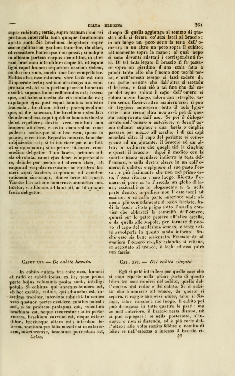 supra cubitum ; tertio, supra manum : cui rei protinus intervalla lune quoque foraminum aptata sunt. Sic brachium deligatum super scalae gallinariae graduili trajicitur, ita allae, ut consistere homo ipse non possit ; simulque in alterarci parlem corpus demittitur, in aite- rara brachium intenditur: eoque fit, ut capite ligni caput numeri impulsimi in suam sedem, modo cum sono, modo sine hoc compellatur. Multas alias esse rationes, scire facile est uno Hippocrale lecto ; sed non alia magis usu com- provala est. At si in partem priorem humerus excidit, supinus homo collocandus est; fascia- que, aut habena media ala circumdanda est; capitaque ejus posi caput hominis ministro tradenda , brachium alteri ; praecipiendum- que, ut ille habenam, hic brachium extendat: deinde raedicus,caput quidem hominis sinistra debet repellere; dextra vero cubitum cum numero altollere., et osin suam sedem com- pellere : faediusque id m hoc casu, quam in priore, revei titur. Reposito humero, lana alae subjicienda est; si in interiore parte os fuit, ut ei opponatur ; si in priore, ut lamen cora- modius deligetur. Tura fascia, primum sub ala obvolula, caput ejus debet comprehende- re, deinde per peclus ad alteram alam, ab eaque ad scapulas rursusque ad ejusdem nu- meri caput tendere, saepiusque ad eamdem rationem circumagi, donec bene id teneat. Vinctus hjo ratione humerus coramodius con- linetur, si adduclus ad lalus sii, ad id quoque fascia deligetur. DELLA MEDICINA 361 il capo di quella aggiunga al sommo di que- sta : indi si ferma co1 suoi lacci al braccio ; in un luogo un poco sotto la testa dell1 o- raero ; in un altro un poco sopra il cubito; ultimamente sopra la mano ; al qual uopo si sono davanti adattati i corrispondenti fo- ri. Di tal fatta legato il braccio si fa passa- re sopra un giardino d' una scala fatta a piuoli tanto alto che V uomo non tocchi ter- ra, e nell1 istesso tempo si lasci cadere da una parie mentre che dall'altra si estende il braccio, e fassi ciò a tal fine che dal ca- po del legno spinto il capo dell'omero si riduca a suo luogo, talora con istrepito, ta- lora senza. Esservi altre maniere assai si può di leggieri conoscere letto il solo Ippo- crate; ma verun' altra non avvi più di que- sta comprovata dall' uso. Se poi il disloga- mento dell' omero è anteriore, si deve V uo- mo collocar supino, e una fascia o cinghia passare per mezzo all'ascella, i di cui capi mandati olirà il capo del paziente si conse- gnano ad un ajutante, il braccio ad un al- tro; e ordinare che quegli tiri la cinghia, e questi il braccio : dipoi il medico con la sinistra mano mandare indietro la testa del- l'omero, e colla destra alzare in un coli1 o- mero, il cubito, e spignere al suo posto l'os- so : e più fàcilmente che non nel primo ca- so, l'osso ritorna a suo luogo. Ridotto l'o- mero, si pone sotto l'ascella un globo di la- na ; acciocché se lo slogamento si fa nella parte dentro, impedisca non 1' osso torni ad escirne ; e se nella parte anteriore onde al- meno più comodamente si possa fasciare. In- di la fascia girata prinia sotto l'ascella con- vien che abbracci la sommità dell'omero, quinci per lo petto passare all'altra ascella, e da quella alle scapole, per tornare di nuo- vo al capo del medesimo omero, e tante vol- te avvolgerla in questo modo intorno, fin- ché esso sia bene assicuralo. Fasciato di tal maniera l'omero meglio eziandio si ritiene, se accostato al tronco, si leghi ad esso pure con fascia. Caput xvi. — De cubito luxato. In cubito aulem tria coire ossa, numeri et radii et cubiti ipsius, ex iis, quae prima parte hujus voluimnis posila sunt, intelligi potuil. Si cubitus, qui annexus humero est, ab hoc excidit, radius, qui adjunctus est, in- terdum trahitur, intentala subsislil. In omnes vero quatuor partes excidere cubitus potcst : sed, si in priorem prolapsus est, extentum brachium est, neque recurvatur : si in poslc- riorem, brachium curvum est, neque exten- ditur, breviusque altero est; interdum fe- brera, vomilumque bilis movet : si inexlerio- rem, inlerioremve, brachium porrectum est, Celso. Cap. xvi. — Del cubito slogato. Egli si potè intendere per quelle cose che si sono esposte nella prima p;»rte di questo libro tre ossa riunirsi nel cubito, quello del- l' omero, del radio e del cubito. Se il cubi- to che è annesso ali1 omero, da questo si separa, il raggio che evvi unito, lalor si dis- loga, talor rimane a suo luogo. Il cubito poi può dislogarsi in tutte quattro le parti : ma se Bell'anteriore, >' braccio resta disteso, uè si può ripiegare: se nella posteriore, s'in- curva e non si distende, ed e più corto dcl- l1 altro: alle volte suscita febbre e vomito di bile: se nell'esterna o interna il braccio ri- 46