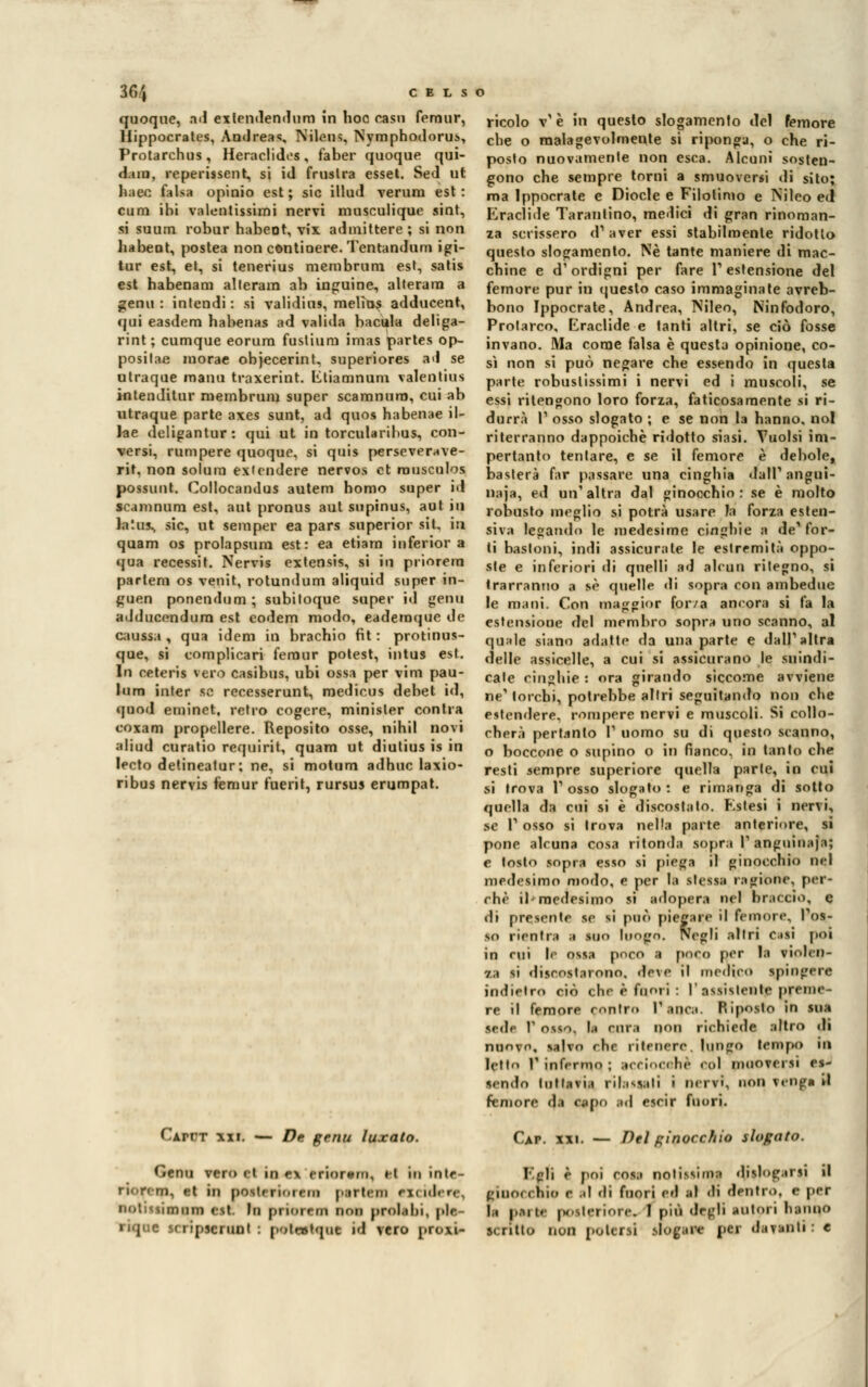 quoque, ad exlcndendum in hoc casn femur, Hippocrates, Andreas, Nilous, Nymphodorus, Protarchus, Heraclides, faber quoque qui- dam, reperissent, si id frustra esset. Sed ut haec falsa opinio est; sic illud veruni est: cum ibi valentissimi nervi musculique sint, si suum robur habeot, vix admittere ; si non habeot, postea non contioere. Tentandum igi- tur est, et, si tenerius membrurn est, satis est habenam alteram ab inguine, alterara a gemi: intendi: si validius, melhxs adducent, qui easdem habenas ad valida hacula deliga- rint ; cumque eorura fustium imas partes op- positae morae objecerint, superiores ad se otraque manu traxerint. Etianunum valentius intenditur membrum super scamnuro, cui ab utraque parte axes sunt, ad quos habenae il- Jae deligantur: qui ut in torcularihus, con- versi, rum pere quoque, si quis perseverave- rit. non solum exicndere nervos et rousculos possimi. Collocandus autem homo super id scamnum est, aut pronus aut supinus, aut in laius^ sic, ut semper ea pars superior sii, in quam os prolapsurn est: ea etiam inferior a qua recessit. Nervis extensis, si in priorem pattern os venit, rotundum aliquid super in- guen ponendum ; subiloque super id gemi adducendurn est eodem modo, eademque de Ottusa , qua idem in brachio fit : protinus- que, si tomplicari femur potest, intus est. In ceteris vero casibus, ubi ossa per vini pau- lum inter se recesserunt, medicus debet id, quod eminet, retro cogere, minisler conila eoxam propellere. Reposito osse, nihil novi aliud curatio requirit, quam ut diutius is in lecto detineatur; ne, si motum adhuc laxio- ribus nervis femur fuerit, rursus erumpat. CArrT xxi. — De genu luxato. ricolo v'è in questo slogamento del femore che o malagevolmente si riponga, o che ri- posto nuovamente non esca. Alcuni sosten- gono che sempre torni a smuoversi ili sito; ma Ippocrate e Diocle e Filolimo e Nileo ed Eraclide Tarantino, medici di gran rinoman- za scrissero cF aver essi stabilmente ridotto questo slogamento. Né tante maniere di mac- chine e d'ordigni per fare T estensione del femore pur in questo caso immaginate avreb- bono Ippocrate, Andrea, Nileo, Ninfodoro, Prolarco, Eraclide e tanti altri, se ciò fosse invano. Ma come falsa è questa opinione, co- si non si può negare che essendo in questa parte robustissimi i nervi ed i muscoli, se essi ritengono loro forza, faticosamente si ri- durr» T osso slogato ; e se non la hanno, noi riterranno dappoiché ridotto siasi. Vuoisi ini- pertanto tentare, e se il femore è debole, basterà far passare una cinghia dall' angui- naia, ed un'altra dal ginocchio: se è molto robusto meglio si potrà usare la forza esten- siva legando le medesime cinghie a de^ for- ti bastoni, indi assicurale le estremità oppo- ste e inferiori di quelli ad alcun rilegno, si trarranno a sé quelle di sopra con ambedue le mani. Con maggior forza ancora si fa la estensione del membro sopra uno scanno, al quale siano adatte da una parte e dall'altra delle assicelle, a cui si assicurano le suindi- cate cinghie : ora girando siccome avviene ne1 torchi, potrebbe altri seguitando non che estendere, rompere nervi e muscoli. Si collo- cherà pertanto l' uomo su di questo scanno, o boccone o supino o in fianco, in tanto che resti sempre superiore quella parte, in cui SÌ trova 1' osso slogato : e rimanga di sotlo quella da cui si è discosta lo. Eslesi i nervi, se l1 osso si trova nella parte anteriore, sì pone alcuna cosa ritonda sopra V anguinaja; e tosto sopra esso si piega il ginocchio nel medesimo modo, e per la stessa ragione, per- chè il- medesimo si adopera nel braccio, e di presente se si può piegare il femore. Pos- so rientra a suo luogo. Negli altri casi poi in cui |c ossa poco a poco per la violen- za si discostarono, deve il medico spingere indietro ciò che è fuori: l'resistente preme- re il femore contro l'anca. Riposto in sua sede r osso, la rura non richiede altro di nuovo, salvo che ritenere, lungo tempo in letto 1' infermo ; tcCÌOCohè col muoversi es- sendo lullavia rilassali i nervi, non venga il femore di appo ad cscir fuori. Càp. xxi. — Del pinocchio slogato. Genu vero et in ex criorcni, il in inle- Epli è poi cosa notissima dislogarsi il riorr m, et in [loslirminn i.artem eXCÌdere, giiux (hit» e al «li fuori ed al didentro, e per notmimnm est. In priorem non prolabi, pie- la parta posteriore. 1 più degli autori hanno riqnc scripscritDt : polwtque id vero proxi- scritto non potersi slogare per davanti: e