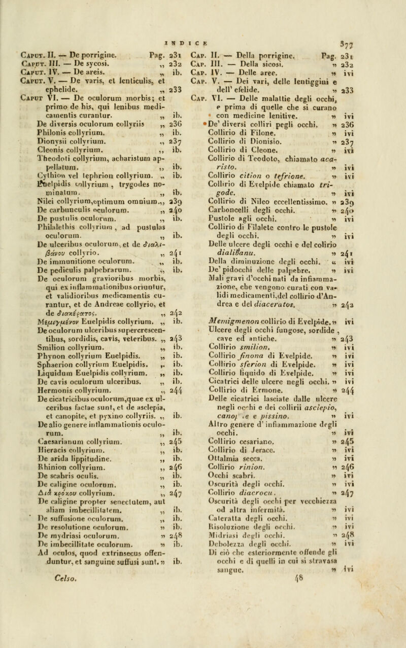 INDICE Caput. II. — De porrigine. Pag. a3i Caput. III. — De sycosi. ,, 282 Caput. IV. — De areis. „ ib. Caput. V. — De varis, el ienliculis, et ephelide. ,, 233 Caput VI.— De oculorum morbis; et primo de his, qui lenibus medi- camentis curantur. „ ib. De diversis oculorum collyriis „ 236 Philonis collyrium. „ ib. Dionysii collyrium. ,, 237 Cleonis collyrium. ,, ib. Theodoti collyrium, acharistum ap- pellatimi. ,, ib. Cythicm vel lephrion collyrium. „ ib. l*nelpidis collyrium , trygodes no- minatum. „ ib. Nilei collyrium,optimum omnium.,, 23q De carbunculis oculorum. „ 240 De pnstulis oculorum. ,, ib. Philalethis collyriuna , ad pustulas ocu'orum. „ ib. De ulceribus oculorum. et de «T/aX/- Qàvov collyrio. „ 241 De immunitione oculorum. „ ib. De pediculis palpebrarum. „ ib. De oculorum gravioribus morbis, qui ex inflammationibus onuntur, et validioribus rnedicamentis cu- rantur, et de Andreae collyrio, et de Jiotx.i$otTo$. „ 242 Mifuiyf4ivov Euelpidis collyrium. „ ib. De oculorum ulceribus supercrescen- tibus, sordidis, cavis, veteribus. „ a/j3 Smilion collyrium. „ ib. Phynon collyrium Euelpidis. „ ib. Sphaerion collyrium Euelpidis. ,. ib. Liquidum Euelpidis collyrium. „ ib. De cavis oculorum ulceribus. „ ib. Hermonis collyrium. ., 244 De cicatricibusocu!orum,quae ex ul- ceribus faclae sunt,et de asclepia, et canopite, et pyxino collyriis. ,, ib. De alio genere iutlammationis oculo- rum. „ ib. Caesarianum collyrium. ,, 245 Hieracis collyrium. „ ib. De arida lippitudine. ,, ib. Rhinion collyrium. ,, 2^6 De scabris oculis. „ ib. De caligine oculorum. „ ib. Aia xyóìLov collyrium. ,, 247 De caligine propler seneclutem, aul aliam imbecillitatem. „ ib. De suffusione oculorum. „ ih. De resolutione oculorum. « il>- De mydriasi oculorum. » 248 Ad ocolos, quod extrinsecus ofTen- duntur, et sanguine suffusi sunt. n ib. Celso. Cap. II. — Della porrigine. Pag. Cap. III. — Della sicosi. » Cap. IV. — Delle aree. « Cap. V. — Dei Tari, delle lentiggini e dell' efelide. Cap. VI. — Delle malattie degli occhi, e prima di quelle che si curano * con medicine lenitive. w •De'diversi colliri pegli occhi. t> Collirio di Filone. % Collirio di Dionisio. w Collirio di Cleone. n Collirio di Teodoto, chiamato aca- risto. r» Collirio cìtìon o tefrlone. •» Collirio di Evelpide chiamalo tri- gode. •» Collirio di Nileo eccellentissimo. » Carboncelli degli occhi. v> Pustole «gli occhi. » Collirio di Filalete conlro le pustole degli occhi. » Delle ulcere degli occhi e del colino dialitìci nu. » Della diminuzione degli occhi. « De' pidocchi delle palpebre. » Mali gravi d'occhi nati da infiamma- zione, che vengono curati con va- lidi medicamenti,dcl collirio d'An- drea e del diaceratos. ■» Memigmenon collirio di Evelpide.» Ulcere degli occhi fungose, sordide , cave ed antiche. « Collirio smilion. « Collirio Jinona di Evelpide. » Collirio sferion di Evelpide. v> Collirio liquido di Evelpide. » Cicatrici delle ulcere negli occhi. « Collirio di Ermone. •>•> Delle cicatrici lasciale dalle ulcere negli ochi e dei collirii ascìepio, canof. te e pissino. » Allro genere d'infiammazione degli occhi. » Collirio cesariano. » Collirio di Jeracc. » Otlalmia secca. » Collirio rinion. 11 Occhi scabri. » Oscurità degli occhi. » Collirio diacrocu, •» Oscurità degli occhi per vecchie/za od altra infermità. » Cateratta degli occhi. » involuzione degli occhi. » Mi.hiiisi degli occhi. w Debolezza degli occhi. H Di ciò che esteriormente offende gli occhi e di quelli in cui si stravasa sangue. •» 48 377 231 232 ivi 233 IVI 236 ivi 237 ivi ivi ivi ivi a39 24^ 241 ivi ivi 243 ivi 243 ivi ivi ivi ivi ivi 244 ivi ivi 245 ivi ivi 246 ivi ivi 247 ivi ivi ivi 248