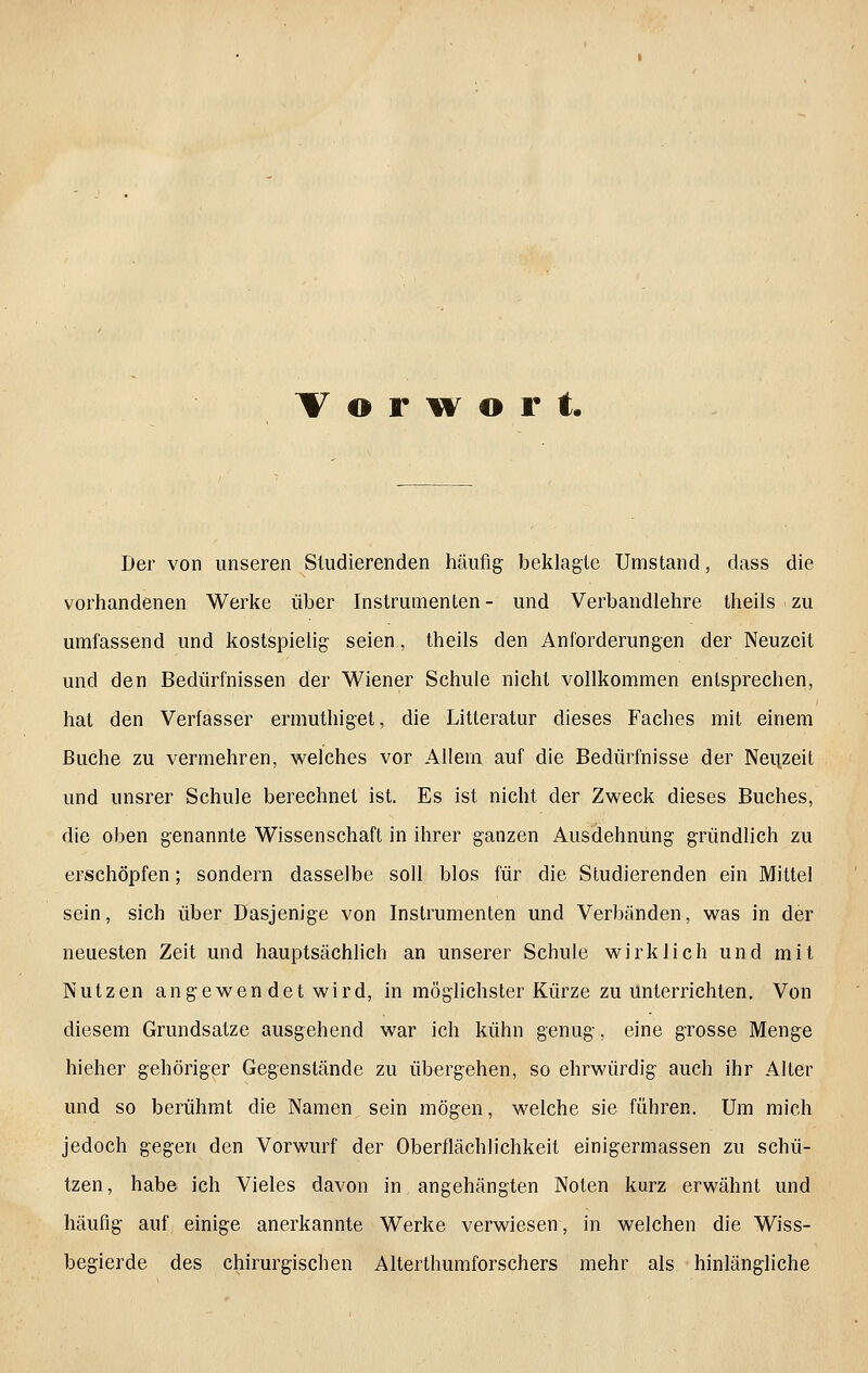 T o r w o r t Der von unseren Studierenden häufig beklagte Umstand, dass die vorhandenen Werke über Instrumenten- und Verbandlehre theils zu umfassend und kostspielig- seien, theils den Anforderungen der Neuzeit und den Bedürfnissen der Wiener Schule nicht vollkommen entsprechen, hat den Verfasser ermuthigel, die Litteratur dieses Faches mit einem Buche zu vermehren, welches vor Allein auf die Bedürfnisse der Neuzeit und unsrer Schule berechnet ist. Es ist nicht der Zweck dieses Buches, die oben genannte Wissenschaft in ihrer ganzen Ausdehnung gründlich zu erschöpfen; sondern dasselbe soll blos für die Studierenden ein Mittel sein, sich über Dasjenige von Instrumenten und Verbänden, was in der neuesten Zeit und hauptsächlich an unserer Schule wirklich und mit Nutzen angewen det wird, in möglichster Kürze zu Unterrichten. Von diesem Grundsatze ausgehend war ich kühn genug, eine grosse Menge hieher gehöriger Gegenstände zu übergehen, so ehrwürdig auch ihr Alter und so berühmt die Namen sein mögen, welche sie führen. Um mich jedoch gegen den Vorwurf der Oberflächlichkeit einigermassen zu schü- tzen, habe ich Vieles davon in angehängten Noten kurz erwähnt und häufig auf einige anerkannte Werke verwiesen, in welchen die Wiss- begierde des chirurgischen Alterthumforschers mehr als hinlängliche