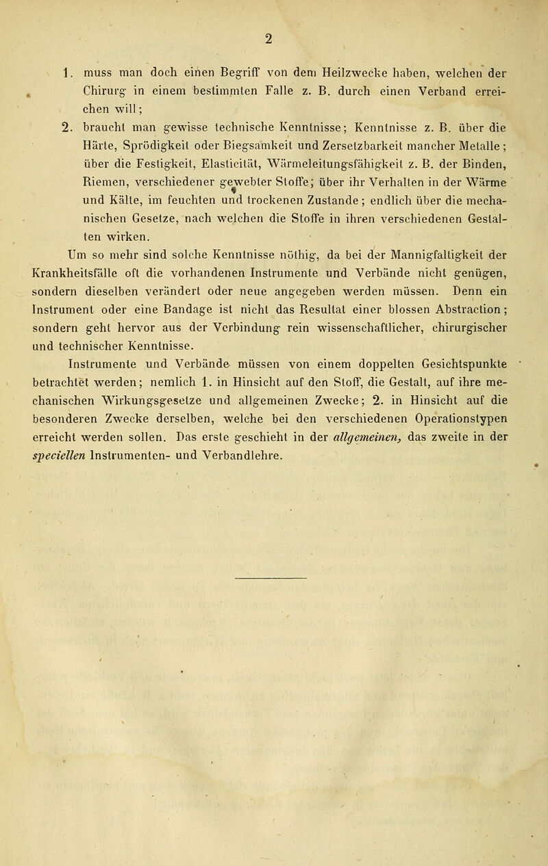 Chirurg- in einem bestimmten Falle z. B. durch einen Verband errei- chen will; 2. braucht man gewisse technische Kenntnisse; Kenntnisse z. B. über die Härte, Sprödigkeil oder Biegsamkeit und Zerselzbarkeit mancher Metalle ; über die Festigkeit, Elasticität, Wärmeleitungsfähigkeit z. B. der Binden, Riemen, verschiedener gewebter Stoffe; über ihr Verhalten in der Wärme und Kälte, im feuchten und trockenen Zustande ; endlich über die mecha- nischen Gesetze, nach welchen die Stoffe in ihren verschiedenen Gestal- ten wirken. Um so mehr sind solche Kenntnisse nülhig, da bei der Mannigfaltigkeit der Krankheitsfälle oft die vorhandenen Instrumente und Verbände nicht genügen, sondern dieselben verändert oder neue angegeben werden müssen. Denn ein Instrument oder eine Bandage ist nicht das Resultat einer blossen Abstraction; sondern geht hervor aus der Verbindung rein wissenschaftlicher, chirurgischer und technischer Kenntnisse. Instrumente und Verbände müssen von einem doppelten Gesichtspunkte betrachtet werden; nemlich 1. in Hinsicht auf den Stoff, die Gestalt, auf ihre me- chanischen Wirkungsgeselze und allgemeinen Zwecke; 2. in Hinsicht auf die besonderen Zwecke derselben, welche bei den verschiedenen Operationstypen erreicht werden sollen. Das erste geschieht in der allgemeinen, das zweite in der speciellen Instrumenten- und Verbandlehre.