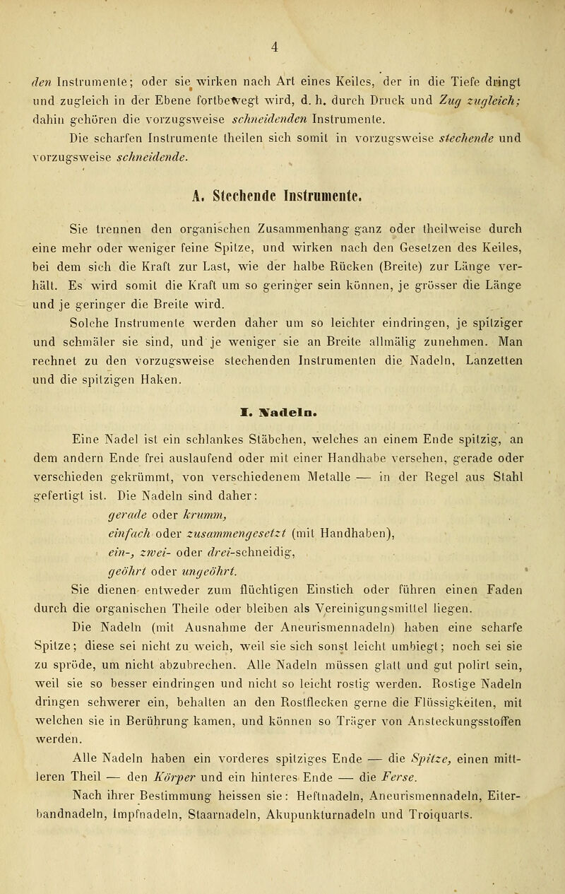 und zugleich in der Ebene fortbewegt wird, d. h. durch Druck und Zug zugleich; dahin gehören die vorzugsweise schneidenden Instrumente. Die scharfen Instrumente theilen sich somit in vorzugsweise siechende und vorzugsweise schneidende. A. Stechende Instrumente. Sie trennen den organischen Zusammenhang ganz oder theilweise durch eine mehr oder weniger feine Spitze, und wirken nach den Gesetzen des Keiles, bei dem sich die Kraft zur Last, wie der halbe Rücken (Breite) zur Länge ver- hält. Es wird somit die Kraft um so geringer sein können, je grösser die Länge und je geringer die Breite wird. Solche Instrumente werden daher um so leichter eindringen, je spitziger und schmäler sie sind, und je weniger sie an Breite allmälig zunehmen. Man rechnet zu den vorzugsweise stechenden Instrumenten die Nadeln, Lanzetten und die spitzigen Haken. I. Nadeln. Eine Nadel ist ein schlankes Stäbchen, welches an einem Ende spitzig, an dem andern Ende frei auslaufend oder mit einer Handhabe versehen, gerade oder verschieden gekrümmt, von verschiedenem Metalle — in der Regel aus Stahl gefertigt ist. Die Nadeln sind daher: gerade oder krumm, einfach oder zusammengesetzt (mit Handhaben), : ein-, zwei- oder <?ra-schneidig, geöhrt oder ungeöhrt. Sie dienen entweder zum flüchtigen Einstich oder führen einen Faden durch die organischen Theile oder bleiben als Vereinigungsmiltel liegen. Die Nadeln (mit Ausnahme der Aneurismennadeln) haben eine scharfe Spitze; diese sei nicht zu weich, weil sie sich sonst leicht umbiegt; noch sei sie zu spröde, um nicht abzubrechen. Alle Nadeln müssen glatt und gut polirl sein, weil sie so besser eindringen und nicht so leicht rostig werden. Rostige Nadeln dringen schwerer ein, behalten an den Rostflecken gerne die Flüssigkeiten, mit welchen sie in Berührung kamen, und können so Träger von Ansteckungsstoffen werden. Alle Nadeln haben ein vorderes spitziges Ende — die Spitze, einen mitt- leren Theil — den Körper und ein hinteres Ende — die Ferse. Nach ihrer Bestimmung heissen sie: Heftnadeln, Aneurismennadeln, Eiter- bandnadeln, Impfnadeln, Staarnadeln, Akupunkturnadeln und Troiquarts.