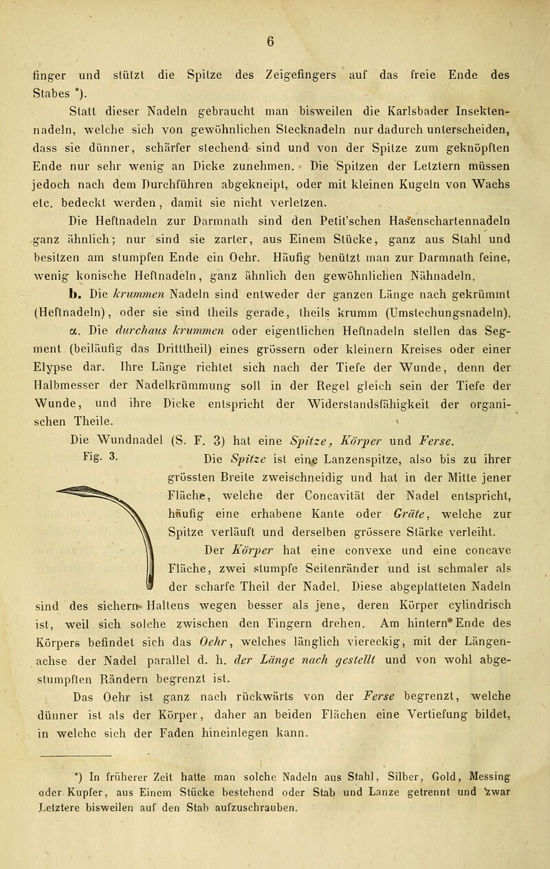 finger und stützt die Spitze des Zeigefingers auf das freie Ende des Stabes *). Statt dieser Nadeln gebraucht man bisweilen die Karlsbader Insekten- nadeln, welche sich von gewöhnlichen Stecknadeln nur dadurch unterscheiden, dass sie dünner, schärfer stechend sind und von der Spitze zum geknüpften Ende nur sehr wenig an Dicke zunehmen. Die Spitzen der Letztern müssen jedoch nach dem Durchführen abgekneipt, oder mit kleinen Kugeln von Wachs etc. bedeckt werden , damit sie nicht verletzen. Die Heftnadeln zur Darmnath sind den Petit'schen Has'enschartennadeln ganz ähnlich; nur sind sie zarter, aus Einem Stücke, ganz aus Stahl und besitzen am stumpfen Ende ein Oehr. Häufig benützt man zur Darmnath feine, wenig konische Heflnadeln, ganz ähnlich den gewöhnlichen Nähnadeln. b. Die krummen Nadeln sind entweder der ganzen Länge nach gekrümmt (Heftnadeln), oder sie sind theils gerade, theils krumm (Umstechungsnadeln). a. Die durchaus krummen oder eigentlichen Heftnadeln stellen das Seg- ment (beiläufig das Dritltheil) eines grössern oder kleinern Kreises oder einer Elypse dar. Ihre Länge richtet sich nach der Tiefe der Wunde, denn der Halbmesser der Nadelkrümmung soll in der Regel gleich sein der Tiefe der Wunde, und ihre Dicke entspricht der Widerstandsfähigkeit der organi- schen Theile. Die Wundnadel (S. F. 3) hat eine Spitze, Körper und Ferse. Fig- 3. Die Spitze ist eine Lanzenspitze, also bis zu ihrer grösslen Breite zweischneidig und hat in der Mitte jener Fläche, welche der Concavität der Nadel entspricht, häufig eine erhabene Kante oder Gräte, welche zur Spitze verläuft und derselben grössere Stärke verleiht. Der Körper hat eine convexe und eine concave Fläche, zwei stumpfe Seitenränder und ist schmaler als der scharfe Theil der Nadel. Diese abgeplatteten Nadeln sind des sichern* Haltens wegen besser als jene, deren Körper cylindrisch ist, weil sich solche zwischen den Fingern drehen. Am hintern*Ende des Körpers befindet sich das Oehr, welches länglich viereckig, mit der Längen- achse der Nadel parallel d. h. der Länge nach gestellt und von wohl abge- stumpften Rändern begrenzt ist. Das Oehr ist ganz nach rückwärts von der Ferse begrenzt, welche dünner ist als der Körper, daher an beiden Flächen eine Vertiefung bildet, in welche sich der Faden hineinlegen kann. *) In früherer Zeit hatte man solche Nadeln aus Stahl, Silber, Gold, Messing oder Kupfer, aus Einem Stücke bestehend oder Stab und Lanze getrennt und zwar Letztere bisweilen auf den Stab aufzuschrauben.