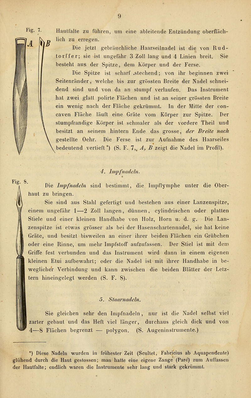 Haulfalte zu führen, um eine ableitende Entzündung- oberfläch- lich zu erregen. Die jetzt gebräuchliche Haarseilnadel ist die von Rud- torffer; sie ist ungefähr 3 Zoll lang und 4 Linien breit. Sie besteht aus der Spitze, dem Körper und der Ferse. Die Spitze ist scharf .stechend; von ihr beginnen zwei Seitenränder, welche bis zur grössten Breite der Nadel schnei- dend sind und von da an stumpf verlaufen. Das Instrument hat zwei glatt polirte Flächen und ist an seiner grössten Breite ein wenig nach der Fläche gekrümmt. In der Mitte der con- caven Fläche läuft eine Gräte vom Körper zur Spitze. Der stumpfrandige Körper ist schmaler als der vordere Theil und besitzt an seinem hintern Ende das grosse, der Breite nach gestellte Oehr. Die Ferse ist zur Aufnahme des Haarseiles bedeutend vertieft *) (S. F. 7,, A, B zeigt die Nadel im Profil). Fig. 8, 4. Impf nadeln. « Die Impfnadeln sind bestimmt, die Impflymphe unter die Ober- haut zu bringen. Sie sind aus Stahl gefertigt und bestehen aus einer Lanzenspitze, einem ungefähr 1—2 Zoll langen, dünnen, cylindrischen oder platten Stiele und einer kleinen Handhabe von Holz, Hörn u. d. g. Die Lan- zenspitze ist etwas grösser als bei der Hasenschartennadel, sie hat keine Gräte, und besitzt bisweilen an einer ihrer beiden Flächen ein Grübchen oder eine Rinne, um mehr Impfstoff aufzufassen. Der Stiel ist mit dem Griffe fest verbunden und das Instrument wird dann in einem eigenen kleinen Etui aufbewahrt; oder die Nadel ist mit ihrer Handhabe in be- weglicher Verbindung und kann zwischen die beiden Blätter der Letz- tern hineingelegt werden (S. F. 8). 5. Staarnadeln. Sie gleichen sehr den Impfnadeln, nur ist die Nadel selbst viel zarter gebaut und das Heft viel länger, durchaus gleich dick und von 4—8 Flächen begrenzt — polygon. (S. Augeninstrumente.) *) Diese Nadeln wurden in frühester Zeit (Scultet, Fabricius ab Aquapendente) glühend durch die Haut gestossen; man hatte eine eigene Zange (Pare) zum Auffassen der Hautfalte; endlich waren die Instrumente sehr lang und stark gekrümmt.