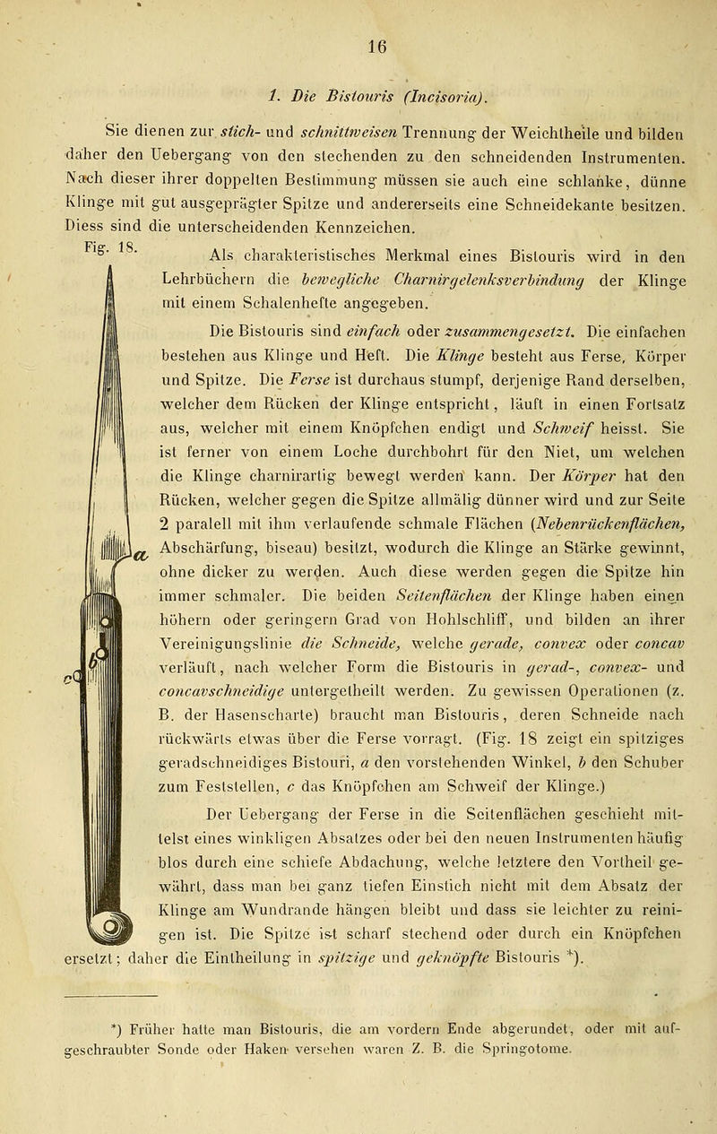 1. Die Bistouris (Incisoria). Sie dienen zw stich- und schnittweisen Trennung- der Weichthe'ile und bilden daher den Uebergang von den stechenden zu den schneidenden Instrumenten. Nach dieser ihrer doppellen Bestimmung müssen sie auch eine schlanke, dünne Klinge mit gut ausgeprägter Spitze und andererseits eine Schneidekante besitzen. Diess sind die unterscheidenden Kennzeichen. Fl er IC Als charakteristisches Merkmal eines Bistouris wird in den Lehrbüchern die bewegliche Charnirgelenksverbindung der Klinge mit einem Schalenhefte angegeben. Die Bistouris sind einfach oder zusammengesetzt. Die einfachen bestehen aus Klinge und Heft. Die Klinge besteht aus Ferse, Körper und Spitze. Die Ferse ist durchaus stumpf, derjenige Rand derselben, welcher dem Rücken der Klinge entspricht, läuft in einen Fortsatz aus, welcher mit einem Knöpfchen endigt und Schweif heisst. Sie ist ferner von einem Loche durchbohrt für den Niet, um welchen die Klinge charnirartig bewegt werden kann. Der Körper hat den Rücken, welcher gegen die Spitze allmälig dünner wird und zur Seite 2 paralell mit ihm verlaufende schmale Flächen {Nebenrückenflächen, Abschaltung, biseau) besitzt, wodurch die Klinge an Stärke gewinnt, ohne dicker zu werden. Auch diese werden gegen die Spitze hin immer schmaler. Die beiden Seitenflächen der Klinge haben einen höhern oder geringern Grad von Hohlschliff, und bilden an ihrer Vereinigungslinie die Schneide, welche gerade, convex oder concav verläuft, nach welcher Form die Bistouris in gerad-, convex- und concav schneidige untergelheilt werden. Zu gewissen Operationen (z. B. der Hasenscharte) braucht man Bistouris, deren Schneide nach rückwärts elwas über die Ferse vorragt. (Fig. 18 zeigt ein spitziges geradschneidiges Bistouri, a den vorstehenden Winkel, b den Schuber zum Feststellen, c das Knöpfchen am Schweif der Klinge.) Der üebergang der Ferse in die Seitenflächen geschieht mit- telst eines winkligen Absatzes oder bei den neuen Instrumenten häufig blos durch eine schiefe Abdachung, welche letztere den Vortheil ge- währt, dass man bei ganz tiefen Einstich nicht mit dem Absatz der Klinge am Wundrande hängen bleibt und dass sie leichter zu reini- gen ist. Die Spitze is-t scharf stechend oder durch ein Knöpfchen ersetzt; daher die Einlheilung in spitzige und geknöpfte Bistouris *). *) Früher hatte man Bistouris, die am vordem Ende abgerundet, oder mit auf- geschraubter Sonde oder Haken- versehen waren Z. B. die Springotome.
