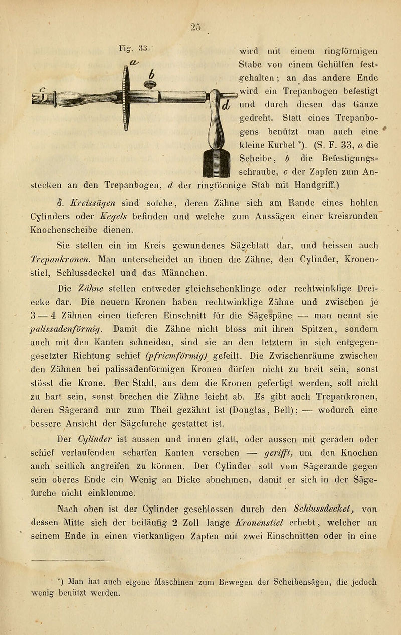 wird mit einem ringförmigen! Stabe von einem Gehülfen fest- gehallen; an .das andere Ende wird ein Trepanbogen befestigt und durch diesen das Ganze gedreht. Statt eines Trepanbo- gens benützt man auch eine * kleine Kurbel *). (S. F. 33, a die Scheibe, b die Befestigungs- schraube, c der Zapfen zum An- stecken an den Trepanbogen, d der ringförmige Stab mit Handgriff.) 8. Kreissägen sind solche, deren Zähne sich am Rande eines hohlen Cylinders oder Kegels befinden und welche zum Aussägen einer kreisrunden Knochenscheibe dienen. Sie stellen ein im Kreis gewundenes Sägeblatt dar, und heissen auch Trepankronen. Man unterscheidet an ihnen die Zähne, den Cylinder, Kronen- stiel, Schlussdeckel und das Männchen. Die Zähne stellen entweder gleichschenklinge oder rechtwinklige Drei- ecke dar. Die neuern Kronen haben rechtwinklige Zähne und zwischen je 3 — 4 Zähnen einen tieferen Einschnitt für die Sägespäne — man nennt sie palissadenförmig. Damit die Zähne nicht bloss mit ihren Spitzen, sondern auch mit den Kanten schneiden, sind sie an den letzlern in sich entgegen- gesetzter Richtung schief (pfriemförmig) gefeilt. Die Zwischenräume zwischen den Zähnen bei palissadenförmigen Kronen dürfen nicht zu breit sein, sonst stösst die Krone. Der Stahl, aus dem die Kronen gefertigt werden, soll nicht zu hart sein, sonst brechen die Zähne leicht ab. Es gibt auch Trepankronen, deren Sägerand nur zum Theil gezähnt ist (Douglas, Bell); — wodurch eine bessere Ansicht der Sägefurche gestattet ist. Der Cylinder ist aussen und innen glatt, oder aussen mit geraden oder schief verlaufenden scharfen Kanten versehen — gerifft, um den Knochen auch seitlich angreifen zu können. Der Cylinder soll vom Sägerande gegen sein oberes Ende ein Wenig an Dicke abnehmen, damit er sich in der Säge- furche nicht einklemme. Nach oben ist der Cylinder geschlossen durch den Schlussdeckel, von dessen Mitte sich der beiläufig 2 Zoll lange Kronenstiel erhebt, welcher an seinem Ende in einen vierkantigen Zapfen mit zwei Einschnitten oder in eine *) Man hat auch eigene Maschinen zum Bewegen der Scheibensägen, die jedoch wenig benutzt •werden.