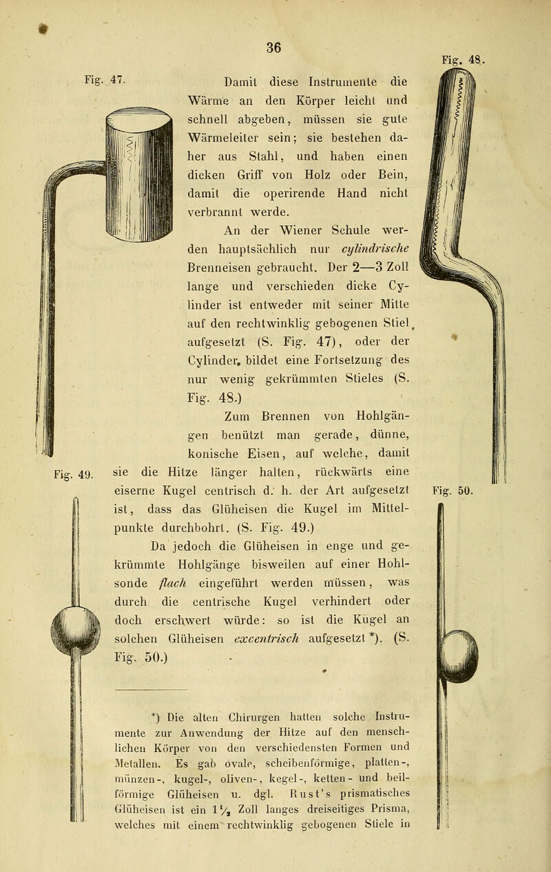 Fig. ,47. Damit diese Instrumente die Wärme an den Körper leicht und schnell abgeben, müssen sie gute Wärmeleiter sein; sie bestehen da- her aus Stahl, und haben einen dicken Griff von Holz oder Bein, damit die operirende Hand nicht verbrannt werde. An der Wiener Schule wer- den hauptsächlich nur cylindrische Brenneisen gebraucht. Der 2—3 Zoll lange und verschieden dicke Cy- linder ist entweder mit seiner Mitte auf den rechtwinklig gebogenen Stiel, aufgesetzt (S. Fig. 47), oder der Cylinder. bildet eine Fortsetzung des nur wenig gekrümmten Stieles (S. Fig. 48.) Zum Brennen von Hohlgän- gen benützt man gerade, dünne, konische Eisen, auf welche, damit sie die Hitze länger hallen, rückwärts eine eiserne Kugel centrisch d. h. der Art aufgesetzt ist, dass das Glüheisen die Kugel im Mittel- punkte durchbohrt. (S. Fig. 49.) Da jedoch die Glüheisen in enge und ge- krümmte Hohlgänge bisweilen auf einer Hohl- sonde flach eingeführt werden müssen, was durch die centrische Kugel verhindert oder doch erschwert würde: so ist die Kugel an solchen Glüheisen excentrisch aufgesetzt *). (S. Fig. 50.) Fig. 48. *) Die alten Chirurgen hatten solche Instru- mente zur Anwendung der Hitze auf den mensch- lichen Körper von den verschiedensten Formen und Metallen. Es gab ovalp, scheibenförmige, platten-, münzen-, kugel-, oliven-, kegel-, ketten- und beii- förmige Glüheisen u. dgl. Rust's prismatisches Glüheisen ist ein 1'/s Zoll langes dreiseitiges Prisma, welches mit einem rechtwinklig gebogenen Stiele in Fig. 50.