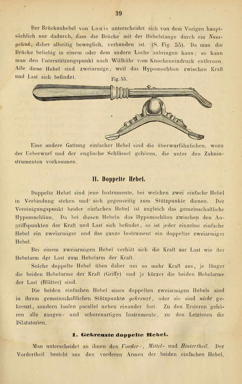 Der Brückenhebel von Louis unterscheidet sich von dein Vorigen haupt- sächlich nur dadurch, dass die Brücke mit der Hebelslange durch ein Nuss- gelenk, daher allseitig- beweglich, verbunden ist. (S. Fig. 55). Da man die Brücke beliebig- in einem oder dem andern Loche anbringen kann; so kann man den Unterslützungspunkt nach Willkühr vom Knocheneindruck entfernen. Alle diese Hebel sind zweiarmige, weil das Hypomochlion zwischen Kraft und Last sich befindet. Fi 55 Eine andere Gattung einfacher Hebel sind die überwurfähnliehen, wozu der Ueberwurf und der englische Schlüssel gehören, die unter den Zahnin- strumenlen vorkommen. II. Doppelte Hebel. Doppelte Hebel sind jene Instrumente, bei weichen zwei einfache Hebel in Verbindung stehen und sich gegenseitig zum Stützpunkte dienen. Der Vereinigungspunkt beider einfachen Hebel ist zugleich das gemeinschaftliche Hypomochlion. Da bei diesen Hebeln das Hypomochlion zwischen den An- griffspunkten der Kraft und Last sich befindet, so ist jeder einzelne einfache Hebel ein zweiarmiger und das ganze Instrument ein doppelter zweiarmiger Hebel. Bei einem zweiarmigen Hebel verhält sich die Kraft zur Last wie der Hebelarm der Last zum Hebelarm der Kraft. Solche doppelte Hebel üben daher um so mehr Kraft aus, je länger die beiden Hebelarme der Kraft (Griffe) und je kürzer die beiden Hebelarme der Last (Blätter) sind. Die beiden einfachen Hebel eines doppelten zweiarmigen Hebels sind in ihrem gemeinschaftlichen Stützpunkte gekreuzt, oder sie sind nicht ge- kreuzt, sondern laufen parallel neben einander fort. Zu den Ersleren gehö- ren alle z'angen- und scherenartigen Instrumente, zu den Letzteren die Dilatatorien. 1. Grekreucte doppelte Hebel. Man unterscheidet an ihnen den Vorder-, Mittel- uud Hintertheil. Der Vorderlheil besteht aus den vorderen Armen der beiden einfachen Hebel,