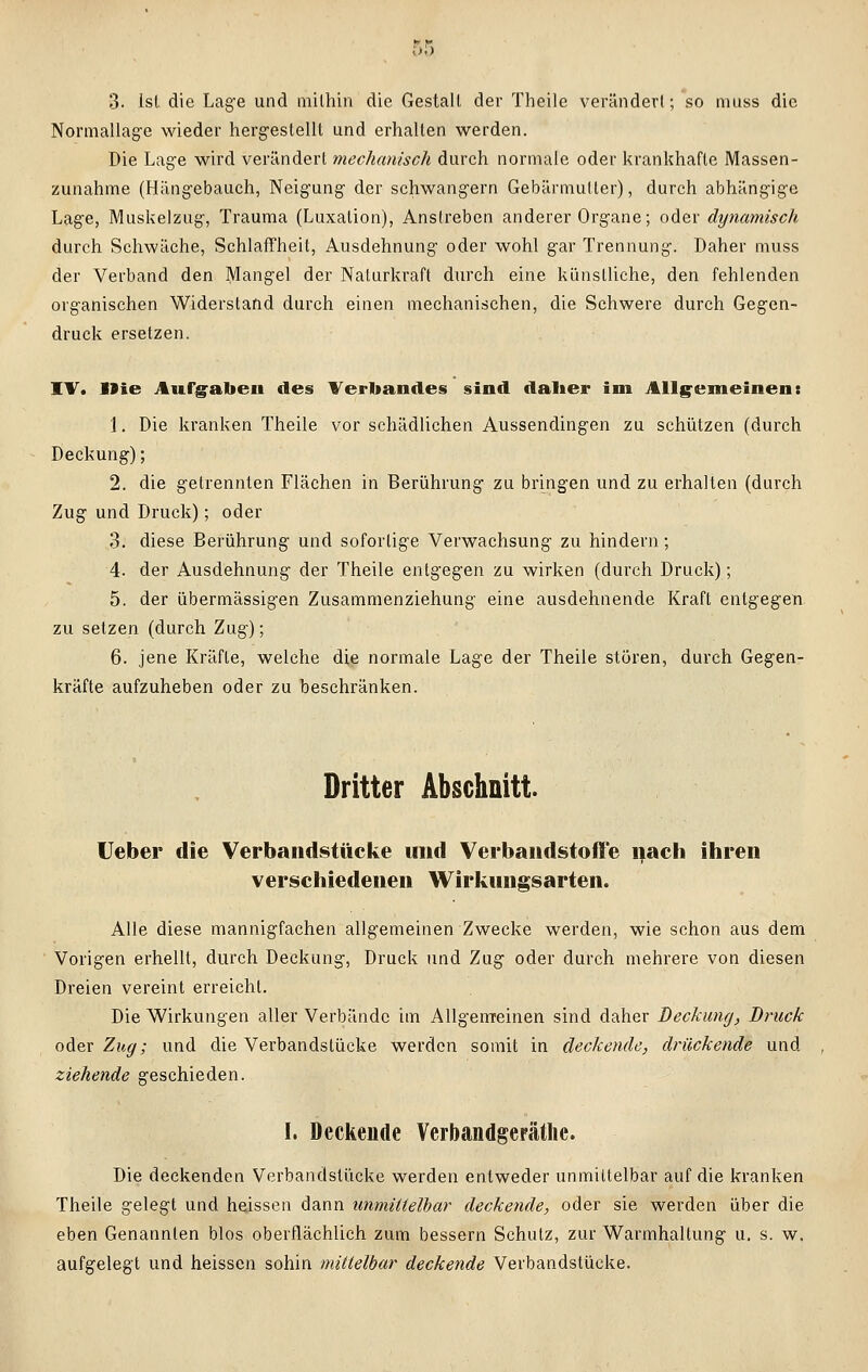 3. Ist die Lage und mithin die Gestalt der Theile verändert; so muss die Normallage wieder hergestellt und erhalten werden. Die Lage wird verändert mechanisch durch normale oder krankhafte Massen- zunahme (Hängebauch, Neigung der schwangern Gebärmutter), durch abhängige Lage, Muskelzug, Trauma (Luxation), Anstreben anderer Organe; oder dynamisch durch Schwäche, Schlaffheit, Ausdehnung oder wohl gar Trennung. Daher muss der Verband den Mangel der Naturkraft durch eine künstliche, den fehlenden organischen Widerstand durch einen mechanischen, die Schwere durch Gegen- druck ersetzen. IV. Die Aufgaben des Verbandes sind daher im Allgemeinen: 1. Die kranken Theile vor schädlichen Aussendingen zu schützen (durch Deckung); 2. die getrennten Flächen in Berührung zu bringen und zu erhalten (durch Zug und Druck); oder 3. diese Berührung und sofortige Verwachsung zu hindern; 4. der Ausdehnung der Theile entgegen zu wirken (durch Druck); 5. der übermässigen Zusammenziehung eine ausdehnende Kraft entgegen zu setzen (durch Zug); 6. jene Kräfte, welche die normale Lage der Theile stören, durch Gegen- kräfte aufzuheben oder zu beschränken. Dritter Abschnitt. Ueber die Verbandstücke und Verbandstoffe nach ihren verschiedenen Wirkungsarten. Alle diese mannigfachen allgemeinen Zwecke werden, wie schon aus dem Vorigen erhellt, durch Deckung, Druck und Zug oder durch mehrere von diesen Dreien vereint erreicht. Die Wirkungen aller Verbände im Allgemeinen sind daher Deckung, Druck oder Zug; und die Verbandstücke werden somit in deckende, drückende und ziehende geschieden. I. Deckende Verbandgerätlic. Die deckenden Verbandstücke werden entweder unmittelbar auf die kranken Theile gelegt und heissen dann unmittelbar deckende, oder sie werden über die eben Genannten blos oberflächlich zum bessern Schutz, zur Warmhaltung u. s. w. aufgelegt und heissen sohin mittelbar deckende Verbandstücke.