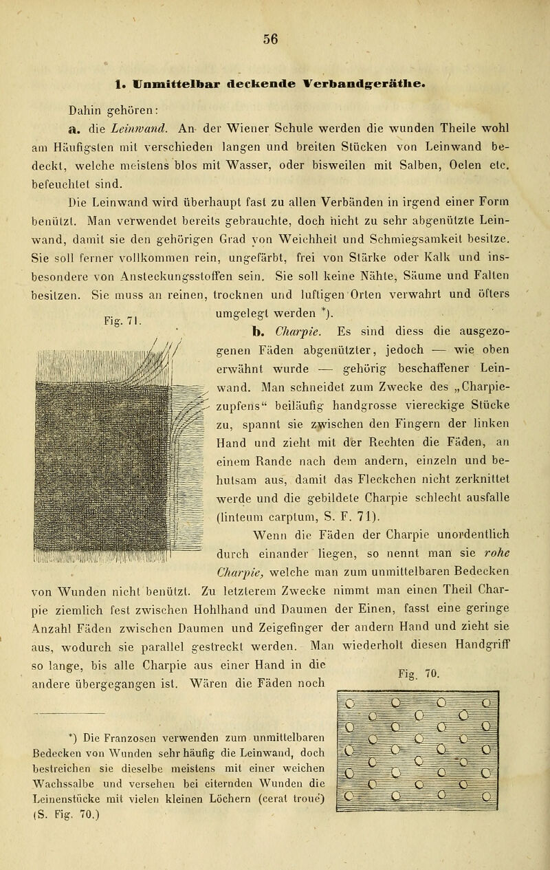 Fig. 71. 1* Unmittelbar deckende Verbandg-eräthe. Dahin gehören: a» die Leinwand. An- der Wiener Schule werden die wunden Theile wohl am Häufigsten mit verschieden langen und breiten Stücken von Leinwand be- deckt, welche meistens blos mit Wasser, oder bisweilen mit Salben, Oelen etc. befeuchtet sind. Die Leinwand wird überhaupt fast zu allen Verbänden in irgend einer Form benutzt. Man verwendet bereits gebrauchte, doch nicht zu sehr abgenützte Lein- wand, damit sie den gehörigen Grad von Weichheit und Schmiegsamkeit besitze. Sie soll ferner vollkommen rein, ungefärbt, frei von Stärke oder Kalk und ins- besondere von Ansteckungsstoffen sein. Sie soll keine Nähte, Säume und Fallen besitzen. Sie muss an reinen, trocknen und luftigen Orten verwahrt und öfters umgelegt werden *). b. Charpie. Es sind diess die ausgezo- genen Fäden abgenützter, jedoch — wie oben erwähnt wurde — gehörig beschaffener Lein- wand. Man schneidet zum Zwecke des „Charpie- zupfens beiläufig handgrosse viereckige Stücke ; zu, spannt sie zwischen den Fingern der linken Hand und zieht mit der Rechten die Fäden, an einem Rande nach dem andern, einzeln und be- hutsam aus, damit das Fleckchen nicht zerknittet werde und die gebildete Charpie schlecht ausfalle (linteum carplum, S. F. 71). Wenn die Fäden der Charpie unordentlich durch einander liegen, so nennt man sie rohe Charpie, welche man zum unmittelbaren Bedecken von Wunden nicht benützt. Zu letzterem Zwecke nimmt man einen Theil Char- pie ziemlich fest zwischen Hohlhand und Daumen der Einen, fasst eine geringe Anzahl Fäden zwischen Daumen und Zeigefinger der andern Hand und zieht sie aus, wodurch sie parallel gestreckt werden. Man wiederholt diesen Handgriff so lange, bis alle Charpie aus einer Hand in die . Fig. 70. andere übergegangen ist. Wären die Fäden noch *) Die Franzosen verwenden zum unmittelbaren Bedecken von Wunden sehr häufig die Leinwand, doch bestreichen sie dieselbe meistens mit einer weichen Wachssalbe und versehen bei eiternden Wunden die Leinenstücke mit vielen kleinen Löchern (cerat troue) (S. Fig. 70.)