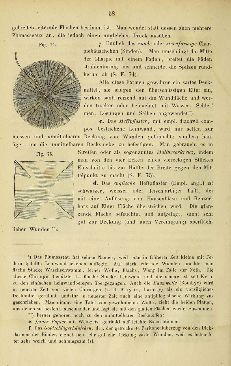 gebreitete eiternde Flächen bestimmt ist. Man wendet statt dessen auch mehrere Plumasseaux an, die jedoch einen' ungleichen Druck ausüben. Fig. 74. y. Endlich das runde oder sternförmige Char- piebäuschchen (Sindon). Man umschlingt die Mitte der Charpie mit einem Faden, breitet die Fäden strahlenförmig aus und schneidet die Spitzen rund- herum ab (S. F. 74). Alle diese Formen gewähren ein zartes Deck- mittel, sie saugen den überschüssigen Eiter ein, wirken sanft reizend auf die Wundfläche und wer- den trocken oder befeuchtet mit Wasser, Schlei- men , Lösungen und Salben angewendet *). C. Das Heftpflaster, mit empl. diachyli com- pos. bestrichene Leinwand, wird nur selten zur blossen und unmittelbaren Deckung von Wunden gebraucht; sondern häu- figer, um die unmittelbaren Deekstücke zu befestigen. Man gebraucht es in Fig. 75. Streifen oder als sogenanntes Maltheserkreuz, indem man von den vier Ecken eines viereckigen Stückes Einschnitte bis zur Hälfte der Breite gegen den Mit- telpunkt zu macht (S. F. 75). d. Das englische Heftpflaster (Empl. angl.) ist schwarzer, weisser oder fleischfarbiger Tafft, der mit einer Auflösung von Hausenblase und Benzoö- harz auf Einer Fläche überstrichen wird. Die glän- zende Fläche, befeuchtet und aufgelegt, dient sehr gut zur Deckung (und auch Vereinigung) oberfläch- licher Wunden **). *) Das Plumasseau hat seinen Namen, weil man in früherer Zeit kleine mit Fe- dern gefüllte Leinwandsäckchen auflegte. Auf stark eiternde Wunden brachte man flache Stücke Waschschwamm, ferner Wolle, Flachs, Werg im Falle der Noth. Die älteste Chirurgie benützte 4— 6fache Stücke Leinwand und die neuere ist seit Kern zu den einfachen Leinwandbelegen übergegangen. Auch die Baumwolle (Bombyx) wird in neuerer Zeit von vielen Chirurgen (z. B. Mayor, Larrey) als ein vorzügliches Deckmittel gerühmt, und ihr in neuester Zeit auch eine antiphlogistische Wirkung zu- geschrieben. Man nimmt eine Tafel von gewöhnlicher Walte, zieht die beiden Platten, aus denen sie besteht, auseinander und legt sie mit den glatten Flächen wieder zusammen. **) Ferner gehören noch zu den unmittelbaren Deckstoffen: e. feines Papier mit Weingeist getränkt auf leichte Excorialionen. f. Das Goldschlägerhäutchen, d. i. der getrocknete Peritonealüberzug von den Dick- därmen der Rinder, eignet sich sehr gut zur Deckung zarter Wunden, weil es befeuch- tet sehr weich und schmiegsam ist.