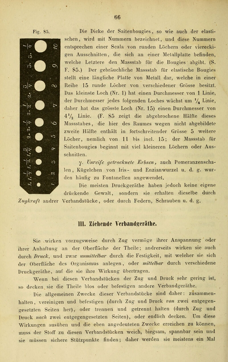 Fi- 85. Die Dicke der Saitenbougies, so wie auch der elasti- schen, wird mit Nummern bezeichnet, und diese Nummern entsprechen einer Scala von runden Lüchern oder vierecki- gen Ausschnitten, die sich an einer Melallplalte befinden, welche Letztere den Massstab für die Bougies abgibt. (S. F. 85.) Der gebräuchliche Massstab für elastische Bougies stellt eine längliche Platte von Metall dar, welche in einer Beihe 15 runde Lucher von verschiedener Grösse besitzt. Das kleinste Loch (Nr. 1) hat einen Durchmesser von 1 Linie, der Durchmesser jedes folgenden Loches wächst um '/4 Linie, daher hat das grüsste Loch (Nr. 15) einen Durchmesser von 4% Linie. (F. 85 zeigt die abgebrochene Hälfte dieses Massstabes, die hier des Baumes wegen nicht abgebildete zweite Hälfte enthält in fortschreitender Grösse 5 weitere Löcher, nemlich von 11 bis incl. 15; der Massstab für Saitenbougies beginnt mit viel kleineren Löchern oder Aus- schnitten. y. Unreife getrocknete Erbsen, auch Pomeranzenscha- len, Kügelchen von Iris- und Enzianwurzel u. d. g. wur- den häufig zu Fontanellen angewendet. Die meisten Druckgeräthe haben jedoch keine eigene drückende Gewalt, sondern sie erhalten dieselbe durch Zugkraft andrer Verbandstücke, oder durch Federn, Schrauben u. d. g. III. Ziehende Vcrbandgeräthe. Sie wirken vorzugsweise durch Zug vermöge ihrer Anspannung oder ihrer Anhaftung an der Oberfläche der Theile; andrerseits wirken sie auch durch Brück, und zwar immittelbar durch die Festigkeit, mit welcher sie sich der Oberfläche des Organismus anlegen, oder mittelbar durch verschiedene Druckgeräthe, auf die sie ihre Wirkung übertragen. Wenn bei diesen Verbandstücken der Zug und Druck sehr gering ist, so decken sie die Theile blos oder befestigen andere Verbandgeräthe. Die allgemeinen Zwecke dieser Verbandstücke sind daher: zusammen- halten, vereinigen und befestigen (durch Zug und Druck von zwei entgegen- gesetzten Seiten her), oder trennen und getrennt halten (durch Zug und Druck nach zwei entgegengesetzten Seiten), oder endlich decken. Um diese Wirkungen ausüben und die eben angedeuteten Zwecke erreichen zu können, muss der Stoff zu diesen Verbandstücken weich, biegsam, spannbar sein und sie müssen sichere Stützpunkte finden; daher werden sie meistens ein Mal