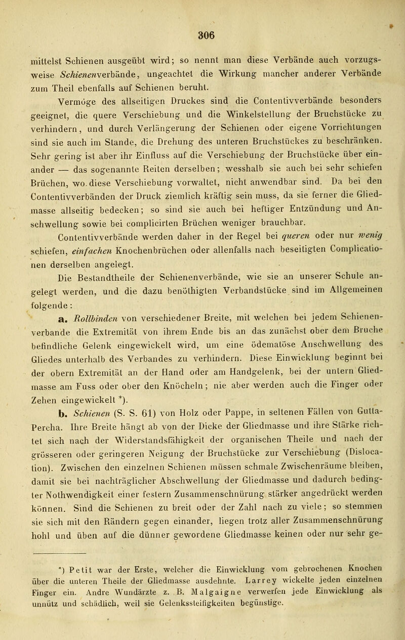 mittelst Schienen ausgeübt wird; so nennt man diese Verbände auch vorzugs- weise Schieneny erbende, ungeachtet die Wirkung mancher anderer Verbände zum Theil ebenfalls auf Schienen beruht. Vermöge des allseitigen Druckes sind die Contentivverbände besonders geeignet, die quere Verschiebung und die Winkelstellung der Bruchstücke zu verhindern, und durch Verlängerung der Schienen oder eigene Vorrichtungen sind sie auch im Stande, die Drehung des unteren Bruchstückes zu beschränken. Sehr gering ist aber ihr Einfluss auf die Verschiebung der Bruchstücke über ein- ander — das sogenannte Beiten derselben; wesshalb sie auch bei sehr schiefen Brüchen, wo. diese Verschiebung vorwaltet, nicht anwendbar sind. Da bei den Contentivverbänden der Druck ziemlich kräftig sein muss, da sie ferner die Glied- masse allseitig bedecken; so sind sie auch bei heftiger Entzündung und An- schwellung sowie bei complicirten Brüchen weniger brauchbar. Contentivverbände werden daher in der Begel bei queren oder nur wenig schiefen, einfachen Knochenbrüchen oder allenfalls nach beseitigten Complicatio- nen derselben angelegt. Die Bestandtheile der Schienenverbände, wie sie an unserer Schule an- gelegt werden, und die dazu benöthiglen Verbandstücke sind im Allgemeinen folgende: a. Rollbinden von verschiedener Breite, mit welchen bei jedem Schienen- verbande die Extremität von ihrem Ende bis an das zunächst ober dem Bruche befindliche Gelenk eingewickelt wird, um eine ödematüse Anschwellung des Gliedes unterhalb des Verbandes zu verhindern. Diese Einwicklung beginnt bei der obern Extremität an der Hand oder am Handgelenk, bei der untern Glied- masse am Fuss oder ober den Knöcheln; nie aber werden auch die Finger oder Zehen eingewickelt *). b. Schienen (S. S. 61) von Holz oder Pappe, in seltenen Fällen von Gutta- percha. Ihre Breite hängt ab von der Dicke der Gliedmasse und ihre Stärke rich- tet sich nach der Widerstandsfähigkeit der organischen Theile und nach der grösseren oder geringeren Neigung der Bruchstücke zur Verschiebung (Disloca- tion). Zwischen den einzelnen Schienen müssen schmale Zwischenräume bleiben, damit sie bei nachträglicher Abschwellung der Gliedmasse und dadurch beding- ter Nothwendigkeit einer festern Zusammenschnürung stärker angedrückt werden können. Sind die Schienen zu breit oder der Zahl nach zu viele; so stemmen sie sich mit den Bändern gegen einander, liegen trotz aller Zusammenschnürung hohl und üben auf die dünner gewordene Gliedmasse keinen oder nur sehr ge- *) Petit war der Erste, welcher die Einwicklung vom gebrochenen Knochen über die unteren Theile der Gliedmasse ausdehnte. Larrey wickelte jeden einzelnen Finger ein. Andre Wundärzte z. B. Malgaigne verwerfen jede Einwicklung als unnütz und schädlich, weil sie Gelenkssteifigkeiten begünstige.