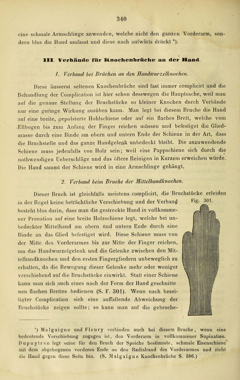 eine schmale Armschlinge anwenden, welche nicht den ganzen Vorderarm, son- dern blos die Hand umfasst und diese nach aufwärts drückt *). III. Verbände für Knochennrüche an der Hand. i. Verband bei Brüchen an den Handwurzelknochen. Diese äusserst seltenen Knochenbrüche sind fast immer complicirt und die Behandlung der Complication ist hier schon desswegen die Hauptsache, weil man auf die genaue Stellung der Bruchstücke so kleiner Knochen durch Verbände nur eine geringe Wirkung ausüben kann. Man legt bei diesem Bruche die Hand auf eine breite, gepolsterte Hohlschiene oder auf ein flaches Brett, welche vom Ellbogen bis zum Anfang der Finger reichen müssen und befestiget die Glied- masse durch eine Binde am obern und untern Ende der Schiene in der Art, dass die Bruchstelle und das ganze Handgelenk unbedeckt bleibt. Die anzuwendende Schiene muss jedenfalls von Holz sein; weil eine Pappschiene sich durch die notwendigen Ueberschläge und das öftere Beinigen in Kurzem erweichen würde. Die Hand sammt der Schiene wird in eine Armschlinge gehängt. 2. Verband beim Bruche der Mittelhandknochen. Dieser Bruch ist gleichfalls meistens complicirt, die Bruchstücke erleiden in der Begel keine beträchtliche Verschiebung und der Verband FlS- J^1- besteht blos darin, dass man die gestreckte Hand in vollkomme- ner Pronation auf eine breite Holzschiene legt, welche bei un- bedeckter Mittelhand am obern und untern Ende durch eine Binde an das Glied befestiget wird. Diese Schiene muss von der Mitte des Vorderarmes bis zur Mitte der Finger reichen, um das Handwurzelgelenk und die Gelenke zwischen den Mit- telhandknochen und den ersten Fingergliedern unbeweglich zu erhalten, da die Bewegung dieser Gelenke mehr oder weniger verschiebend auf die Bruchstücke einwirkt. Statt einer Schiene kann man sich auch eines nach der Form der Hand geschnitte nen flachen Brettes bedienen (S. F. 301). Wenn nach besei- tigter Complication sich eine auffallende Abweichung der Bruchstücke zeigen sollte; so kann man auf die gebroche- *) Malgaigne und Fleury verbinden auch bei diesem Bruche, wenn eine bedeutende Verschiebung zugegen ist, den Vorderarm in vollkommener Supination. Dupuytren legt seine für den Bruch der Speiche bestimmte, schmale Eisenschiene mit dem abgebogenen vorderen Ende an den Radialrand des Vorderarmes und zieht die Hand gegen diese Seite hin. (S. Malgaigne Knochenbrüche S. 586.)