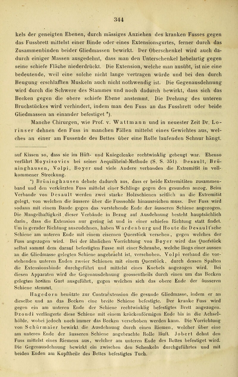 kels der geneigten Ebenen, durch massiges Anziehen des kranken Fusses gegen das Fussbrett mittelst einer Binde oder eines Extensionsgurtes, ferner durch das Zusammenbinden beider Gliedmassen bewirkt. Der Oberschenkel wird auch da- durch einiger Massen ausgedehnt, dass man den Unterschenkel hebelartig gegen seine schiefe Fläche niederdrückt. Die Extension, welche man ausübt, ist nie eine bedeutende, weil eine solche nicht lange vertragen würde und bei den durch Beugung erschlafften Muskeln auch nicht nothwendig ist. Die Gegenausdehnung wird durch die Schwere des Stammes und noch dadurch bewirkt, dass sich das Becken gegen die obere schiefe Ebene anstemmt. Die Drehung des unteren Bruchstückes wird verhindert, indem man den Fuss an das Fussbrett oder beide Gliedmassen an einander befestiget *). Manche Chirurgen, wie Prof. v. Watt mann und in neuester Zeit Dr. Lo- rin s er dehnen den Fuss in manchen Fällen mittelst eines Gewichtes aus, wel- ches an einer am Fussende des Bettes über eine Rolle laufenden Schnur hängt. auf Kissen so, dass sie im Hüft- und Kniegelenke rechtwinklig gebeugt war. Ebenso verfährt Moysisovics bei seiner Aequilibrial-Methode (S. S. 351). Desault, Brü- ninghausen, Volpi, Boyer und viele Andere verbanden die Extremität in voll- kommener Streckung. *) Brüninghausen dehnte dadurch aus, dass er beide Extremitäten zusammen- band und den verkürzten Fuss mittelst einer Schlinge gegen den gesunden anzog. Beim Verbände von Desault werden zwei starke Holzschienen seitlich an die Extremität gelegt, von welchen die äussere über die Fusssohle hinausreichen muss. Der Fuss wird sodann mit einem Bande gegen das vorstehende Ende der äusseren Schiene angezogen. Die Mangelhaftigkeit dieser Verbände in Bezug auf Ausdehnung besteht hauptsächlich darin, dass die Extension nur gering ist und in einer schiefen Richtung statt findet. Um in gerader Richtung auszudehnen, haben Wardenb urg und Houte die Desault'sche Schiene am unteren Ende mit einem eisernen Querstück versehen, gegen welches der Fuss angezogen wird. Bei der ähnlichen Vorrichtung von Boy er wird das Quefetück selbst sammt dem darauf befestigten Fusse mit einer Schraube, welche längs einer aussen an die Gliedmasse gelegten Schiene angebracht ist, verschoben. Volpi verband die vor- stehenden unteren Enden zweier Schienen mit einem Querstück, durch dessen Spalten die Extensionsbinde durchgeführt und mittelst eines Knebels angezogen wird. Bei diesen Apparaten wird die Gegenausdehnung grossentheils durch einen um das Becken gelegten breiten Gurt ausgeführt, gegen welchen sich das obere Ende der äusseren Schiene stemmt. Hagedorn benützte zur Contraextension die gesunde Gliedmasse, indem er an dieselbe und an das Becken eine breite Schiene befestigte. Der kranke Fuss wird gegen ein am unteren Ende der Schiene rechtwinklig befestigtes Brett angezogen. Dzondi verlängerte diese Schiene mit einem krückenförmigen Ende bis in die Achsel- höhle, wobei jedoch noch immer das Becken verschoben werden kann. Die Vorrichtung von Schürmaier bewirkt die Ausdehnung durch einen Riemen, welcher über eine am unteren Ende der äusseren Schiene angebrachte Rolle läuft. Jobert dehnt den Fuss mittelst eines Riemens aus, welcher am unteren Ende des Bettes befestiget wird. Die Gegenausdehnung bewirkt ein zwischen den Schenkeln durchgeführtes und mit beiden Enden am Kopftheile des Bettes befestigtes Tuch.
