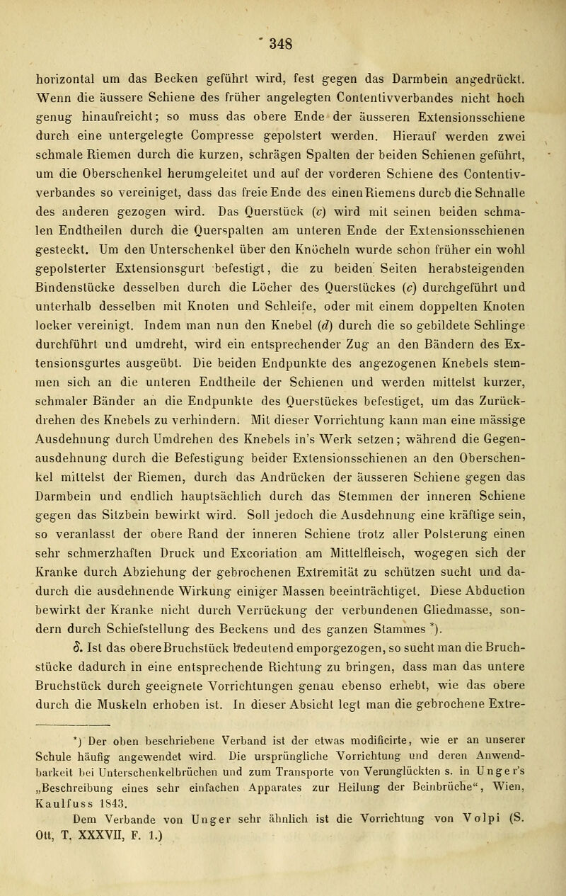 horizontal um das Becken geführt wird, fest gegen das Darmbein angedrückt. Wenn die äussere Schiene des früher angelegten Contentivverbandes nicht hoch genug hinaufreicht; so muss das obere Ende der äusseren Extensionsschiene durch eine untergelegte Compresse gepolstert werden. Hierauf werden zwei schmale Riemen durch die kurzen, schrägen Spalten der beiden Schienen geführt, um die Oberschenkel herumgeleitet und auf der vorderen Schiene des Contentiv- verbandes so vereiniget, dass das freie Ende des einenRiemens durcb die Schnalle des anderen gezogen wird. Das Querstück (c) wird mit seinen beiden schma- len Endtheilen durch die Querspalten am unteren Ende der Extensionsschienen gesteckt. Um den Unterschenkel über den Knöcheln wurde schon früher ein wohl gepolsterter Extensionsgurt befestigt, die zu beiden Seiten herabsteigenden Bindenslücke desselben durch die Löcher des Querslückes (c) durchgeführt und unterhalb desselben mit Knoten und Schleife, oder mit einem doppelten Knoten locker vereinigt. Indem man nun den Knebel (d) durch die so gebildete Schlinge durchführt und umdreht, wird ein entsprechender Zug an den Bändern des Ex- tensionsgurtes ausgeübt. Die beiden Endpunkte des angezogenen Knebels stem- men sich an die unteren Endtheile der Schienen und werden mittelst kurzer, schmaler Bänder an die Endpunkte des Querstückes befestiget, um das Zurück- drehen des Knebels zu verhindern. Mit dieser Vorrichtung kann man eine massige Ausdehnung durch Umdrehen des Knebels in's Werk setzen; während die Gegen- ausdehnung durch die Befestigung beider Extensionsschienen an den Oberschen- kel mittelst der Riemen, durch das Andrücken der äusseren Schiene gegen das Darmbein und endlich hauptsächlich durch das Stemmen der inneren Schiene gegen das Sitzbein bewirkt wird. Soll jedoch die Ausdehnung eine kräftige sein, so veranlasst der obere Rand der inneren Schiene trotz aller Polsterung einen sehr schmerzhaften Druck und Excoriation am Mitlelfleisch, wogegen sich der Kranke durch Abziehung der gebrochenen Extremität zu schützen sucht und da- durch die ausdehnende Wirkung einiger Massen beeinträchtiget. Diese Abduction bewirkt der Kranke nicht durch Verrückung der verbundenen Gliedmasse, son- dern durch Schiefstellung des Beckens und des ganzen Stammes *). $. Ist das obere Bruchstück bedeutend emporgezogen, so sucht man die Bruch- stücke dadurch in eine entsprechende Richtung zu bringen, dass man das untere Bruchstück durch geeignete Vorrichtungen genau ebenso erhebt, wie das obere durch die Muskeln erhoben ist. In dieser Absicht legt man die gebrochene Extre- *) Der oben beschriebene Verband ist der etwas modificirte, wie er an unserer Schule häufig angewendet wird. Die ursprüngliche Vorrichtung und deren Anwend- barkeit bei Unterschenkelbrüchen und zum Transporte von Verunglückten s. in Unger's „Beschreibung eines sehr einfachen Apparates zur Heilung der Beinbrüche, Wien, Kaulfuss 1843. Dem Verbände von Unger sehr ähnlich ist die Vorrichtung von Volpi (S. Ott, T. XXXVII, F. 1.)