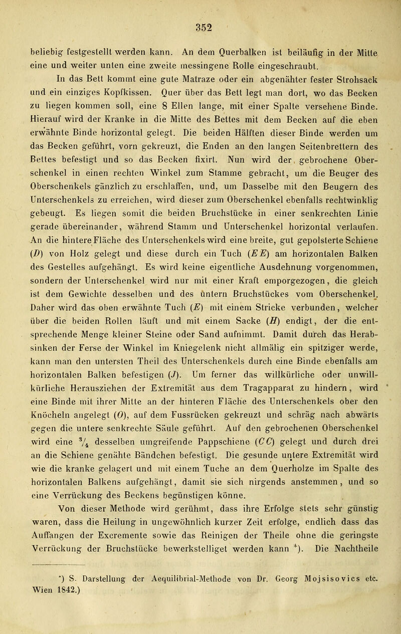 beliebig festgestellt werden kann. An dem Querbalken ist beiläufig- in der Mitte eine und weiter unten eine zweite messingene Rolle eingeschraubt. In das Bett kommt eine gute Matraze oder ein abgenähter fester Strohsaek und ein einziges Kopfkissen. Quer über das Bett legt man dort, wo das Becken zu liegen kommen soll, eine 8 Ellen lange, mit einer Spalte versehene Binde. Hierauf wird der Kranke in die Mitte des Bettes mit dem Becken auf die eben erwähnte Binde horizontal gelegt. Die beiden Hälften dieser Binde werden um das Becken geführt, vorn gekreuzt, die Enden an den langen Seitenbrettern des Bettes befestigt und so das Becken fixirl. Nun wird der, gebrochene Ober- schenkel in einen rechten Winkel zum Stamme gebracht, um die Beuger des Oberschenkels gänzlich zu erschlaffen, und, um Dasselbe mit den Beugern des Unterschenkels zu erreichen, wird dieser zum Oberschenkel ebenfalls rechtwinklig gebeugt. Es liegen somit die beiden Bruchslücke in einer senkrechten Linie gerade übereinander, während Stamm und Untersehenkel horizontal verlaufen. An die hintere Fläche des Unterschenkels wird eine breite, gut gepolsterte Schiene (D) von Holz gelegt und diese durch ein Tuch (EE) am horizontalen Balken des Gestelles aufgehängt. Es wird keine eigentliche Ausdehnung vorgenommen, sondern der Unterschenkel wird nur mit einer Kraft emporgezogen, die gleich ist dem Gewichte desselben und des Untern Bruchstückes vom Oberschenkel. Daher wird das oben erwähnte Tuch (E) mit einem Stricke verbunden, welcher über die beiden Rollen läuft und mit einem Sacke (H) endigt, der die ent- sprechende Menge kleiner Steine oder Sand aufnimmt. Damit durch das Herab- sinken der Ferse der Winkel im Kniegelenk nicht allmälig ein spitziger werde, kann man den untersten Theil des Unterschenkels durch eine Binde ebenfalls am horizontalen Balken befestigen (J). Um ferner das willkürliche oder unwill- kürliche Herausziehen der Extremität aus dem Tragapparat zu hindern, wird eine Binde mit ihrer Mitte an der hinteren Fläche des Unterschenkels ober den Knöcheln angelegt (0), auf dem Fussrücken gekreuzt und schräg nach abwärts gegen die untere senkrechte Säule geführt. Auf den gebrochenen Oberschenkel wird eine % desselben umgreifende Pappschiene (CC) gelegt und durch drei an die Schiene genähte Bändchen befestigt. Die gesunde untere Extremität wird wie die kranke gelagert und mit einem Tuche an dem Querholze im Spalte des horizontalen Balkens aufgehängt, damit sie sich nirgends anstemmen, und so eine Verrückung des Beckens begünstigen könne. Von dieser Methode wird gerühmt, dass ihre Erfolge stets sehr günstig waren, dass die Heilung in ungewöhnlich kurzer Zeit erfolge, endlich dass das Auffangen der Excremente sowie das Reinigen der Theile ohne die geringste Verrückung der Bruchstücke bewerkstelliget werden kann *). Die Nachtheile *) S. Darstellung der Aequilibrial-Methode von Dr. Georg Mojsisovics etc. Wien 1842.)