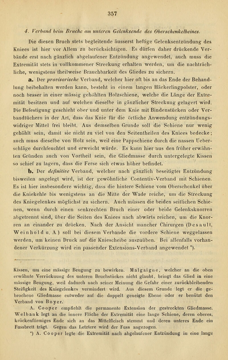 4. Verband beim Bruche am unteren Gelenksende des Oberschenkelbeines. Die diesen Bruch stets begleitende äusserst heftige Gelenksentzündung des Kniees ist hier vor Allem zu berücksichtigen. Es dürfen daher drückende Ver- bände erst nach gänzlich abgelaufener Entzündung angewendet, auch muss die Extremität stets in vollkommener Streckung erhalten werden, um die nachträg- liche, wenigstens theilweise Brauchbarkeit des Gliedes zu sichern. a. Der provisorische Verband, welcher hier oft bis an das Ende der Behand- lung beibehalten werden kann, besteht in einem langen Häckerlingpolster, oder noch besser in einer massig gehöhlten Holzschiene, welche die Länge der Extre- mität besitzen und auf welchen dieselbe in gänzlicher Streckung gelagert wird. Die Befestigung geschieht ober und unter dem Knie mit Bindenstücken oder Ver- bandtüchern in der Art, dass das Knie für die örtliche Anwendung entzündungs- widriger Mittel frei bleibt. Aus demselben Grunde soll die Schiene nur wenig gehöhlt sein, damit sie nicht zu viel von den Seitenlheilen des Kniees bedecke; auch muss dieselbe von Holz sein, weil eine Pappschiene durch die nassen Ueber- schläge durchfeuchtet und erweicht würde. Es kann hier aus den früher erwähn- ten Gründen auch von Vortheil sein, die Gliedmasse durch untergelegte Kissen so schief zu lagern, dass die Ferse sich etwas höher befindet. b. Der definitive Verband, welcher nach gänzlich beseitigtei Entzündung bisweilen angelegt wird, ist der gewöhnliche Conlentiv-Verband mit Schienen. Es ist hier insbesondere wichtig, dass die hinlere Schiene vom Oberschenkel über die Kniekehle bis wenigstens an die Mitte der Wade reiche, um die Streckung des Kniegelenkes möglichst zu sichern. Auch müssen die beiden seitlichen Schie- nen, wenn durch einen senkrechten Bruch einer oder beide Gelenksknorren abgetrennt sind, über die Seiten des Kniees nach abwärts reichen, um die Knor- ren an einander zu drücken. Nach der Ansicht mancher Chirurgen (Desault, Weinho 1 d u. A.) soll bei diesem Verbände die vordere Schiene weggelassen werden, um keinen Druck auf die Kniescheibe auszuüben. Bei allenfalls vorhan- dener Verkürzung wird ein passender Extensions-Verband angewendet *). Kissen, um eine massige Beugung zu bewirken. Malgaigne, welcher an die oben erwähnte Verrückuung des unteren Bruchstückes nicht glaubt, bringt das Glied in eine massige Beugung, weil dadurch nach seiner Meinung die Gefahr einer zurückbleibenden Steifigkeit des Kniegelenkes vermindert wird. Aus diesem Grunde legt er die ge- brochene Gliedmasse entweder auf die doppelt geneigte Ebene oder er benutzt den Verband von Boyer. A. Cooper empfiehlt die permanente Extension der gestreckten Gliedmasse. Welbank legt an die innere Fläche der Extremität eine lange Schiene, deren oberes, krückenförmiges Ende sich an das Mittelfleisch stemmt und deren unteres Ende ein Fussbrett trägt. Gegen das Letztere wird der Fuss angezogen. *) A. Cooper legte die Extremität nach abgelaufener Entzündung in eine lange