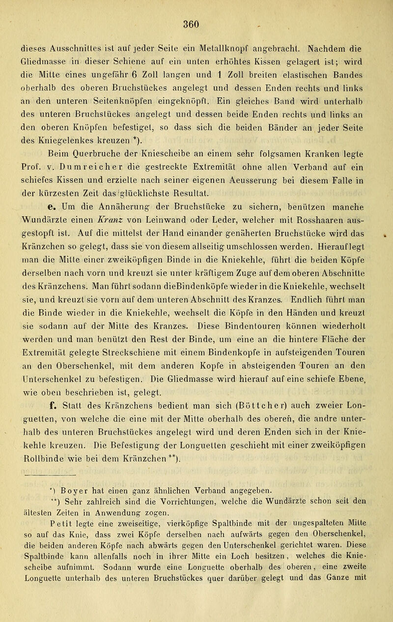 dieses Ausschnittes ist auf jeder Seite ein Metallknopf angebracht Nachdem die Gliedmasse in dieser Schiene auf ein unten erhöhtes Kissen gelagert ist; wird die Mitte eines ungefähr 6 Zoll langen und 1 Zoll breiten elastischen Bandes oberhalb des oberen Bruchstückes angelegt und dessen Enden rechts und links an den unteren Seitenknöpfen eingeknöpft. Ein gleiches Band wird unterhalb des unteren Bruchstückes angelegt und dessen beide Enden rechts und links an den oberen Knöpfen befestiget, so dass sich die beiden Bänder an jeder Seite des Kniegelenkes kreuzen *). Beim Querbruche der Kniescheibe an einem sehr folgsamen Kranken legte Prof. v. Du mr ei eher die gestreckte Extremität ohne allen Verband auf ein schiefes Kissen und erzielte nach seiner eigenen Aeusserung bei diesem Falle in der kürzesten Zeit das glücklichste Resultat. e. Um die Annäherung der Bruchstücke zu sichern, benützen manche Wundärzte einen Kranz von Leinwand oder Leder, welcher mit Rosshaaren aus- gestopft ist. Auf die mittelst der Hand einander genäherten Bruchstücke wird das Kränzchen so gelegt, dass sie von diesem allseitig umschlossen werden. Hierauflegt man die Mitte einer zweiköpfigen Binde in die Kniekehle, führt die beiden Köpfe derselben nach vorn und kreuzt sie unter kräftigem Zuge auf dem oberen Abschnitte des Kränzchens. Man führt sodann dieBindenköpfe wieder in die Kniekehle, wechselt sie, und kreuzt sie vorn auf dem unteren Abschnitt des Kranzes. Endlich führt man die Binde wieder in die Kniekehle, wechselt die Köpfe in den Händen und kreuzt sie sodann auf der Mitte des Kranzes. Diese Bindenlouren können wiederholt werden und man benützt den Rest der Binde, um eine an die hintere Fläche der Extremität gelegte Streckschiene mit einem Bindenkopfe in aufsteigenden Touren an den Oberschenkel, mit dem anderen Kopfe in absteigenden Touren an den Unterschenkel zu befestigen. Die Gliedmasse wird hierauf auf eine schiefe Ebene, wie oben beschrieben ist, gelegt. f. Statt des Kränzchens bedient man sich (Böttcher) auch zweier Lon- guetten, von welche die eine mit der Mitte oberhalb des oberen, die andre unter- halb des unteren Bruchstückes angelegt wird und deren Enden sich in der Knie- kehle kreuzen. Die Befestigung der Longuetten geschieht mit einer zweiköpfigen Rollbinde wie bei dem Kränzchen**). *) Boy er hat einen ganz ähnlichen Verband angegeben. **) Sehr zahlreich sind die Vorrichtungen, welche die Wundärzte schon seit den ältesten Zeiten in Anwendung zogen. Petit legte eine zweiseitige, vierköpfige Spaltbinde mit der ungespalteten Mitte so auf das Knie, dass zwei Köpfe derselben nach aufwärts gegen den Oberschenkel, die beiden anderen Köpfe nach abwärts gegen den Unterschenkel gerichtet waren. Diese Spaltbinde kann allenfalls noch in ihrer Mitte ein Loch besitzen, welches die Knie- scheibe aufnimmt. Sodann wurde eine Longuette oberhalb des oberen, eine zweite Longuette unterhalb des unteren Bruchstückes quer darüber gelegt und das Ganze mit