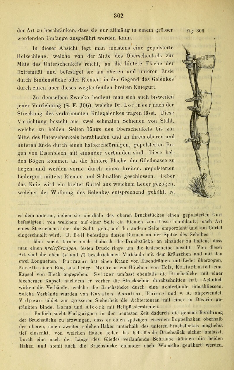 der Art zu beschränken, dass sie nur allmälig in einem grösser werdenden Umfange ausgeführt werden kann. In dieser Absicht legt man meistens eine gepolsterte Holzschiene, welche von der Mitte des Oberschenkels zur Mitte des Unterschenkels reicht, an die hintere Fläche der Extremität und befestiget sie am oberen und unteren Ende durch Bindenstücke oder Riemen, in der Gegend des Gelenkes durch einen über dieses weglaufenden breiten Kniegurt. Zu demselben Zwecke bedient man sich auch bisweilen jener Vorrichtung (S. F. 306), welche Dr. Lorinser nach der Streckung des verkrümmten Kniegelenkes tragen lässt. Diese Vorrichtung besteht aus zwei schmalen Schienen von Stahl, welche zu beiden Seiten längs des Oberschenkels bis zur Mitte des Unterschenkels herablaufen und an ihrem oberen und unleren Ende durch einen halbkreisförmigen, gepolsterten Bo- gen von Eisenblech mit einander verbunden sind. Diese bei- den Bögen kommen an die hintere Fläche der Gliedmasse zu liegen und werden vorne durch einen breiten, gepolsterten Ledergurt mittelst Riemen und Schnallen geschlossen. Ueber das Knie wird ein breiler Gürtel aus weichem Leder gezogen, welcher der Wölbung des Gelenkes entsprechend gehöhlt ist Fig. 306, es dem unteren, indem sie oberhalb des oberen Bruchstückes einen gepolsterten Gurt befestigten, von welchem auf einer Seite ein Riemen zum Fusse herabläuft, nach Art eines Stegriemens über die Sohle geht, auf der andern Seite emporzieht und am Gürtel eingeschnallt wird. B. Bell befestigte diesen Riemen an der Spitze des Schuhes. Man sucht ferner noch dadurch die Bruchstücke an einander zu halten, dass man einen kreisförmigen, festen Druck rings um die Kniescheibe ausübt. Von dieser Art sind die oben (e und f) beschriebenen Verbände mit dem Kränzchen und mit den zwei Longuetten. Purmann hat einen Kranz von Eisendrähten mit Leder überzogen, Pecetti einen Ring aus Leder, Meibom ein Hütchen von Holz, Kaltschmidt eine Kapsel von Blech angegeben. Svitzer umfasst ebenfalls die Bruchstücke mit einer blechernen Kapsel, nachdem er vorher die Strecksehne durchschnitten hat. Aehnlich wirken die Verbände, welche die Bruchstücke durch eine Achterbinde umschliessen. Solche Verbände wurden von Ravaton, Assalini, Buirez und v. A. angewendet. Velpeau bildet zur grösseren Sicherheit die Achtertouren mit einer in Dextrin ge- tränkten Binde, Gama und Alcock mit Heftpflasterstreifen. Endlich sucht Malgaigne in der neuesten Zeit dadurch die genaue Berührung der Bruchstücke zu erzwingen, dass er einen spitzigen eisernen Doppelhaken oberhalb des oberen, einen zweiten solchen Haken unterhalb des unteren Bruchstückes möglichst tief einsenkt, von welchen Haken jeder das betreffende Bruchstück sicher umfasst. Durch eine nach der Länge des Gliedes verlaufende Schraube können die beiden Haken und somit auch die Bruchslücke einander nach Wunsche genähert werden.