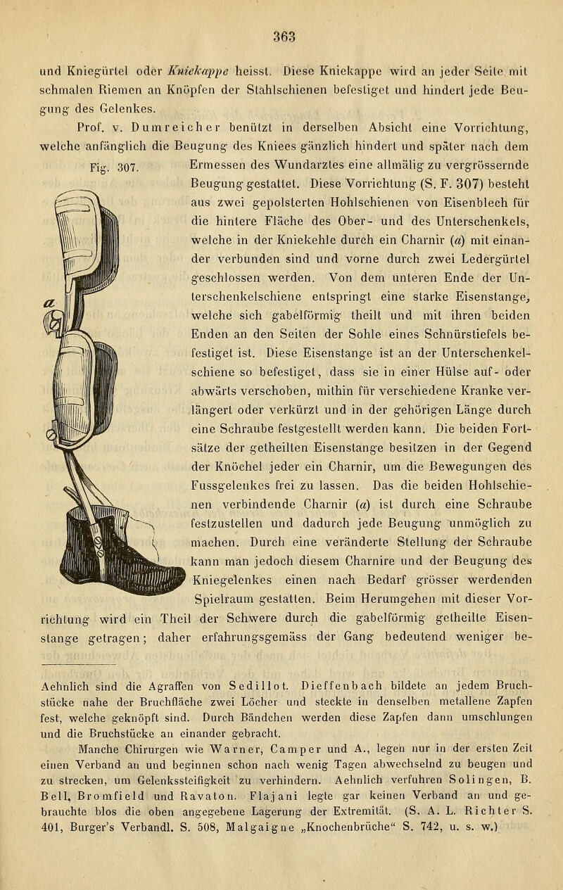 und Kniegürlel oder Kuiekappe heissL Diese Kniekappe wird an jeder Seite mit schmalen Riemen an Knöpfen der Slahlschienen befestiget und hindert jede Beu- gung des Gelenkes. Prof. v. D umreich er benützt in derselben Absicht eine Vorrichtung, welche anfänglich die Beugung des Kniees gänzlich hindert und später nach dem Fig. 307. Ermessen des Wundarztes eine allmälig zu vergrössernde Beugung gestattet. Diese Vorrichtung (S. F. 307) besieht aus zwei gepolsterten Hohlschienen von Eisenblech für die hintere Fläche des Ober- und des Unterschenkels, welche in der Kniekehle durch ein Charnir («) mit einan- der verbunden sind und vorne durch zwei Ledergürtel geschlossen werden. Von dem unteren Ende der Un- terschenkelschiene entspringt eine starke Eisenstange, welche sich gabelförmig theilt und mit ihren beiden Enden an den Seiten der Sohle eines Schnürstiefels be- festiget ist. Diese Eisenstange ist an der Unterschenkel- schiene so befestiget, dass sie in einer Hülse auf- oder abwärts verschoben, mithin für verschiedene Kranke ver- längert oder verkürzt und in der gehörigen Länge durch eine Schraube festgestellt werden kann. Die beiden Fort- sätze der getheilten Eisenstange besitzen in der Gegend der Knöchel jeder ein Charnir, um die Bewegungen des Fussgelenkes frei zu lassen. Das die beiden Hohlschie- nen verbindende Charnir (a) ist durch eine Schraube festzustellen und dadurch jede Beugung unmöglich zu machen. Durch eine veränderte Stellung der Schraube kann man jedoch diesem Charnire und der Beugung des Kniegelenkes einen nach Bedarf grösser werdenden Spielraum gestatten. Beim Herumgehen mit dieser Vor- richtung wird ein Theil der Schwere durch die gabelförmig getheille Eisen- stange getragen; daher erfahrungsgemäss der Gang bedeutend weniger be- Aehnlich sind die Agraffen von Sedillot. Dieffenbach bildete an jedem Bruch- stücke nahe der Bruchfläche zwei Löcher und steckte in denselben metallene Zapfen fest, welche geknöpft sind. Durch Bändchen werden diese Zapfen dann umschlungen und die Bruchstücke an einander gebracht. Manche Chirurgen wie Warner, Camper und A., legen nur in der ersten Zeit einen Verband an und beginnen schon nach wenig Tagen abwechselnd zu beugen und zu strecken, um Gelenkssteifigkeit zu verhindern. Aehnlich verfuhren Solingen, B. Bell, Bromfield und Bavaton. Flajani legte gar keinen Verband an und ge- brauchte blos die oben angegebene Lagerung der Extremität. (S. A. L. Bichter S. 401, Burger's Verbandl. S. 508, Malgaigne „Knochenbrüche S. 742, u. s. w.)