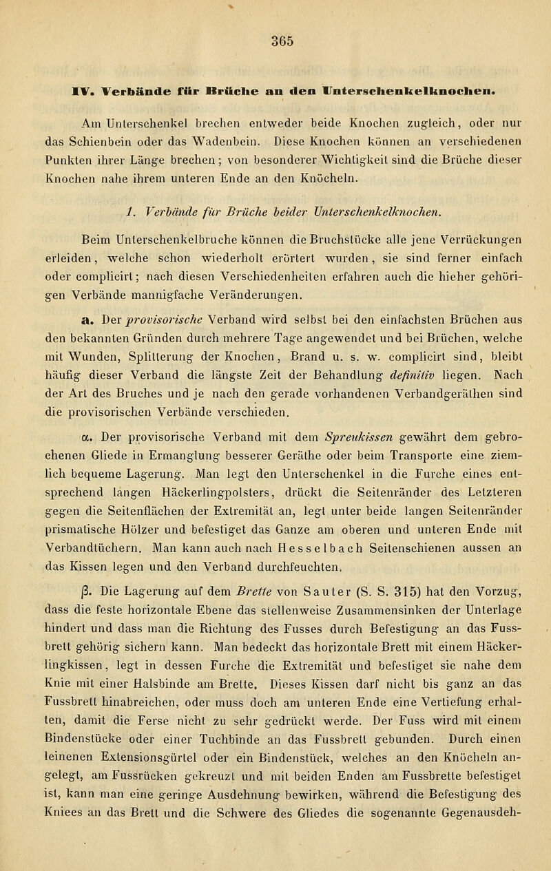 IV. Verbände für Brüche an den Unterschenkelknochen. Am Unterschenkel brechen entweder beide Knochen zugleich, oder nur das Schienbein oder das Wadenbein. Diese Knochen können an verschiedenen Punkten ihrer Länge brechen; von besonderer Wichtigkeit sind die Brüche dieser Knochen nahe ihrem unleren Ende an den Knöcheln. 1. Verbände für Brüche beider Unterschenkelknochen. Beim Unterschenkelbruche können die Bruchstücke alle jene Verrückungen erleiden, welche schon wiederholt erörtert wurden, sie sind ferner einfach oder complicirt; nach diesen Verschiedenheiten erfahren auch die hieher gehöri- gen Verbände mannigfache Veränderungen. a. Der provisorische Verband wird selbst bei den einfachsten Brüchen aus den bekannten Gründen durch mehrere Tage angewendet und bei Brüchen, welche mit Wunden, Splitterung der Knochen, Brand u. s. w. complicirt sind, bleibt häufig dieser Verband die längste Zeit der Behandlung definitiv liegen. Nach der Art des Bruches und je nach den gerade vorhandenen Verbandgerälhen sind die provisorischen Verbände verschieden. a. Der provisorische Verband mit dem Spreukissen gewährt dem gebro- chenen Gliede in Ermanglung besserer Geräthe oder beim Transporte eine ziem- lich bequeme Lagerung. Man legt den Unterschenkel in die Furche eines ent- sprechend langen Häckerlingpolsters, drückt die Seitenränder des Letzleren gegen die Seitenflächen der Extremität an, legt unter beide langen Seitenränder prismatische Hölzer und befestiget das Ganze am oberen und unteren Ende mit Verbandtüchern. Man kann auch nach Hesselbach Seitenschienen aussen an das Kissen legen und den Verband durchfeuchten. ß. Die Lagerung auf dem Brette von Saut er (S. S. 315) hat den Vorzug, dass die feste horizontale Ebene das stellenweise Zusammensinken der Unterlage hindert und dass man die Bichtung des Fusses durch Befestigung an das Fuss- brett gehörig sichern kann. Man bedeckt das horizontale Brett mit einem Häcker- lingkissen, legt in dessen Furche die Extremität und befestiget sie nahe dem Knie mit einer Halsbinde am Brette. Dieses Kissen darf nicht bis ganz an das Fussbrett hinabreichen, oder muss doch am unteren Ende eine Vertiefung erhal- ten, damit die Ferse nicht zu sehr gedrückt werde. Der Fuss wird mit einem Bindenstücke oder einer Tuchbinde an das Fussbrett gebunden. Durch einen leinenen Extensionsgürtel oder ein Bindenstück, welches an den Knöcheln an- gelegt, am Fussrücken gekreuzt und mit beiden Enden am Fussbrette befestiget ist, kann man eine geringe Ausdehnung bewirken, während die Befestigung des Kniees an das Brett und die Schwere des Gliedes die sogenannte Gegenausdeh-
