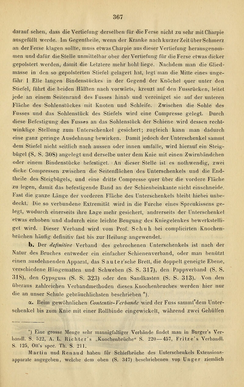 darauf sehen, dass die Vertiefung' derselben für die Ferse nicht zu sehr milCharpie ausgefüllt werde. Im Gegentheile, wenn der Kranke nach kurzer Zeit über Sehmerz an der Ferse klagen sollte, muss etwas Charpie aus dieser Verlief ung herausgenom- men und dafür die Stelle unmittelbar ober der Vertiefung für die Ferse etwas dicker gepolstert werden, damit die Letztere mehr hohl liege. Nachdem man die Glied- masse in den so gepolsterten Stiefel gelagert hat, legt man die Mitte eines unge- fähr 1 Elle langen Bindenstückes in der Gegend der Knöchel quer unter den Stiefel, führt die beiden Hälften nach vorwärts, kreuzt auf den Fussrücken, leitet jede an einem Seitenrand des Fusses hinab und vereiniget sie auf der unleren Fläche des Sohlenstückes mit Knoten und Schleife. Zwischen die Sohle des Fusses und das Sohlenstück des Stiefels wird eine Compresse gelegt. Durch diese Befestigung des Fusses an das Sohlenstück der Schiene wird dessen recht- winklige Stellung zum Unterschenkel gesichert; zugleich kann man dadurch eine ganz geringe Ausdehnung bewirken. Damit jedoch der Unterschenkel sammt dem Stiefel nicht seitlich nach aussen oder innen umfalle, wird hierauf ein Steig- bügel (S. S. 308) angelegt und derselbe unter dem Knie mit einen Zwirnbändchen oder einem Bindenstücke befestiget. An dieser Stelle ist es nothwendig, zwei dicke Compressen zwischen die Seitenflächen des Unterschenkels und die End- theile des Steigbügels, und eine dritte Compresse quer über die vordere Fläche zu legen, damit das befestigende Band an der Schienbeinkante nicht einschneide. Fast die ganze Länge der vorderen Fläche des Unterschenkels bleibt hiebei unbe- deckt. Die so verbundene Extremität wird in die Furche eines Spreukissens ge- legt, wodurch einerseits ihre Lage mehr gesichert, andrerseits der Unterschenkel etwas erhoben und dadurch eine leichte Beugung des Kniegelenkes bewerkstelli- get wird. Dieser Verband wird vom Prof. Schuh bei complicirten Knochen- brüchen häufig definitiv fast bis zur Heilung angewendet. b. Der definitive Verband des gebrochenen Unterschenkels ist nach der Natur des Bruches entweder ein einfacher Schienenverband, oder man benützt einen ausdehnenden Apparat, das Sauter'sche Brett, die doppelt geneigte Ebene, verschiedene Hängematten und Schweben (S. S. 317), den Pappverband (S. S. 318), den Gypsguss (S. S. 323) oder den Sandkasten (S. S. 313). Von den überaus zahlreichen Verbandmethoden dieses Knochenbruches werden hier nur die an unser Schule gebräuchlichsten beschrieben *). a. Beim gewöhnlichen Contentiv-Verbande wird der Fuss sammfdem Unter- schenkel bis zum Knie mit einer Rollbinde eingewickelt, während zwei Gehülfen *) Eine grosse Menge sehr mannigfaltiger Verbände findet man in Burger's Ver- bandl. S. 522, A. L. Richte r's „Knochenbrüche S. 220 — 457, Fritz e's Verbandl. S. 125, Otl's spec. Th. S. 211. Martin und Renaud haben für Sehiefbrüche des Unterschenkels Extensions- apparate angegeben, welche dem ohen (S. 347) beschriebenen von Unger ziemlich