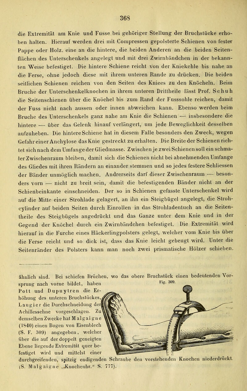 die Extremität am Knie und Fusse bei gehöriger Stellung der Bruchstücke erho- ben halten. Hierauf werden drei mit Compressen gepolsterte Schienen von fester Pappe oder Holz, eine an die hintere, die beiden Anderen an die beiden Seiten- flächen des Unterschenkels angelegt und mit drei Zwirnbändchen in der bekann- ten Weise befestiget. Die hintere Schiene reicht von der Kniekehle bis nahe an die Ferse, ohne jedoch diese mit ihrem unteren Rande zu drücken. Die beiden seillichen Schienen reichen von den Seiten des Kniees zu den Knöcheln. Beim Bruche der Unterschenkelknochen in ihrem unteren Drittheile Jässt Prof. Schuh die Seitenschienen über die Knöchel bis zum Rand der Fusssohle reichen, damit der Fuss nicht nach aussen oder innen abweichen kann. Ebenso werden beim Bruche des Unterschenkels ganz nahe am Knie die Schienen — insbesondere die Wintere — über das Gelenk hinauf verlängert, um jede Beweglichkeit desselben aufzuheben. Die hintere Schiene hat in diesem Falle besonders den Zweck, wegen Gefahr einer Anchylose das Knie gestreckt zu erhalten. Die Breite der Schienen rich- tet sich nach dem Umfange der Gliedmasse. Zwischen je zwei Schienen soll ein schma- ler Zwischenraum bleiben, damit sich die Schienen nicht bei abnehmenden Umfange des Gliedes mit ihren Rändern an einander stemmen und so jedes festere Schliessen der Bänder unmöglich machen. Andrerseits darf dieser Zwischenraum -— beson- ders vorn — nicht zu breit sein, damit die befestigenden Bänder nicht an der Schienbeinkante einschneiden. Der so in Schienen gefasste Unterschenkel wird auf die Mitte einer Strohlade gelagert, an ihn ein Steigbügel angelegt, die Stroh- cylinder auf beiden Seiten durch Einrollen in das Slrohladentuch an die Seiten- theile des Steigbügels angedrückt und das Ganze unter dem Knie und in der Gegend der Knöchel durch ein Zwirnbändchen befestiget. Die Extremität wird hierauf in die Furche eines Häckerlingpolsters gelegt, welcher vom Knie bis über die Ferse reicht und so dick ist, dass das Knie leicht gebeugt wird. Unter die Seitenränder des Polsters kann man noch zwei prismatische Hölzer schieben. ähnlich sind. Bei schiefen Brüchen, wo das obere Bruchstück einen bedeutenden Vor- sprung nach vorne bildet, haben Pott und Dupuytren die Er- höhung des unteren Bruchstückes,^ Laugier die Durchschneidung der! Achillessehne vorgeschlagen. Zu' demselben Zwecke hat M algai gn e (1840) einen Bogen von Eisenblech (S. F. 309) angegeben, welcher über die auf der doppelt geneigten Ebene liegende Extremität quer be- festiget wird und mittelst einer durchgreifenden, spitzig endigenden Schraube den vorstehenden Knochen niederdrückt. (S. Malgaigne ,fKnochenbr. S. 777).