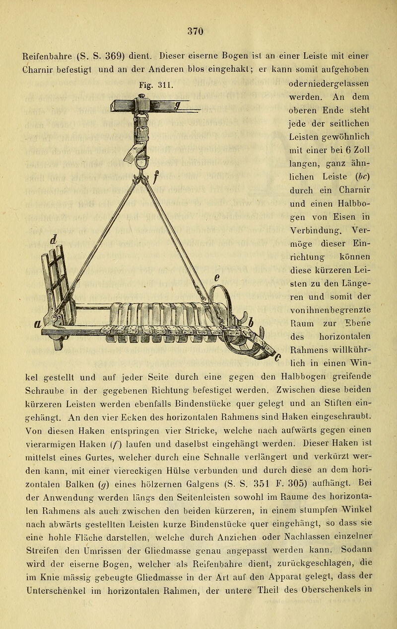 Reifenbahre (S. S. 369) dient. Dieser eiserne Bogen ist an einer Leiste mit einer Gharnir befestigt und an der Anderen blos eingehakt; er kann somit aufgehoben Fig. 311. oder niedergelassen werden. An dem oberen Ende steht jede der seitlichen Leisten gewöhnlich mit einer bei 6 Zoll langen, ganz ähn- lichen Leiste (bc) durch ein Charnir und einen Halbbo- gen von Eisen in Verbindung. Ver- möge dieser Ein- richtung können diese kürzeren Lei- sten zu den Länge- ren und somit der vonihnenbegrenzte Raum zur Ebene des horizontalen Rahmens willkühr- lich in einen Win- kel gestellt und auf jeder Seite durch eine gegen den Halbbogen greifende Schraube in der gegebenen Richtung befestiget werden. Zwischen diese beiden kürzeren Leisten werden ebenfalls Bindenstücke quer gelegt und an Stiften ein- gehängt. An den vier Ecken des horizontalen Rahmens sind Haken eingeschraubt. Von diesen Haken entspringen vier Stricke, welche nach aufwärts gegen einen vierarmigen Haken (f) laufen und daselbst eingehängt werden. Dieser Haken ist mittelst eines Gurtes, welcher durch eine Schnalle verlängert und verkürzt wer- den kann, mit einer viereckigen Hülse verbunden und durch diese an dem hori- zontalen Balken (g) eines hölzernen Galgens (S. S. 351 F. 305) aufhängt. Bei der Anwendung werden längs den Seitenleisten sowohl im Räume des horizonta- len Rahmens als auch zwischen den beiden kürzeren, in einem stumpfen Winkel nach abwärts gestellten Leisten kurze Bindenstücke quer eingehängt, so dass sie eine hohle Fläche darstellen, welche durch Anziehen oder Nachlassen einzelner Streifen den Umrissen der Gliedmasse genau angepasst werden kann. Sodann wird der eiserne Bogen, welcher als Reifenbahre dient, zurückgeschlagen, die im Knie massig gebeugte Gliedmasse in der Art auf den Apparat gelegt, dass der Unterschenkel im horizontalen Rahmen, der untere Theil des Oberschenkels in