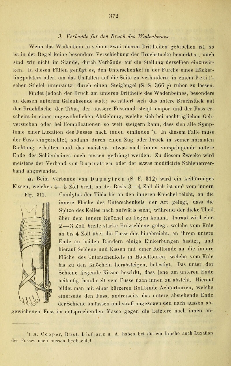 3. Verbände für den Bruch des Wadenbeines. Wenn das Wadenbein in seinen zwei oberen Dritlheilen gebrochen ist, so ist in der Regel keine besondere Verschiebung- der Bruchstücke bemerkbar, auch sind wir nicht im Stande, durch Verbände auf die Stellung- derselben einzuwir- ken. In diesen Fällen genügt es, den Unterschenkel in der Furche eines Häcker- ling-polsters oder, um das Umfallen auf die Seite zu verhindern, in einem Petit'- schen Stiefel unterstützt durch einen Steigbügel (S. S. 366 y) ruhen zu lassen. Findet jedoch der Bruch am unleren Drittheile des Wadenbeines, besonders an dessen unterem Gelenksende statt; so nähert sich das untere Bruchstück mit der Bruchfläche der Tibia, der äussere Fussrand steig-t empor und der Fuss er- scheint in einer ung-ewühnlichen Abziehung-, welche sich bei nachträg-lichen Geh- versuchen oder bei Complicationen so weit steigern kann, dass sich alle Symp- tome einer Luxation des Fusses nach innen einfinden *). In diesem Falle müss der Fuss eingerichtet, sodann durch einen Zug oder Druck in seiner normalen Richtung- erhalten und das meistens etwas nach innen vorspringende unlere Ende des Schienbeines nach aussen gedrängt werden. Zu diesem Zwecke wird meistens der Verband von Dupuytren oder der etwas modificirte Schienenver- band angewendet. a. Beim Verbände von Dupuytren (S. F. 312) wird ein keilförmiges Kissen, welches 4—5 Zoll breit, an der Basis 3—4 Zoll dick ist und vom innern Fig. 312. Condylus der Tibia bis an den inneren Knüchel reicht, an die innere Fläche des Unterschenkels der Art gelegt, dass die Spitze des Keiles nach aufwärts sieht, während der dicke Theil über dem innern Knüchel zu liegen kommt. Darauf wird eine 2 — 3 Zoll breite starke Holzschiene gelegt, welche vom Knie an bis 4 Zoll über die Fusssohle hinabreicht, an ihrem untern Ende an beiden Rändern einige Einkerbungen besitzt, und hierauf Schiene und Kissen mit einer Rollbinde au die innere Fläche des Unterschenkels in Hobeltouren, welche vom Knie bis zu den Knöcheln herabsteigen, befestigt, Das unter der Schiene liegende Kissen bewirkt, dass jene am unteren Ende beiläufig handbreit vem Fusse nach innen zu absteht. Hierauf bildet man mit einer kürzeren Rollbinde Achtertouren, welche einerseits den Fuss, andrerseits das untere abstehende Ende der Schiene umfassen und straff angezogen den nach aussen ab- gewichenen Fuss im entsprechenden Masse gegen die Letztere nach innen an- *) A. Cooper, Rust, Lisfranc u. A. haben bei diesem Bruche auch Luxation des Fusses nach aussen beobachtet.