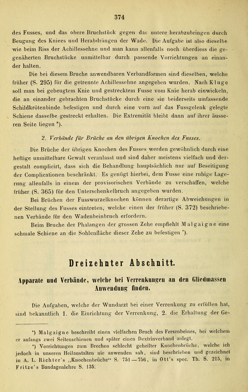 des Fusses, und das obere Bruchstück gegen das untere herabzubringen durch Beugung des Kniees und Herabdrängen der Wade. Die Aufgabe ist also dieselbe wie beim Riss der Achillessehne und man kann allenfalls noch überdiess die ge- genäherten Bruchstücke unmittelbar durch passende Vorrichtungen an einan- der halten. Die bei diesem Bruche anwendbaren Verbandformen sind dieselben, welche früher (S. 295) für die getrennte Achillessehne angegeben wurden. Nach Kluge soll man bei gebeugtem Knie und gestrecktem Fusse vom Knie herab einwickeln, die an einander gebrachten Bruchstücke durch eine sie beiderseits umfassende Schildkröten binde befestigen und durch eine vorn auf das Fussgelenk gelegte Schiene dasselbe gestreckt erhalten. Die Extremität bleibt dann auf ihrer äusse- ren Seite liegen *). 2. Verbünde für Brüche an den übrigen Knochen des Fusses. Die Brüche der übrigen Knochen des Fusses werden gewöhnlich durch eine heftige unmittelbare Gewalt veranlasst und sind daher meistens vielfach und der- gestalt complicirt, dass sieh die Behandlung hauptsächlich nur auf Beseitigung der Complicationen beschränkt. Es genügt hierbei, dem Fusse eine ruhige Lage- rung allenfalls in einem der provisorischen Verbände zu verschaffen, welche früher (S. 365) für den Unterschenkelbruch angegeben wurden. Bei Brüchen der Fusswurzelknochen können derartige Abweichungen in der Stellung des Fusses eintreten, welche einen der früher (S. 372) beschriebe- nen Verbände für den Wadenbeinbruch erfordern. Beim Bruche der Phalangen der grossen Zehe empfiehlt Malgaigne eine schmale Schiene an die Sohlenfläche dieser Zehe zu befestigen *). Dreizehnter Abschnitt, Apparate und Verbände, welche bei Verrenkungen an den Gliedmassen Anwendung finden. Die Aufgaben, welche der Wundarzt bei einer Verrenkung zu erfüllen hat, sind bekanntlich 1. die Einrichtung der Verrenkung, 2. die Erhaltung der Ge- *) Malgaigne beschreibt einen vielfachen Bruch des Fersenbeines, bei welchem er anfangs zwei Seitenschienen und später einen Dextrinverband anlegt. *) Vorrichtungen zum Brechen schlecht geheilter Knochenbrüche, welche ich jedoch in unseren Heilanstalten nie anwenden sah, sind beschrieben und gezeichnet in A. L. Richter's „Knochenbrüche S. 751—756, in Ott's spec. Th. S. 215, in Frilze's Bandagenlehre S. 135.