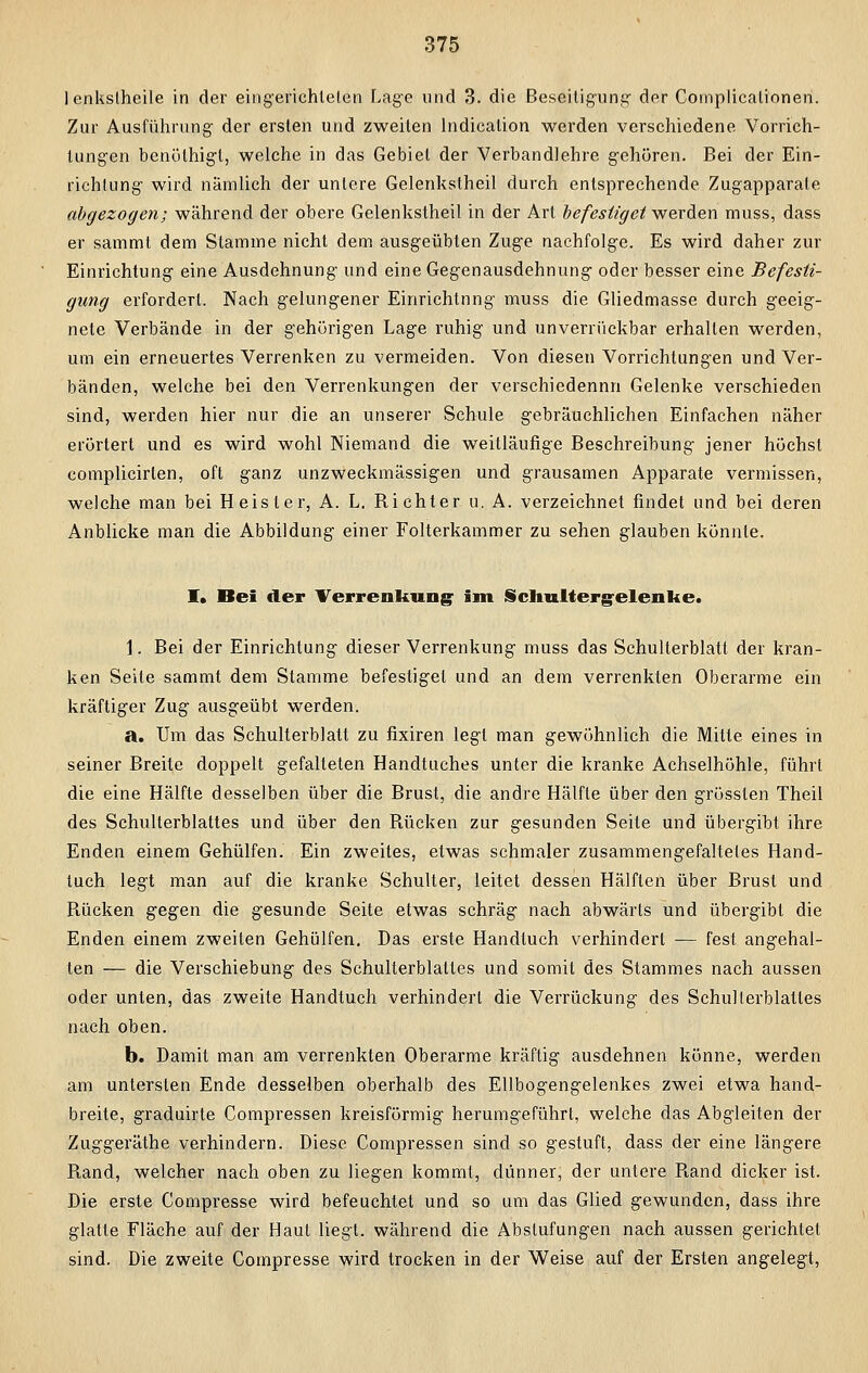 1 enkslheile in der eingerichteten Lage und 3. die Beseitigung- der Complicationen. Zur Ausführung der ersten und zweiten lndication werden verschiedene Vorrich- tungen benöthigl, welche in das Gebiet der Verbandlehre gehören. Bei der Ein- richtung wird nämlich der untere Gelenkstheil durch entsprechende Zugapparate abgezogen; während der obere Gelenkstheil in der Art befestiget werden muss, dass er sammt dem Stamme nicht dem ausgeübten Zuge nachfolge. Es wird daher zur Einrichtung eine Ausdehnung und eine Gegenausdehnung oder besser eine Befesti- gung erfordert. Nach gelungener Einrichtung muss die Gliedmasse durch geeig- nete Verbände in der gehörigen Lage ruhig und unverrückbar erhallen werden, um ein erneuertes Verrenken zu vermeiden. Von diesen Vorrichtungen und Ver- bänden, welche bei den Verrenkungen der verschiedennn Gelenke verschieden sind, werden hier nur die an unserer Schule gebräuchlichen Einfachen näher erörtert und es wird wohl Niemand die weitläufige Beschreibung jener höchst complicirlen, oft ganz unzweckmässigen und grausamen Apparate vermissen, welche man bei Heister, A. L. Bichter u. A. verzeichnet findet und bei deren Anblicke man die Abbildung einer Folterkammer zu sehen glauben könnte. I» Bei der Verrenkung; im Sclralterg-elenke. 1. Bei der Einrichtung dieser Verrenkung muss das Schulterblatt der kran- ken Seite sammt dem Stamme befestiget und an dem verrenkten Oberarme ein kräftiger Zug ausgeübt werden. a. Um das Schulterblatt zu fixiren legt man gewöhnlich die Mitte eines in seiner Breite doppelt gefalteten Handtuches unter die kranke Achselhöhle, führt die eine Hälfte desselben über die Brust, die andre Hälfte über den grösslen Theil des Schulterblattes und über den Bücken zur gesunden Seite und übergibt ihre Enden einem Gehülfen. Ein zweites, etwas schmaler zusammengefaltetes Hand- tuch legt man auf die kranke Schulter, leitet dessen Hälften über Brust und Bücken gegen die gesunde Seite etwas schräg nach abwärts und übergibt die Enden einem zweiten Gehülfen. Das erste Handtuch verhindert — fest angehal- ten — die Verschiebung des Schulterblattes und somit des Stammes nach aussen oder unten, das zweite Handtuch verhindert die Verrückung des Schulterblattes nach oben. b. Damit man am verrenkten Oberarme kräftig ausdehnen könne, werden am untersten Ende desselben oberhalb des Ellbogengelenkes zwei etwa hand- breite, graduirte Compressen kreisförmig herumgeführt, welche das Abgleiten der Zuggeräthe verhindern. Diese Compressen sind so gestuft, dass der eine längere Band, welcher nach oben zu liegen kommt, dünner, der untere Band dicker ist. Die erste Compresse wird befeuchtet und so um das Glied gewunden, dass ihre glatte Fläche auf der Haut liegt, während die Abstufungen nach aussen gerichtet sind. Die zweite Compresse wird trocken in der Weise auf der Ersten angelegt,