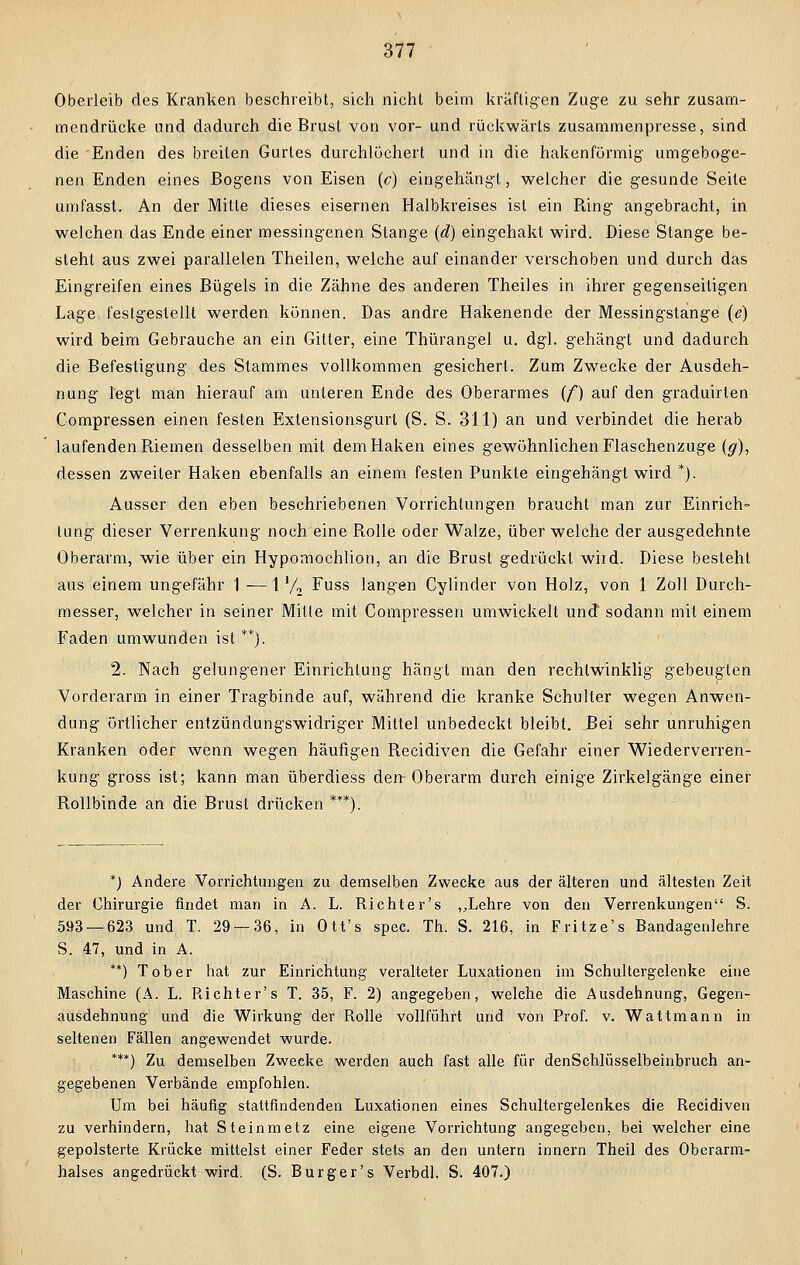 Oberleib des Kranken beschreibt, sich nicht beim kräftigen Zuge zu sehr zusam- mendrücke und dadurch die Brust von vor- und rückwärts zusammenpresse, sind die Enden des breiten Gurtes durchlöchert und in die hakenförmig umgeboge- nen Enden eines Bogens von Eisen (c) eingehängt, welcher die gesunde Seite umfasst. An der Mitte dieses eisernen Halbkreises ist ein Bing angebracht, in welchen das Ende einer messingenen Stange (d) eingehakt wird. Diese Stange be- steht aus zwei parallelen Theilen, welche auf einander verschoben und durch das Eingreifen eines Bügels in die Zähne des anderen Theiles in ihrer gegenseitigen Lage festgestellt werden können. Das andre Hakenende der Messingstange (e) wird beim Gebrauche an ein Gitter, eine Thürangel u. dgl. gehängt und dadurch die Befestigung des Stammes vollkommen gesichert. Zum Zwecke der Ausdeh- nung legt man hierauf am unleren Ende des Oberarmes (f) auf den graduirten Compressen einen festen Extensionsgurt (S. S. 311) an und verbindet die herab laufenden Biemen desselben mit dem Haken eines gewöhnlichen Flaschenzuge (g), dessen zweiler Haken ebenfalls an einem festen Punkte eingehängt wird *). Ausser den eben beschriebenen Vorrichtungen braucht man zur Einrich- tung dieser Verrenkung noch eine Bolle oder Walze, über welche der ausgedehnte Oberarm, wie über ein Hypomochlion, an die Brust gedrückt wild. Diese besteht aus einem ungefähr 1—1 '/2 Fuss langen Cylinder von Holz, von 1 Zoll Durch- messer, welcher in seiner Mitte mit Compressen umwickelt und sodann mit einem Faden umwunden ist *•*). 2. Nach gelungener Einrichtung hängt man den rechtwinklig gebeugten Vorderarm in einer Tragbinde auf, während die kranke Schulter wegen Anwen- dung örtlicher entzündungswidriger Mittel unbedeckt bleibt. Bei sehr unruhigen Kranken oder wenn wegen häufigen Beeidiven die Gefahr einer Wiederverren- kung gross ist; kann man überdiess den-Oberarm durch einige Zirkelgänge einer Bollbinde an die Brust drücken ***). *) Andere Vorrichtungen zu demselben Zwecke aus der älteren und ältesten Zeit der Chirurgie findet man in A. L. Richter's „Lehre von den Verrenkungen S. 593 — 623 und T. 29 — 36, in Ott's spec. Th. S. 216, in F ritze's Bandagenlehre S. 47, und in A. **) Tob er hat zur Einrichtung veralteter Luxationen im Schultergelenke eine Maschine (A. L. Richter's T. 35, F. 2) angegeben, welche die Ausdehnung, Gegen- ausdehnung und die Wirkung der Rolle vollführt und von Prof. v. Wattmann in seltenen Fällen angewendet wurde. ***) Zu demselben Zwecke werden auch fast alle für denSchlüsselbeinbruch an- gegebenen Verbände empfohlen. Um bei häufig stattfindenden Luxationen eines Schultergelenkes die Recidiven zu verhindern, hat Steinmetz eine eigene Vorrichtung angegeben, bei welcher eine gepolsterte Krücke mittelst einer Feder stets an den untern innern Theil des Oberarm- halses angedrückt wird. (S. Burger's Verbdl. S. 407.)