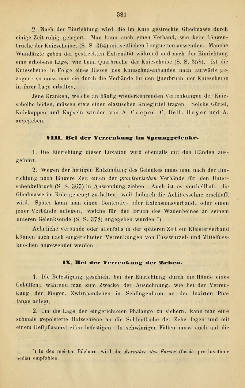 2. Nach der Einrichtung- wird die im Knie gestreckte Gliedmasse durch einige Zeil ruhig gelagert. IVIan kann auch einen Verband, wie beim Längen- bruche der Kniescheibe, (S. S. 364) mit seillichen Longuetten anwenden. Manche Wundärzte geben der gestreckten Extremität während und nach der Einrichtung eine erhobene Lage, wie beim Querbruche der Kniescheibe (S. S. 358). Ist die Kniescheibe in Folge eines Risses des Kniescheibenbandes nach aufwärts ge- zogen ; so muss man sie durch die Verbände für den Querbruch der Kniescheibe in ihrer Lage erhalten. Jene Kranken, welche an häufig wiederkehrenden Verrenkungen der Knie- scheibe leiden, müssen stets einen elastischen Kniegürtel tragen. Solche Gürtel, Kniekappen und Kapseln wurden von A. Cooper, C. Bell, Boy er und A. angegeben. VIII. Dei der Verrenkung- im Spranggelenke. 1. Die Einrichtung dieser Luxation wird ebenfalls mit den Händen aus- geführt. 2. Wegen der heftigen Entzündung des Gelenkes muss man nach der Ein- richtung noch längere Zeit einen der provisorischen Verbände für den Unter- schenkelbruch (S. S. 365) in Anwendung ziehen. Auch ist es vorteilhaft, die Gliedmasse im Knie gebeugt zu halten, weil dadurch die Achillessehne erschlafft wird. Später kann man einen Contentiv- oder Extensionsverband, oder einen jener Verbände anlegen, welche für den Bruch des Wadenbeines an seinem unteren Gelenksende (S. S. 372) angegeben wurden *). Aehnliche Verbände oder allenfalls in der späteren Zeit ein Kleisterverband können auch nach eingerichteten Verrenkungen von Fusswurzel- und Mittelfuss- knochen angewendet werden. IX. Bei der Verrenkung der Kelien. 1. Die Befestigung geschieht bei der Einrichtung durch die Hände eines Gehülfen; während man zum Zwecke der Ausdehnung, wie bei der Verren- kung der Finger, Zwirnbändehen in Schlingenform an der luxirten Pha- lange anlegt. 2. Um die Lage der eingerichteten Phalange zu sichern, kann man eine schmale gepolsterte Holzschiene an die Sohlenfläche der Zehe legen und mit einem Heftpflaslerstreifen befestigen. In schwierigen Fällen muss auch auf die *) In den meisten Büchern wird die Kornähre des Fusses (fascia pro luxatione pedis) empfohlen.