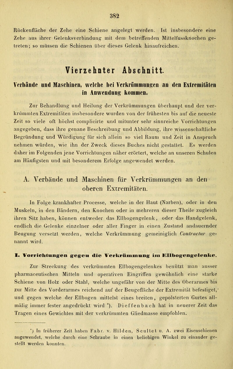 Rückenfläche der Zehe eine Schiene angelegt werden. Ist insbesondere eine Zehe aus ihrer Gelenksverbindung- mit dem betreffenden Mittelfussknochen ge- treten; so müssen die Schienen über dieses Gelenk hinaufreichen. Vierzehnter Abschnitt. Verbände und Maschinen, welche bei Verkrümmungen an den Extremitäten in Anwendung kommen. Zur Behandlung und Heilung der Verkrümmungen überhaupt und der ver- krümmten Extremitäten insbesondere wurden von der frühesten bis auf die neueste Zeit so viele oft höchst complicirle und mitunter sehr sinnreiche Vorrichtungen angegeben, dass ihre genane Beschreibung und Abbildung, ihre wissenschaftliche Begründung und Würdigung für sich allein so viel Raum und Zeit in Anspruch nehmen würden, wie ihn der Zweck dieses Buches nicht gestattet. Es werden daher im Folgenden jene Vorrichtungen näher erörtert, welche an unseren Schulen am Häufigsten und mit besonderem Erfolge angewendet werden. A. Verbände und Maschinen für Verkrümmungen an den oberen Extremitäten. In Folge krankhafter Processe, welche in der Haut (Narben), oder in den Muskeln, in den Bändern, den Knochen oder in mehreren dieser Theile zugleich ihren Sitz haben, können entweder das Ellbogengelenk, oder das Handgelenk, endlich die Gelenke einzelner oder aller Finger in einen Zustand andauernder Beugung versetzt werden, welche Verkrümmung gemeiniglich Contractur ge- nannt wird. I. Vorrichtungen geg-eu die Verkrümmung im Ellbogengelenke. Zur Streckung des verkrümmten Ellbogengelenkes benützt man ausser pharmaceulischen Mitteln und operativen Eingriffen gewöhnlich eine starke Schiene von Holz oder Stahl, welche ungefähr von der Mitte des Oberarmes bis zur Mitte des Vorderarmes reichend auf der Beugefläche der Extremität befestiget, und gegen welche der Ellbogen mittelst eines breiten, gepolsterten Gurtes all- mälig immer fester angedrückt wird *). Dieffenbach hat in neuerer Zeit das Tragen eines Gewichtes mit der verkrümmten Gliedmasse empfohlen. *) In früherer Zeil haben Fabr. v. Hilden, Scultet u. A. zwei Eisenschienen angewendet, welche durch eine Schraube in einen beliebigen Winkel zu einander ge- stellt werden konnten.