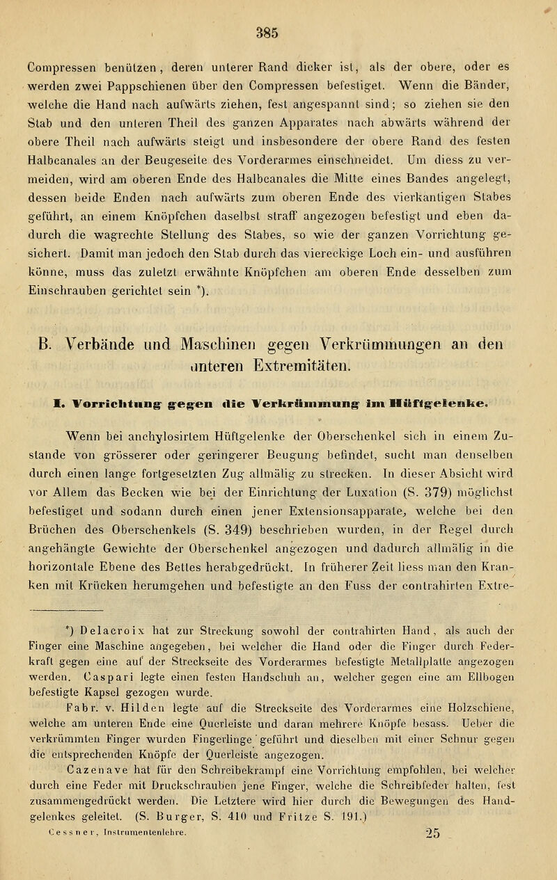 S85 Compressen benützen, deren unlerer Rand dicker ist, als der obere, oder es werden zwei Pappschienen über den Compressen befestiget. Wenn die Bänder, welche die Hand nach aufwärts ziehen, fest angespannt sind; so ziehen sie den Stab und den unteren Theil des ganzen Apparates nach abwärts während der obere Theil nach aufwärts steigt und insbesondere der obere Rand des festen Halbcanales an der Beugeseite des Vorderarmes einschneidet. Um diess zu ver- meiden, wird am oberen Ende des Halbcanales die Mitte eines Bandes angelegt, dessen beide Enden nach aufwärts zum oberen Ende des vierkantigen Stabes geführt, an einem Knöpfchen daselbst straff angezogen befestigt und eben da- durch die wagrechte Stellung des Stabes, so wie der ganzen Vorrichtung ge- sichert. Damit man jedoch den Stab durch das viereckige Loch ein- und ausführen könne, muss das zuletzt erwähnte Knüpfchen am oberen Ende desselben zum Einschrauben gerichtet sein *). B. Verbände und Maschinen gegen Verkrümmungen an den unteren Extremitäten. I. Vorrichtung gegen die Verkrümmung- im Hüftgelenke. Wenn bei anchylosirlem Hüftgelenke der Oberschenkel sich in einem Zu- stande von grösserer oder geringerer Beugung befindet, sucht man denselben durch einen lange forlgesetzten Zug allmälig zu strecken. In dieser Absicht wird vor Allem das Becken wie be_i der Einrichtung der Luxation (S. 379) möglichst befestiget und sodann durch einen jener Exlensionsapparale, welche bei den Brüchen des Oberschenkels (S. 349) beschrieben wurden, in der Regel durch angehängte Gewichte der Oberschenkel angezogen und dadurch allmälig in die horizontale Ebene des Bettes herabgedrückt. In früherer Zeit liess man den Kran- ken mit Krücken herumgehen und befestigte an den Fuss der contrahirten Extre- *)■ D'elacroix hat zur Streckung sowohl der contrahirten Hand, als auch der Finger eine Maschine angegeben, bei welcher die Hand oder die Finger durch Feder- kraft gegen eine auf der Streckseite des Vorderarmes befestigte Metallplatte angezogen werden. Caspari legte einen festen Handschuh an, welcher gegen eine am Ellbogen befestigte Kapsel gezogen wurde. Fabr. v, Hilden legte auf die Streckseite des Vorderarmes eine Holzschiene, welche am unteren Ende eine Querleiste und daran mehrere Knöpfe besass. Ueber die verkrümmten Finger wurden Fingerlinge ' geführt und dieselben mit einer Schnur gegen die entsprechenden Knöpfe der Querleiste angezogen. Cazenave hat für den Schreibekrampf eine Vorrichtung empfohlen, bei welcher durch eine Feder mit Druckschrauben jene Finger, welche die Schreibfeder halten, fest zusammengedrückt werden. Die Letztere wird hier durch die Bewegungen des Hand- gelenkes geleitel. (S. Burger, S. 410 und Fritze S. 191.) Cessner, Instrumentenlehre. 25