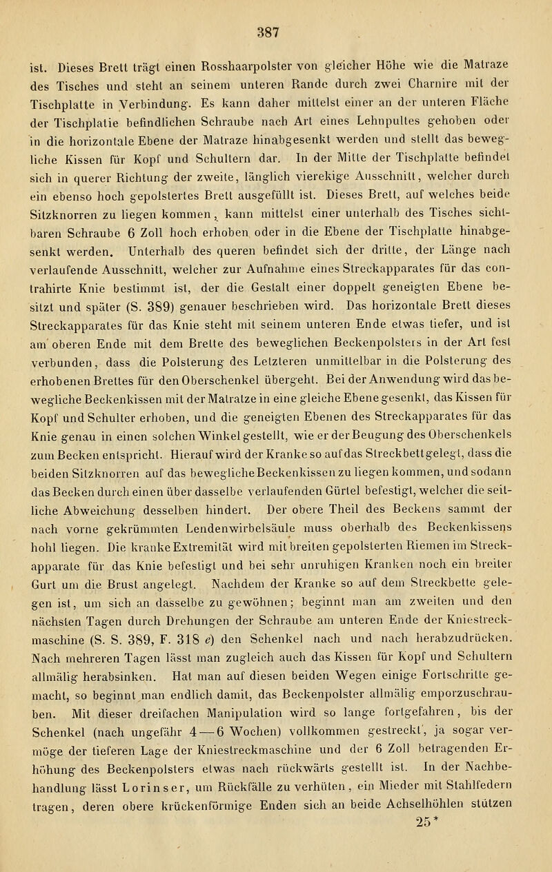 ist. Dieses Brett trägt einen Rosshaarpolster von gleicher Höhe wie die Matraze des Tisches und steht an seinem unteren Rande durch zwei Charnire mit der Tischplatte in Verbindung'. Es kann daher mittelst einer an der unteren Fläche der Tischplatie befindlichen Schraube nach Art eines Lehnpultes gehoben oder in die horizontale Ebene der Matraze hinabgesenkt werden und stellt das beweg- liche Kissen für Kopf und Schultern dar. In der Mitte der Tischplatte befindet sich in querer Richtung der zweite, länglich vierekige Ausschnitt, welcher durch ein ebenso hoch gepolstertes Brett ausgefüllt ist. Dieses Brett, auf welches beide Sitzknorren zu liegen kommen, kann mittelst einer unterhalb des Tisches sicht- baren Schraube 6 Zoll hoch erhoben oder in die Ebene der Tischplatte hinabge- senkt werden. Unterhalb des queren befindet sich der dritte, der Länge nach verlaufende Ausschnitt, welcher zur Aufnahme eines Streckapparates für das con- trahirte Knie bestimmt ist, der die Gestalt einer doppelt geneigten Ebene be- sitzt und später (S. 389) genauer beschrieben wird. Das horizontale Brett dieses Streckapparates für das Knie steht mit seinem unteren Ende etwas tiefer, und ist am' oberen Ende mit dem Breite des beweglichen Beckenpolsters in der Art fest verbunden, dass die Polsterung des Letzteren unmittelbar in die Polsterung des erhobenen Brettes für den Oberschenkel übergeht. Bei der Anwendung wird das be- wegliche Beckenkissen mit der Matratze in eine gleiche Ebene gesenkt, das Kissen für Kopf und Schulter erhoben, und die geneigten Ebenen des Streckapparates für das Knie genau in einen solchen Winkel gestellt, wie er der Beugung des Oberschenkels zum Becken entspricht. Hierauf wird der Krankeso auf das Streckbettgelegt, dass die beiden Sitzknorren auf das bewegliche Beckenkissen zu liegen kommen, und sodann das Becken durch einen über dasselbe verlaufenden Gürtel befestigt, welcher die seit- liche Abweichung desselben hindert. Der obere Theil des Beckens sammt der nach vorne gekrümmten Lendenwirbelsäule muss oberhalb des Beckenkissens hohl liegen. Die kranke Extremität wird mit breiten gepolsterten Riemen im Streck- apparate für das Knie befestigt und bei sehr unruhigen Kranken noch ein breiler Gurt um die Brust angelegt. Nachdem der Kranke so auf dem Streckbette gele- gen ist, um sich an dasselbe zu gewöhnen; beginnt man am zweiten und den nächsten Tagen durch Drehungen der Schraube am unteren Ende der Kniestreck- maschine (S. S. 389, F. 318 e) den Schenkel nach und nach herabzudrücken. Nach mehreren Tagen lässt man zugleich auch das Kissen für Kopf und Schultern allmälig herabsinken. Hat man auf diesen beiden Wegen einige Fortschritte ge- macht, so beginnt man endlich damit, das Beckenpolster allmälig emporzuschrau- ben. Mit dieser dreifachen Manipulation wird so lange fortgefahren, bis der Schenkel (nach ungefähr 4 — 6 Wochen) vollkommen gestreckt', ja sogar ver- möge der tieferen Lage der Kniestreckmaschine und der 6 Zoll betragenden Er- höhung des Beckenpolsters etwas nach rückwärts gestellt ist. In der Nachbe- handlung lässt Lorinser, um Rückfälle zu verhüten, ein Mieder mit Stahlfedern tragen, deren obere krückenförmige Enden sich an beide Achselhöhlen stützen 25*