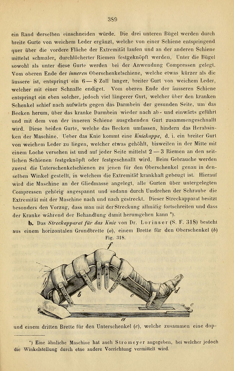 ein Rand derselben einschneiden würde. Die drei unteren Bügel werden durch breite Gurte von weichem Leder ergänzt, welche von einer Schiene entspringend quer über die vordere Fläche der Extremität laufen und an der anderen Schiene mittelst schmaler, durchlöcherter Riemen festgeknüpft werden. Unter die Bügel sowohl als unter diese Gurte werden bei der Anwendung Compressen gelegt. Vom oberen Ende der inneren Oberschenkelschiene, welche etwas kürzer als die äussere ist, entspringt ein 6—8 Zoll langer, breiter Gurt von weichem Leder, welcher mit einer Schnalle endiget. Vom oberen Ende der äusseren Schiene entspringt ein eben solcher, jedoch viel längerer Gurt, welcher über den kranken Schenkel schief nach aufwärts gegen das Darmbein der gesunden Seite, um das Becken herum, über das kranke Darmbein wieder nach ab- und einwärts geführt und mit dem von der inneren Schiene ausgehenden Gurt zusammengeschnallt wird. Diese beiden Gurte, welche das Becken umfassen, hindern das Herabsin- ken der Maschine. Ueber das Knie kommt eine Kniekappe, d. i. ein breiter Gurt von weichem Leder zu liegen, welcher etwas gehöhlt, bisweilen in der Mitte mit einem Loche versehen ist und auf jeder Seite mittelst 2 — 3 Riemen an den seit- lichen Schienen festgeknöpft oder festgeschnallt wird. Beim Gebrauche werden zuerst die Unterschenkelschienen zu jenen für den Oberschenkel genau in den- selben Winkel gestellt, in welchem die Extremität krankhaft gebeugt ist. Hierauf wird die Maschine an der Gliedmasse angelegt, alle Gurten über untergelegten Compressen gehörig angespannt und sodann durch Umdrehen der Schraube die Extremität mit der Maschine nach und nach gestreckt. Dieser Streckapparat besitzt besonders den Vorzug, dass man mit der Streckung allmälig fortschreiten und dass der Kranke während der Behandlung damit herumgehen kann *). b. Das Streckapparat für das Knie von Dr. Lor inser (S. F. 318) besteht aus einem horizontalen Grundbrette («), einem Brette für den Oberschenkel (b) Fig. 318. und einem dritten Brette für den Unterschenkel (c), welche zusammen eine dop- *) Eine ähnliche Maschine hat auch Stromeyer angegeben, bei welcher jedoch die Winkelstellung durch etne andere Vorrichtung vermittelt wird.