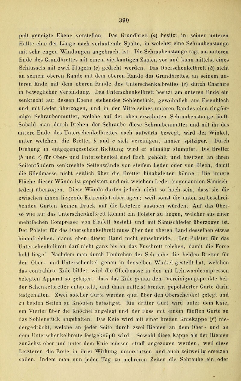 pelt geneigte Ebene vorstellen. Das Grundbrett (a) besitzt in seiner unteren Hälfte eine der Länge nach verlaufende Spalte, in welcher eine Schraubenstange mit sehr engen Windungen angebracht ist. Die Schraubenstange ragt am unteren Ende des Grundbrettes mit einem vierkantigen Zapfen vor und kann mittelst eines Schlüssels mit zwei Flügeln (e) gedreht werden. Das Oberschenkelbrett (b) steht an seinem oberen Rande mit dem oberen Rande des Grundbrettes, an seinem un- teren Ende mit dem oberen Rande des Unterschenkelbrettes (c) durch Charnire in beweglicher Verbindung. Das Unterschenkelbrett besitzt am unteren Ende ein senkrecht auf dessen Ebene stehendes Sohlenstück, gewöhnlich aus Eisenblech und mit Leder überzogen, und in der Mitte seines unleren Randes eine ringför- mige Schraubenmutter, welche auf der oben erwähnten Schraubenstange läuft. Sobald man durch Drehen der Schraube diese Schraubenmutter und mit ihr das untere Ende des Unterschenkelbrettes nach aufwärts bewegt, wird der Winkel, unter welchem die Bretter b und c sich vereinigen, immer spitziger. Durch Drehung in entgegengesetzter Richtung wird er allmälig stumpfer. Die Bretter (b und c) für Ober- und Unterschenkel sind flach gehöhlt und besitzen an ihren Seitenrändern senkrechte Seitenwände von steifem Leder oder von Blech, damit die Gliedmasse nicht seitlich über die Bretter hinabgleiten könne. Die innere Fläche dieser Wände ist gepolstert und mit weichem Leder (sogenannten Sämisch- leder) überzogen. Diese Wände dürfen jedoch nicht so hoch sein, dass sie die zwischen ihnen liegende Extremität überragen; weil sonst die unten zu beschrei- benden Gurten keinen Druck auf die Letztere ausüben würden. Auf das Ober- so wie auf das Unterschenkelb?ett kommt ein Polster zu liegen, welcher aus einer mehrfachen Compresse von Flanell besieht und mit Sämischleder überzogen ist. Der Polster für das Oberschenkelbrett muss über den oberen Rand desselben etwas hinaufreichen, damit eben dieser Rand nicht einschneide. Der Polster für das Unterschenkelbrett darf nicht ganz bis an das Fussbrett reichen, damit die Ferse hohl liege! Nachdem man durch Umdrehen der Schraube die beiden Bretter für den Ober- und Unterschenkel genau in denselben Winkel gestellt hat, welchen das contrahirte Knie bildet, wird die Gliedmasse in den mit Leinwandcompressen belegten Apparat so gelagert, dass das Knie genau dem Vereinigungspunkle bei- der Schenkelbreller entspricht, und dann mittelst breiter, gepolsterter Gurte darin festgehalten. Zwei solcher Gurte werden quer über den Oberschenkel gelegt und zu beiden Seiten an Knöpfen befestiget. Ein dritter Gurt wird unter dem Knie, ein Vierter über die Knöchel angelegt und der Fuss mit einem fünften Gurte an das Sohlenslück angehalten. Das Knie wird mit einer breiten Kniekappe (f) nie- dergedrückt, welche an jeder Seite durch zwei Riemen an dem Ober- und an dem Unterschenkelbretle festgeknöpft wird. Sowohl diese Kappe als der Riemen zunächst ober und unter dem Knie müssen straff angezogen werden, weil diese Letzteren die Erste in ihrer Wirkung unterstützen und auch zeitweilig ersetzen sollen. Indem man nun jeden Tag zu mehreren Zeiten die Schraube ein oder