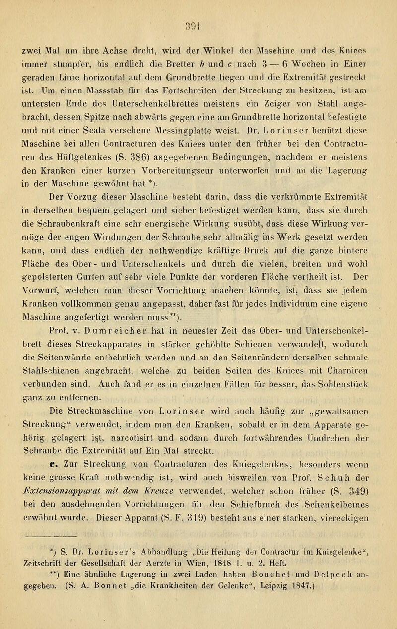 zwei Mal um ihre Achse dreht, wird der Winkel der Maschine und des Kniees immer stumpfer, bis endlich die Bretter b und c nach 3 — 6 Wochen in Einer geraden Linie horizontal auf dem Grundbrette liegen und die Extremität gestreckt ist. Um einen Massstab für das Fortschreiten der Streckung zu besitzen, ist am untersten Ende des Unterschenkelbrettes meistens ein Zeiger von Stahl ange- bracht, dessen Spitze nach abwärts gegen eine am Grundbrette horizontal befestigte und mit einer Scala versehene Messingplatte weist. Dr. Lorinser benützt diese Maschine bei allen Conlraeturen des Kniees unter den früher bei den Conlractu- ren des Hüftgelenkes (S. 386) angegebenen Bedingungen, nachdem er meistens den Kranken einer kurzen Vorbereitungscur unterworfen und an die Lagerung in der Maschine gewohnt hat *). Der Vorzug dieser Maschine besteht darin, dass die verkrümmte Extremität in derselben bequem gelagert und sicher befestiget werden kann, dass sie durch die Schraubenkraft eine sehr energische Wirkung ausübt, dass diese Wirkung ver- möge der engen Windungen der Schraube sehr allmälig ins Werk gesetzt werden kann, und dass endlich der nothwendige kräftige Druck auf die ganze hintere Fläche des Ober- und Unterschenkels und durch die vielen, breiten und wohl gepolsterten Gurten auf sehr viele Punkte der vorderen Fläche verlheilt ist. Der Vorwurf, welchen man dieser Vorrichtung machen könnte, ist, dass sie jedem Kranken vollkommen genau angepasst, daher fast für jedes Individuum eine eigene Maschine angefertigt werden muss**). Prof. v. D umreicher hat in neuester Zeit das Ober- und Unterschenkel- brett dieses Streckapparates in stärker gehöhlte Schienen verwandelt, wodurch die Seitenwände entbehrlich werden und an den Seitenrändern derselben schmale Stahlschienen angebracht, welche zu beiden Seiten des Kniees mit Charniren verbunden sind. Auch fand er es in einzelnen Fällen für besser, das Sohlenstück ganz zu entfernen. Die Streckmaschine von Lorinser wird auch häufig zur „gewaltsamen Streckung verwendet, indem man den Kranken, sobald er in dem Apparate ge- hörig gelagert \§\, narcotisirt und sodann durch fortwährendes Umdrehen der Schraube, die Extremität auf Ein Mal streckt. c. Zur Streckung von Contracturen des Kniegelenkes, besonders wenn keine grosse Kraft nothwendig ist, wird auch bisweilen von Prof. Schuh der Extensionsapparat mit dem Kreuze verwendet, welcher schon früher (S. 349) bei den ausdehnenden Vorrichtungen für den Schiefbruch des Schenkelbeines erwähnt wurde. Dieser Apparat (S. F. 319) besteht aus einer starken, viereckigen *) S. Dr. Lorinser's Abhandlung „Die Heilung der Contractur im Kniegelenke, Zeitschrift der Gesellschaft der Aerzte in Wien, 1848 1. u. 2. Heft. **) Eine ähnliche Lagerung in zwei Laden haben Bouchet und Delpech an- gegeben. (S. A. Bonn et „die Krankheiten der Gelenke, Leipzig 1847.)