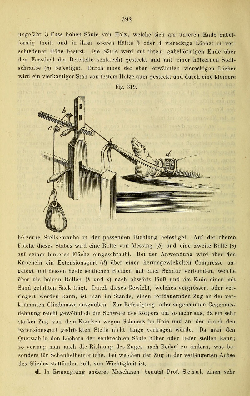 ungefähr 3 Fuss hohen Säule von Holz, welche sich am unteren Ende gabel- förmig- theilt und in ihrer oberen Hälfte 3 oder 4 viereckige Löcher in ver- schiedener Höhe besitzt. Die Säule wi-rd mit ihrem gabelförmigen Ende über den Fusstheil der Bettstelle senkrecht gesteckt und mit einer hölzernen Stell- schraube (a) befestiget. Durch eines der eben erwähnten viereckigen Löcher wird ein vierkantiger Stab von festem Holze quer gesteckt und durch eine kleinere Fig. 319. hölzerne Stellschraube in der passenden Richtung befestiget. Auf der oberen Fläche dieses Stabes wird eine Rolle von Messing (b) und eine zweite Rolle (c) auf seiner hinteren Fläche eingeschraubt. Bei der Anwendung wird ober den Knöcheln ein Extensionsgurt (d) über einer herumgewickelten Compresse an- gelegt und dessen beide seitliehen Riemen mit einer Schnur verbunden, welche über die beiden Rollen {b und c) nach abwärts läuft und am Ende einen mit Sand gefüllten Sack trägt. Durch dieses Gewicht, welches vergrössert oder ver- ringert werden kann, ist man im Stande, einen fortdauernden Zug an der ver- krümmten Gliedmasse auszuüben. Zur Befestigung oder sogenannten Gegenaus- dehnung reicht gewöhnlich die Schwere des Körpers um so mehr aus, da ein sehr starker Zug von dem Kranken wegen Schmerz im Knie und an der durch den Extensionsgurt gedrückten Stelle nicht lange vertragen würde. Da man den Querstab in den Löchern der senkrechten Säule höher oder tiefer stellen kann; so vermag man auch die Richtung des Zuges nach Bedarf zu ändern, was be- sonders für Schenkelbeinbrüche, bei welchen der Zug in der verlängerten Achse des Gliedes stattfinden soll, von Wichtigkeit ist. d. In Ermanglung anderer Maschinen benützt Prof. Schuh einen sehr