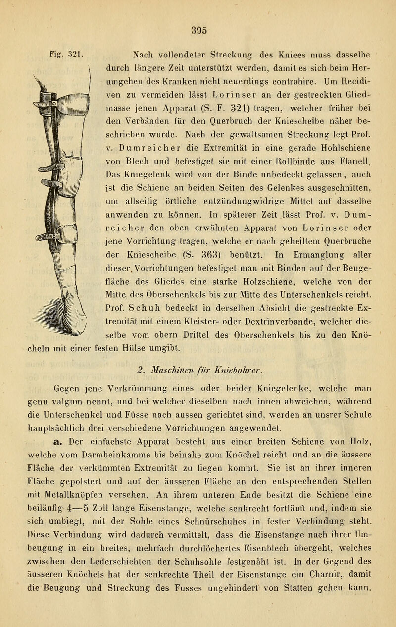 A m Fig. 321. Nach vollendeter Streckung- des Kniees muss dasselbe durch längere Zeil unterstützt werden, damit es sich beim Her- umgehen des Kranken nicht neuerdings contrahire. Um Recidi- ven zu vermeiden lässt Lorinser an der gestreckten Glied- masse jenen Apparat (S. F. 321) tragen, welcher früher bei den Verbänden für den Querbrucb der Kniescheibe näher be- schrieben wurde. Nach der gewaltsamen Streckung legt Prof. v. Dumreicher die Extremität in eine gerade Hohlschiene von Blech und befestiget sie mit einer Rollbinde aus Flanell. Das Kniegelenk wird von der Binde unbedeckt gelassen, auch ist die Schiene an beiden Seiten des Gelenkes ausgeschnitten, um allseitig örtliche entzündungwidrige Mittel auf dasselbe anwenden zu können. In späterer Zeit lässt Prof. v. Dum- reicher den oben erwähnten Apparat von Lorinser oder jene Vorrichtung tragen, welche er nach geheiltem Querbruche der Kniescheibe (S. 363) benutzt. In Ermanglung aller dieser,Vorrichtungen befestiget man mit Binden auf der Beuge- fläche des Gliedes eine starke Holzschiene, welche von der Mitte des Oberschenkels bis zur Mitte des Unterschenkels reicht. Prof. Schuh bedeckt in derselben Absicht die gestreckte Ex- tremität mit einem Kleister- oder Dextrinverbande, welcher die- selbe vom obern Drittel des Oberschenkels bis zu den Knö- cheln mit einer festen Hülse umgibt. 2. Maschinen für Kniebohrer. Gegen jene Verkrümmung eines oder beider Kniegelenke, welche man genu valgum nennt, und bei welcher dieselben nach innen abweichen, während die Unterschenkel und Füsse nach aussen gerichtet sind, werden an unsrer Schule hauptsächlich drei verschiedene Vorrichtungen angewendet. a. Der einfachste Apparat besteht aus einer breiten Schiene von Holz, welche vom Darmbeinkamme bis beinahe zum Knöchel reicht und an die äussere Fläche der verkümmten Extremität zu liegen kommt. Sie ist an ihrer inneren Fläche gepolstert und auf der äusseren Fläche an den entsprechenden Stellen mit Metallknöpfen versehen. An ihrem unteren Ende besitzt die Schiene eine beiläufig 4—5 Zoll lange Eisenstange, welche senkrecht fortläuft und, indem sie sich umbiegt, mit der Sohle eines Schnürschuhes in fester Verbindung steht. Diese Verbindung wird dadurch vermittelt, dass die Eisenstange nach ihrer Um- beugung in ein breites, mehrfach durchlöchertes Eisenblech übergeht, welches zwischen den Lederschichlen der Schuhsohle festgenäht ist. In der Gegend des äusseren Knöchels hat der senkrechte Theil der Eisenstange ein Charnir, damit die Beugung und Streckung des Fusses ungehindert von Statten gehen kann.