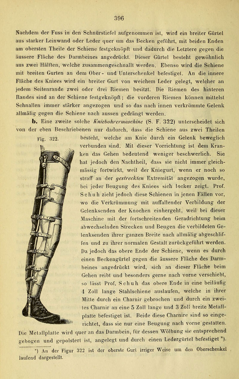 Nachdem der Fuss in den Schnürstiefel aufgenommen ist, wird ein breiter Gürtel aus starker Leinwand oder Leder quer um das Becken geführt, mit beiden Enden am obersten Theile der Schiene festgeknüpft und dadurch die Letztere gegen die äussere Fläche des Darmbeines angedrückt. Dieser Gürtel besteht gewöhnlich aus zwei Hälften, welche zusammengeschnallt werden. Ebenso wird die Schiene mit breiten Gurten an dem Ober- und Unterschenkel befestiget. An die innere Fläche des Kniees wird ein breiler Gurt von weichem Leder gelegt, welcher an jedem Seitenrande zwei oder drei Riemen besitzt. Die Riemen des hinteren Randes sind an der Schiene festgeknüpft; die vorderen Riemen künnen mittelst Schnallen immer stärker angezogen und so das nach innen verkrümmte Gelenk allmälig gegen die Schiene nach aussen gedrängt werden. b. Eine zweite solche Kniebohrermaschine (S. F. 322) unterscheidet sich von der eben Beschriebenen nur dadurch, dass die Schiene aus zwei Theilen Fig. 322. besteht, welche am Knie durch ein Gelenk beweglich verbunden sind. Mit dieser Vorrichtung ist dem Kran- ken das Gehen bedeutend weniger beschwerlich. Sie hat jedoch den Nachtheil, dass sie nicht immer gleich- massig fortwirkt, weil der Kniegurt, wenn er noch so straff an der gestreckten Extremität angezogen wurde, bei jeder Beugung des Kniees sich locker zeigt. Prof. Schuh zieht jedoch diese Schienen in jenen Fällen vor, wo die Verkrümmung mit auffallender Verbildung der Gelenksenden der Knochen einhergeht, weil bei dieser Maschine mit der fortschreitenden Geradrichtung beim abwechselnden Strecken und Beugen die verbildeten Ge- lenksenden ihrer ganzen Breite nach allmälig abgeschlif- fen und zu ihrer normalen Gestalt zurückgeführt werden. Da jedoch das obere Ende der Schiene, wenn es durch einen Beckengürtel gegen die äussere Fläche des Darm- beines angedrückt wird, sich an dieser Fläche beim Gehen reibt und besonders gerne nach vorne verschiebt, so lässt Prof. Schuh das obere Ende in eine beiläufig 4 Zoll lange Stahlschiene auslaufen, welche in ihrer Mille durch ein Charnir gebrochen und durch ein zwei- tes Charnir an eine 5 Zoll lange und 3 Zoll breite Metall- platte befestiget ist. Beide diese Charnire sind so einge- richtet, dass sie nur eine Beugung nach vorne gestatten. Die Metallplatte wird quer an das Darmbein, für dessen Wölbung sie entsprechend gebogen und gepolstert ist, angelegt und durch einen Ledergürtel befestiget *). *) An der Figur 322 ist der oberste Gurt irriger Weise um den Oberschenkel laufend dargestellt.