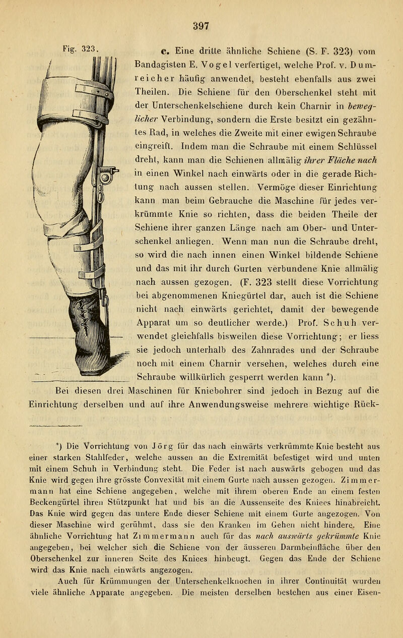 Fi&- 323- C. Eine dritte ähnliche Schiene (S. F. 323) vom Bandagislen E. Vogel verfertiget, welche Prof. v. Dum- reich er häufig anwendet, besteht ebenfalls aus zwei Theilen. Die Schiene für den Oberschenkel steht mit der Unterschenkelschiene durch kein Charnir in beweg- licher Verbindung, sondern die Erste besitzt ein gezähn- tes Rad, in welches die Zweite mit einer ewigen Schraube eingreift. Indem man die Schraube mit einem Schlüssel dreht, kann man die Schienen allmälig ihrer Flüche nach in einen Winkel nach einwärts oder in die gerade Rich- tung nach aussen stellen. Vermöge dieser Einrichtung kann man beim Gebrauche die Maschine für jedes ver- krümmte Knie so richten, dass die beiden Theile der Schiene ihrer ganzen Länge nach am Ober- und Unter- schenkel anliegen. Wenn man nun die Schraube dreht, so wird die nach innen einen Winkel bildende Schiene und das mit ihr durch Gurten verbundene Knie allmälig nach aussen gezogen. (F. 323 stellt diese Vorrichtung bei abgenommenen Kniegürtel dar, auch ist die Schiene nicht nach einwärts gerichtet, damit der bewegende Apparat um so deutlicher werde.) Prof. Schuh ver- wendet gleichfalls bisweilen diese Vorrichtung; er liess ^ sie jedoch unterhalb des Zahnrades und der Schraube noch mit einem Charnir versehen, welches durch eine Schraube willkürlich gesperrt werden kann *). Bei diesen drei Maschinen für Kniebohrer sind jedoch in Bezug auf die Einrichtung derselben und auf ihre Anwendungsweise mehrere wichtige Rück- *) Die Vorrichtung von Jörg für das nach einwärts verkrümmte Knie besteht aus einer starken Stahlfeder, welche aussen an die Extremität befestiget wird und unten mit einem Schuh in Verbindung steht. Die Feder ist nach auswärts gebogen und das Knie wird gegen ihre grösste Convexilät mit einem Gurte nach aussen gezogen. Zimmer- mann hat eine Schiene angegeben, welche mit ihrem oberen Ende an einem festen Beckengürtel ihren Stützpunkt hat und bis an die Aussenseite des Kniees hinabreicht. Das Knie wird gegen das untere Ende dieser Schiene mit einem Gurte angezogen. Von dieser Maschine wird gerühmt, dass sie den Kranken im Gehen nicht hindere. Eine ähnliche Vorrichtung hat Zimmermann auch für das nach auswärts gekrümmte Knie angegeben, bei welcher sich die Schiene von der äusseren Darmbeinfläche über den Oberschenkel zur inneren Seite des Kniees hinbeugt. Gegen das Ende der Schiene wird das Knie nach einwärts angezogen. Auch für Krümmungen der Unterschenkelknochen in ihrer Continuität wurden viele ähnliche Apparate angegeben. Die meisten derselben bestehen aus einer Eisen-